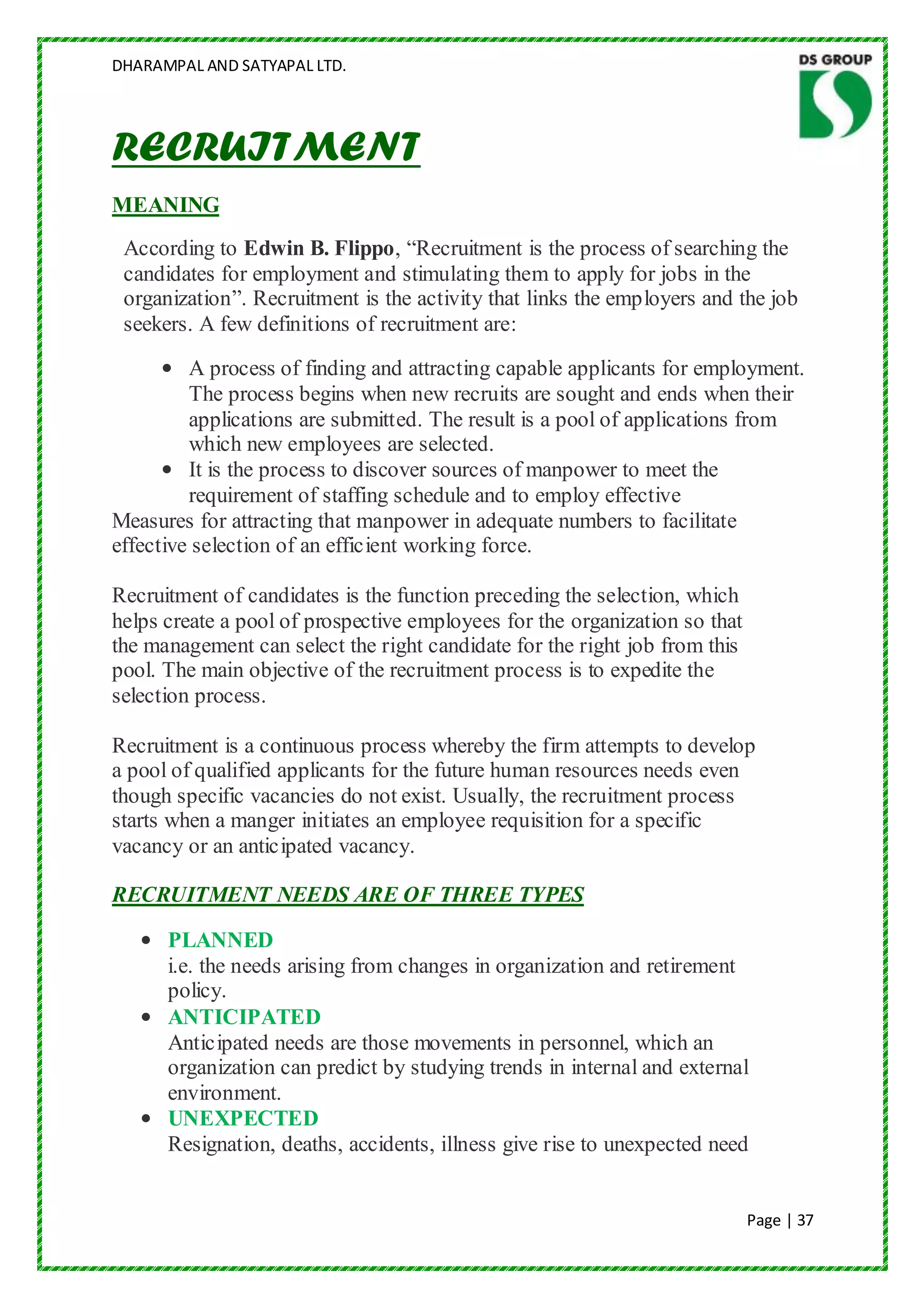 DHARAMPAL AND SATYAPAL LTD.




RECRUITMENT
MEANING
 According to Edwin B. Flippo, “Recruitment is the process of searching the
 candidates for employment and stimulating them to apply for jobs in the
 organization”. Recruitment is the activity that links the employers and the job
 seekers. A few definitions of recruitment are:
      • A process of finding and attracting capable applicants for employment.
         The process begins when new recruits are sought and ends when their
         applications are submitted. The result is a pool of applications from
         which new employees are selected.
      • It is the process to discover sources of manpower to meet the
         requirement of staffing schedule and to employ effective
Measures for attracting that manpower in adequate numbers to facilitate
effective selection of an efficient working force.

Recruitment of candidates is the function preceding the selection, which
helps create a pool of prospective employees for the organization so that
the management can select the right candidate for the right job from this
pool. The main objective of the recruitment process is to expedite the
selection process.

Recruitment is a continuous process whereby the firm attempts to develop
a pool of qualified applicants for the future human resources needs even
though specific vacancies do not exist. Usually, the recruitment process
starts when a manger initiates an employee requisition for a specific
vacancy or an anticipated vacancy.

RECRUITMENT NEEDS ARE OF THREE TYPES

   • PLANNED
     i.e. the needs arising from changes in organization and retirement
     policy.
   • ANTICIPATED
     Anticipated needs are those movements in personnel, which an
     organization can predict by studying trends in internal and external
     environment.
   • UNEXPECTED
     Resignation, deaths, accidents, illness give rise to unexpected need


                                                                            Page | 37
 