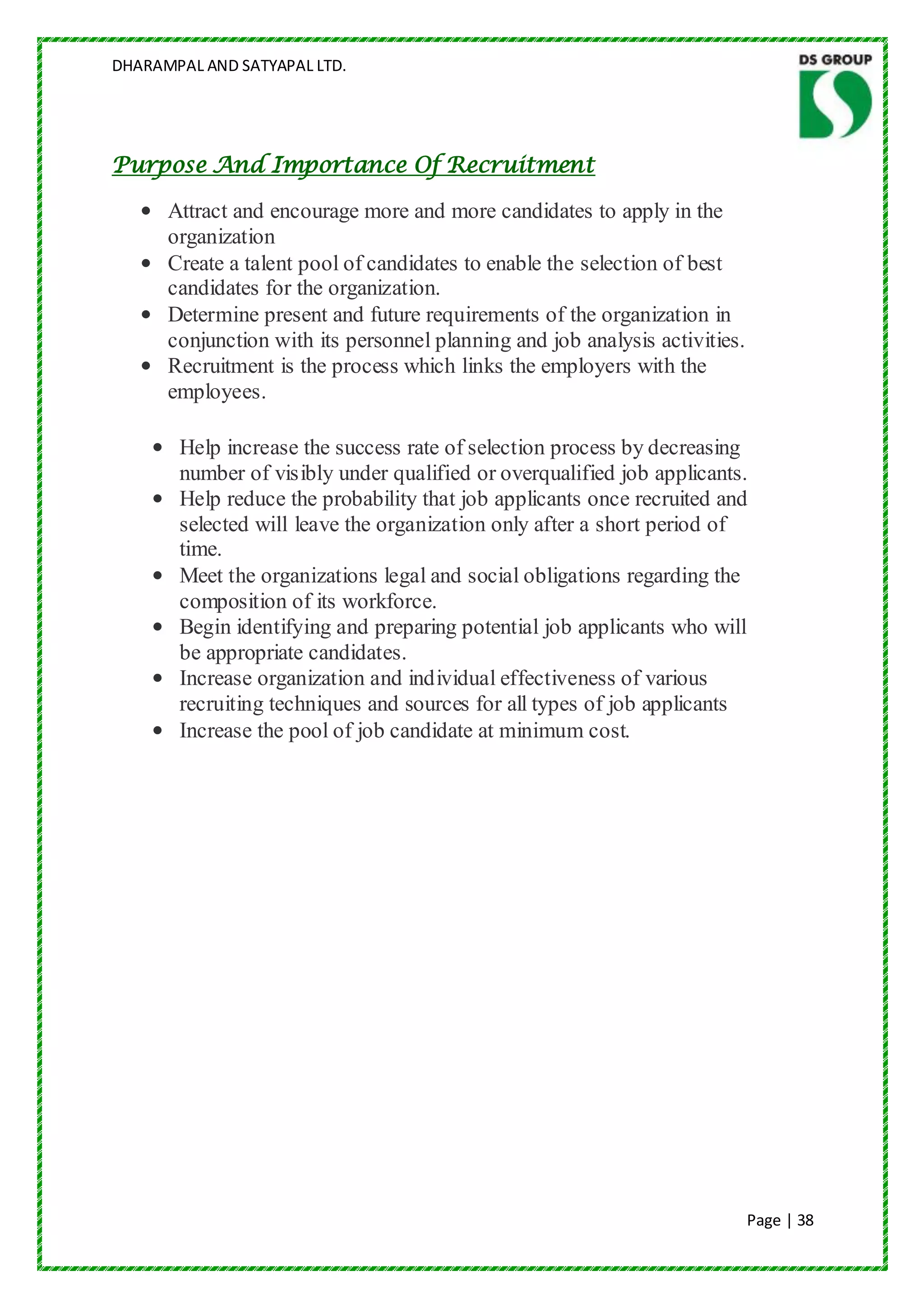 DHARAMPAL AND SATYAPAL LTD.




Purpose And Importance Of Recruitment

   • Attract and encourage more and more candidates to apply in the
     organization
   • Create a talent pool of candidates to enable the selection of best
     candidates for the organization.
   • Determine present and future requirements of the organization in
     conjunction with its personnel planning and job analysis activities.
   • Recruitment is the process which links the employers with the
     employees.

    • Help increase the success rate of selection process by decreasing
      number of visibly under qualified or overqualified job applicants.
    • Help reduce the probability that job applicants once recruited and
      selected will leave the organization only after a short period of
      time.
    • Meet the organizations legal and social obligations regarding the
      composition of its workforce.
    • Begin identifying and preparing potential job applicants who will
      be appropriate candidates.
    • Increase organization and individual effectiveness of various
      recruiting techniques and sources for all types of job applicants
    • Increase the pool of job candidate at minimum cost.




                                                                            Page | 38
 