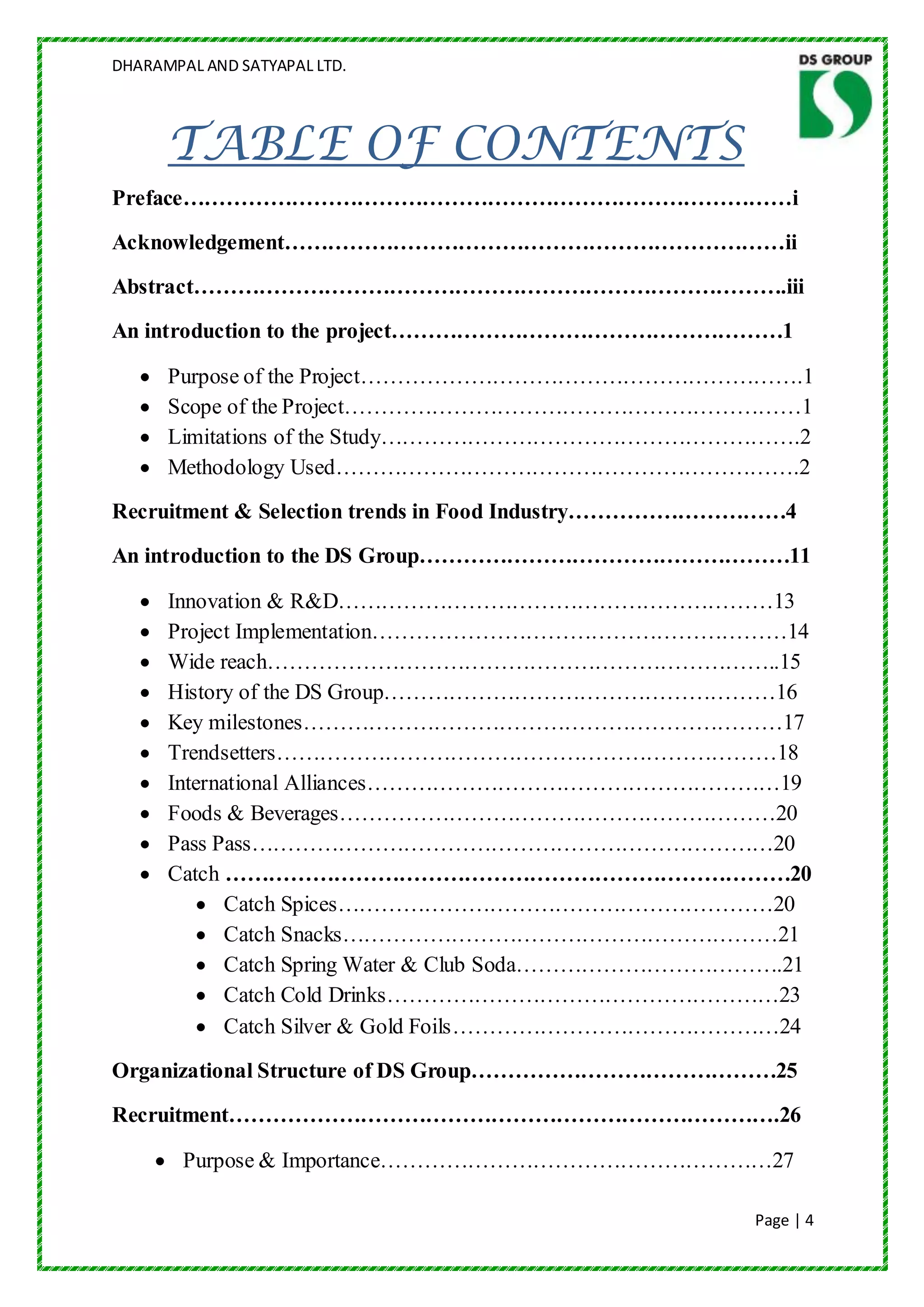DHARAMPAL AND SATYAPAL LTD.




      TABLE OF CONTENTS
Preface…………………………………………………………………………i
Acknowledgement……………………………………………………………ii
Abstract……………………………………………………………………….iii
An introduction to the project………………………………………………1

      Purpose of the Project…………………………………………………….1
      Scope of the Project………………………………………………………1
      Limitations of the Study………………………………………………….2
      Methodology Used……………………………………………………….2
Recruitment & Selection trends in Food Industry…………………………4
An introduction to the DS Group……………………………………………11

      Innovation & R&D……………………………………………………13
      Project Implementation…………………………………………………14
      Wide reach……………………………………………………………..15
      History of the DS Group………………………………………………16
      Key milestones…………………………………………………………17
      Trendsetters……………………………………………………………18
      International Alliances…………………………………………………19
      Foods & Beverages……………………………………………………20
      Pass Pass………………………………………………………………20
      Catch ……………………………………………………………………20
             Catch Spices……………………………………………………20
             Catch Snacks……………………………………………………21
             Catch Spring Water & Club Soda……………………………….21
             Catch Cold Drinks………………………………………………23
             Catch Silver & Gold Foils………………………………………24
Organizational Structure of DS Group……………………………………25
Recruitment………………………………………………………………….26

        Purpose & Importance………………………………………………27

                                                      Page | 4
 