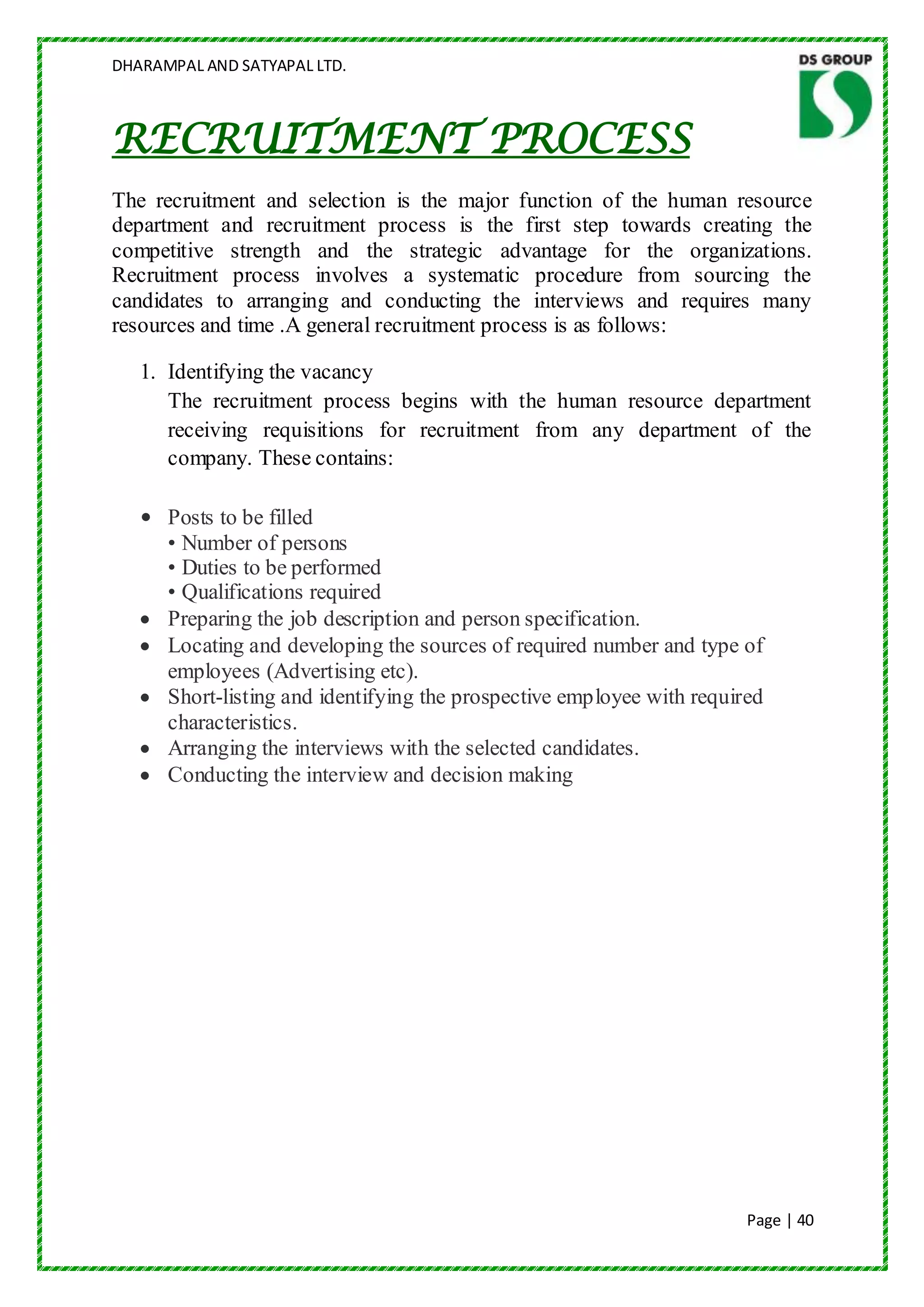 DHARAMPAL AND SATYAPAL LTD.



RECRUITMENT PROCESS
The recruitment and selection is the major function of the human resource
department and recruitment process is the first step towards creating the
competitive strength and the strategic advantage for the organizations.
Recruitment process involves a systematic procedure from sourcing the
candidates to arranging and conducting the interviews and requires many
resources and time .A general recruitment process is as follows:

   1. Identifying the vacancy
      The recruitment process begins with the human resource department
      receiving requisitions for recruitment from any department of the
      company. These contains:

   • Posts to be filled
     • Number of persons
     • Duties to be performed
     • Qualifications required
     Preparing the job description and person specification.
     Locating and developing the sources of required number and type of
     employees (Advertising etc).
     Short-listing and identifying the prospective employee with required
     characteristics.
     Arranging the interviews with the selected candidates.
     Conducting the interview and decision making




                                                                       Page | 40
 