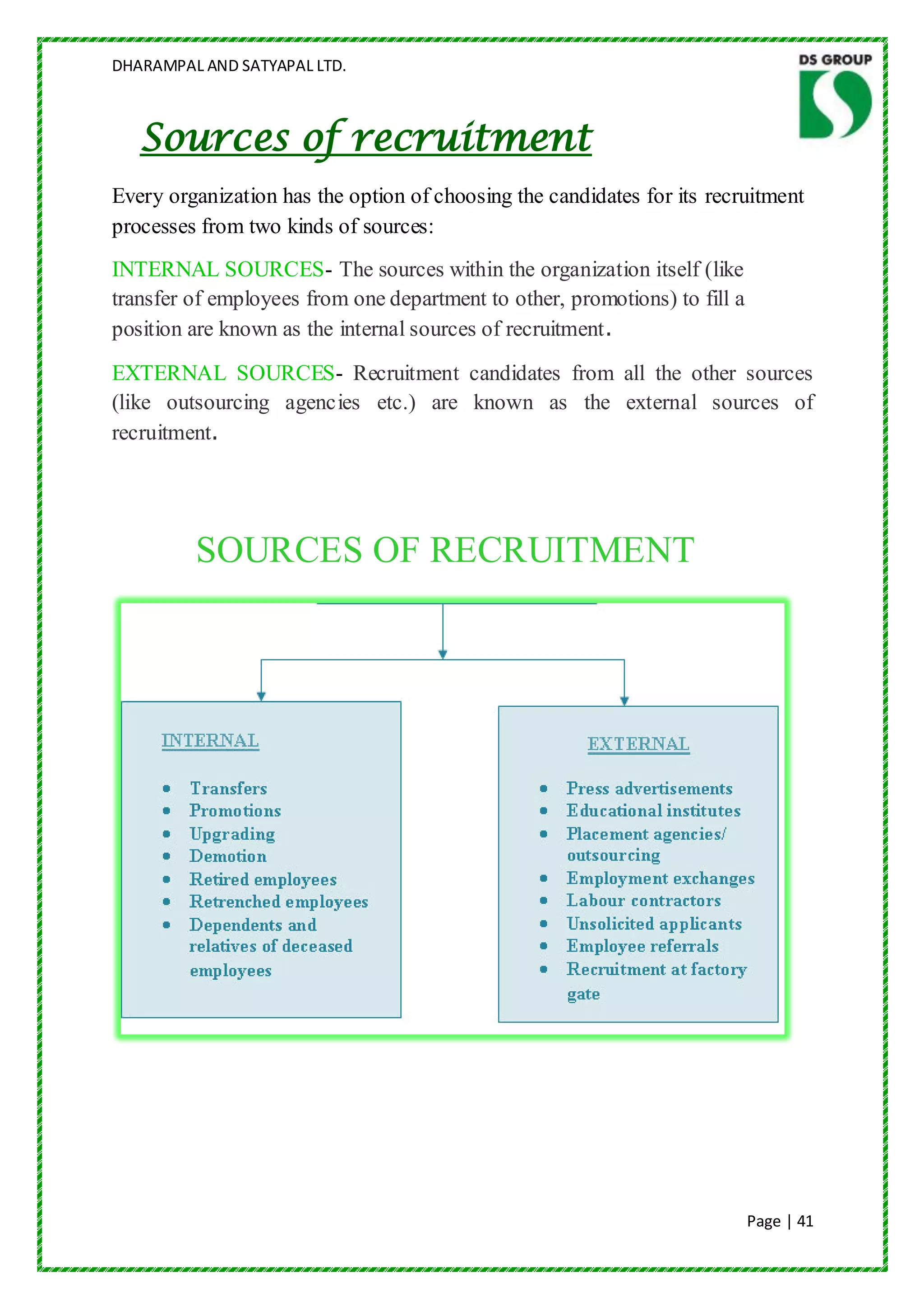 DHARAMPAL AND SATYAPAL LTD.



   Sources of recruitment
Every organization has the option of choosing the candidates for its recruitment
processes from two kinds of sources:
INTERNAL SOURCES- The sources within the organization itself (like
transfer of employees from one department to other, promotions) to fill a
position are known as the internal sources of recruitment.
EXTERNAL SOURCES- Recruitment candidates from all the other sources
(like outsourcing agencies etc.) are known as the external sources of
recruitment.




         SOURCES OF RECRUITMENT




                                                                            Page | 41
 