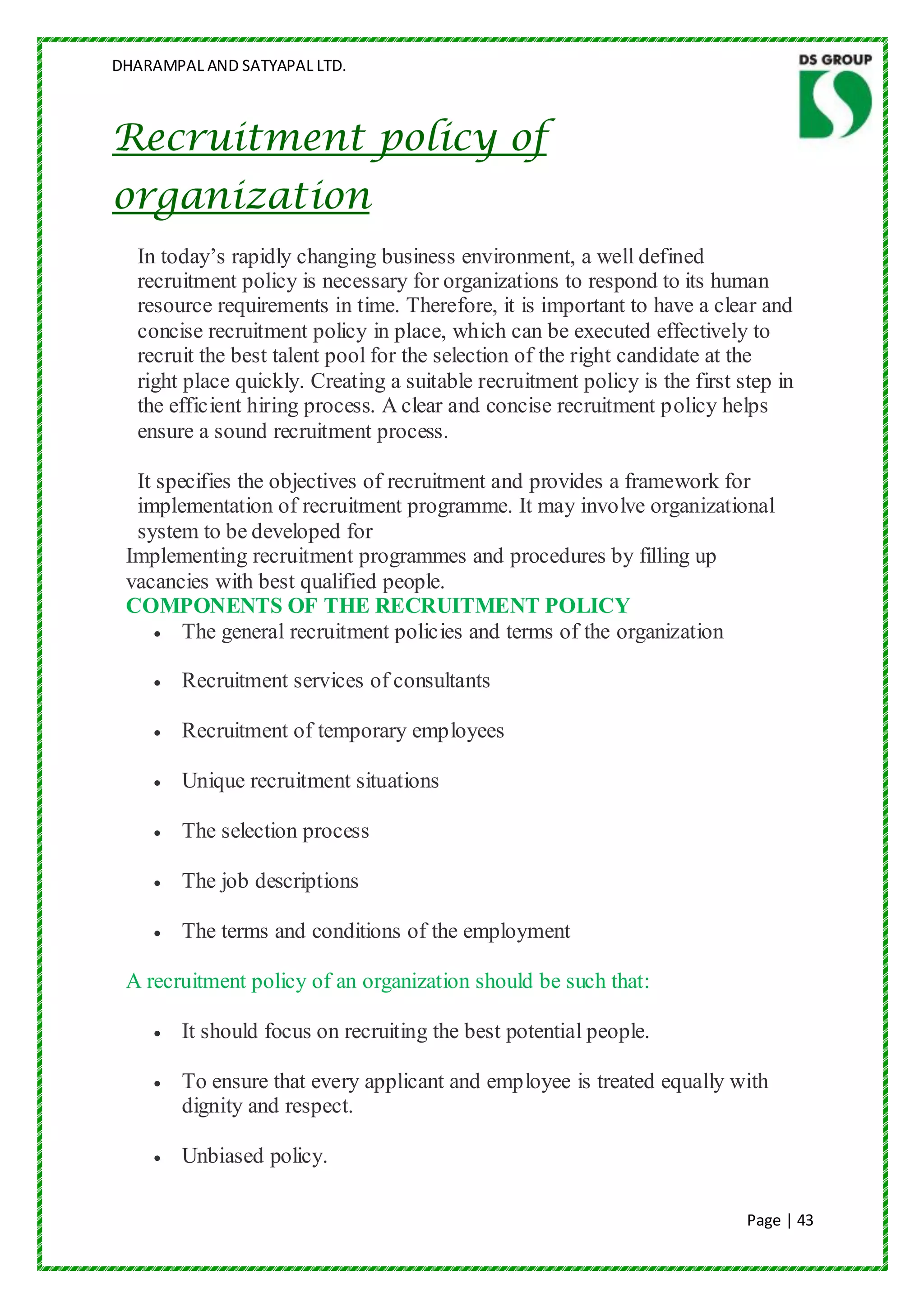 DHARAMPAL AND SATYAPAL LTD.



Recruitment policy of
organization
  In today‟s rapidly changing business environment, a well defined
  recruitment policy is necessary for organizations to respond to its human
  resource requirements in time. Therefore, it is important to have a clear and
  concise recruitment policy in place, which can be executed effectively to
  recruit the best talent pool for the selection of the right candidate at the
  right place quickly. Creating a suitable recruitment policy is the first step in
  the efficient hiring process. A clear and concise recruitment policy helps
  ensure a sound recruitment process.

  It specifies the objectives of recruitment and provides a framework for
  implementation of recruitment programme. It may involve organizational
  system to be developed for
 Implementing recruitment programmes and procedures by filling up
 vacancies with best qualified people.
 COMPONENTS OF THE RECRUITMENT POLICY
        The general recruitment policies and terms of the organization

        Recruitment services of consultants

        Recruitment of temporary employees

        Unique recruitment situations

        The selection process

        The job descriptions

        The terms and conditions of the employment

 A recruitment policy of an organization should be such that:

        It should focus on recruiting the best potential people.

        To ensure that every applicant and employee is treated equally with
        dignity and respect.

        Unbiased policy.

                                                                            Page | 43
 