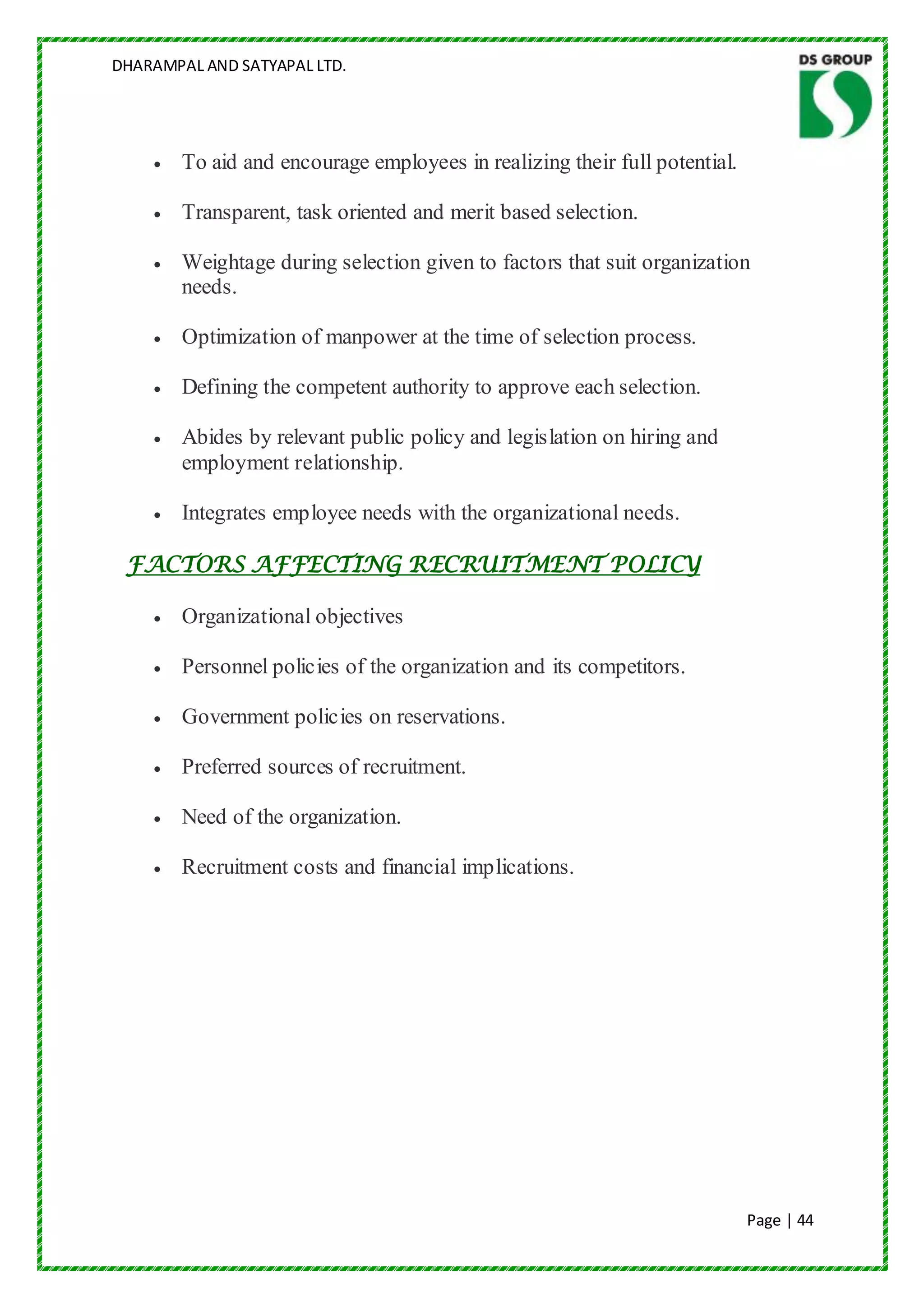 DHARAMPAL AND SATYAPAL LTD.




        To aid and encourage employees in realizing their full potential.

        Transparent, task oriented and merit based selection.

        Weightage during selection given to factors that suit organization
        needs.

        Optimization of manpower at the time of selection process.

        Defining the competent authority to approve each selection.

        Abides by relevant public policy and legislation on hiring and
        employment relationship.

        Integrates employee needs with the organizational needs.

 FACTORS AFFECTING RECRUITMENT POLICY

        Organizational objectives

        Personnel policies of the organization and its competitors.

        Government policies on reservations.

        Preferred sources of recruitment.

        Need of the organization.

        Recruitment costs and financial implications.




                                                                            Page | 44
 