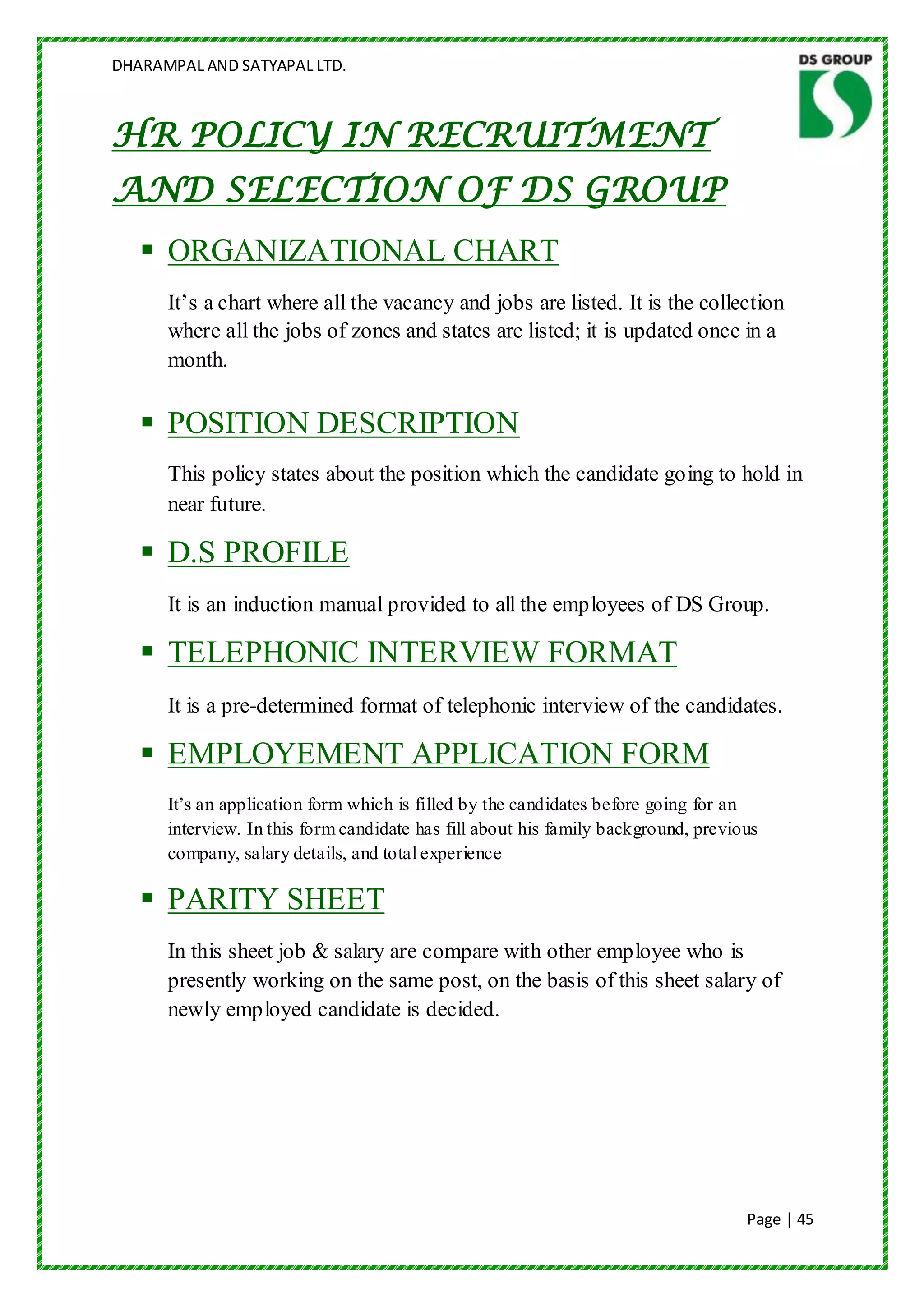 DHARAMPAL AND SATYAPAL LTD.



HR POLICY IN RECRUITMENT
AND SELECTION OF DS GROUP
    ORGANIZATIONAL CHART
      It‟s a chart where all the vacancy and jobs are listed. It is the collection
      where all the jobs of zones and states are listed; it is updated once in a
      month.

    POSITION DESCRIPTION
      This policy states about the position which the candidate going to hold in
      near future.

    D.S PROFILE
      It is an induction manual provided to all the employees of DS Group.

    TELEPHONIC INTERVIEW FORMAT
      It is a pre-determined format of telephonic interview of the candidates.

    EMPLOYEMENT APPLICATION FORM
      It‟s an application form which is filled by the candidates before going for an
      interview. In this form candidate has fill about his family background, previous
      company, salary details, and total experience

    PARITY SHEET
      In this sheet job & salary are compare with other employee who is
      presently working on the same post, on the basis of this sheet salary of
      newly employed candidate is decided.




                                                                                    Page | 45
 