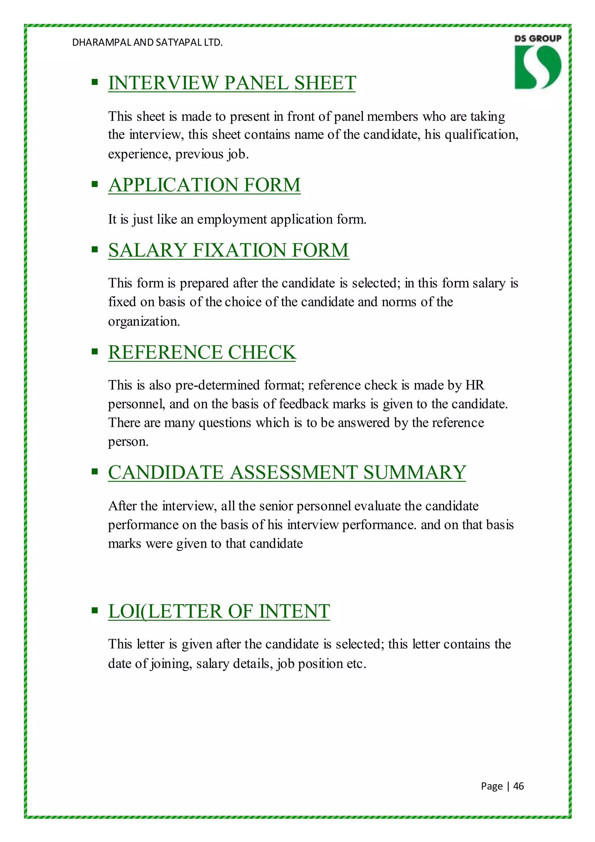 DHARAMPAL AND SATYAPAL LTD.


    INTERVIEW PANEL SHEET
      This sheet is made to present in front of panel members who are taking
      the interview, this sheet contains name of the candidate, his qualification,
      experience, previous job.

    APPLICATION FORM
      It is just like an employment application form.

    SALARY FIXATION FORM
      This form is prepared after the candidate is selected; in this form salary is
      fixed on basis of the choice of the candidate and norms of the
      organization.

    REFERENCE CHECK
      This is also pre-determined format; reference check is made by HR
      personnel, and on the basis of feedback marks is given to the candidate.
      There are many questions which is to be answered by the reference
      person.

    CANDIDATE ASSESSMENT SUMMARY
      After the interview, all the senior personnel evaluate the candidate
      performance on the basis of his interview performance. and on that basis
      marks were given to that candidate



    LOI(LETTER OF INTENT
      This letter is given after the candidate is selected; this letter contains the
      date of joining, salary details, job position etc.




                                                                              Page | 46
 