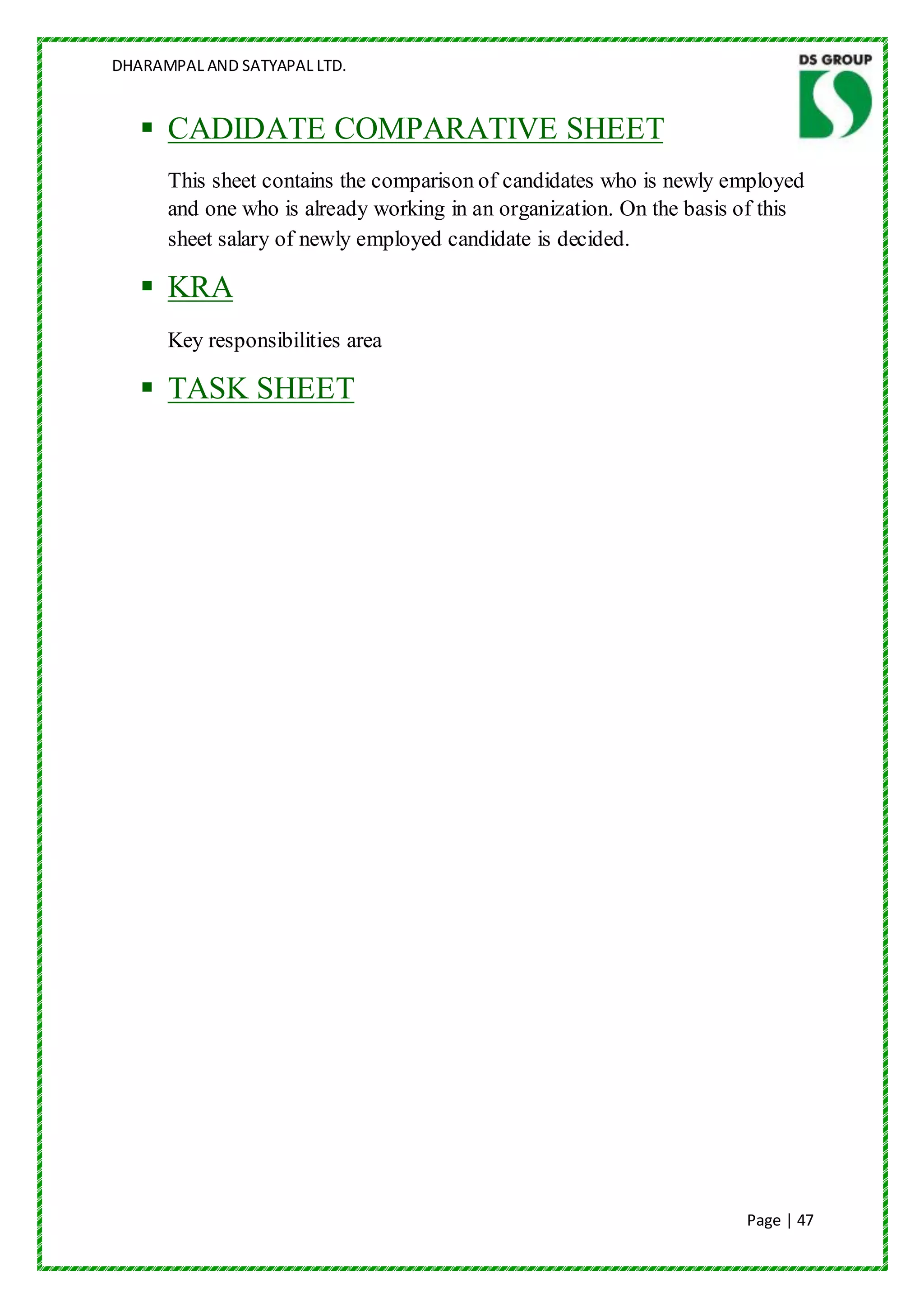 DHARAMPAL AND SATYAPAL LTD.


    CADIDATE COMPARATIVE SHEET
      This sheet contains the comparison of candidates who is newly employed
      and one who is already working in an organization. On the basis of this
      sheet salary of newly employed candidate is decided.

    KRA
      Key responsibilities area

    TASK SHEET




                                                                      Page | 47
 
