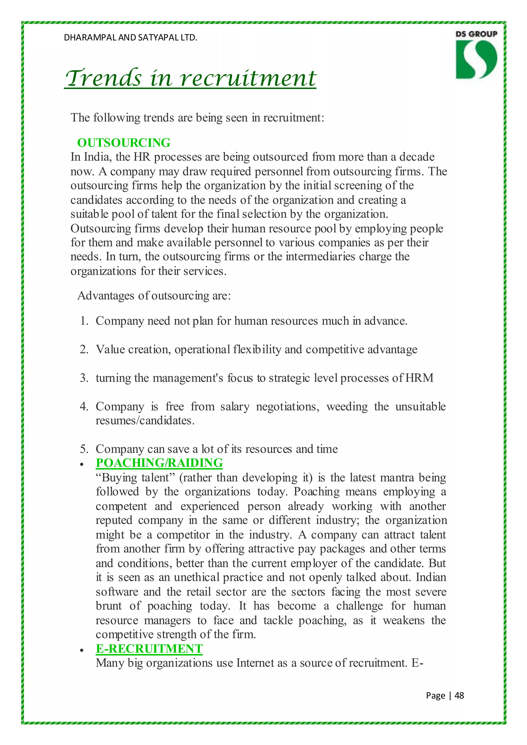 DHARAMPAL AND SATYAPAL LTD.



Trends in recruitment
 The following trends are being seen in recruitment:
  OUTSOURCING
 In India, the HR processes are being outsourced from more than a decade
 now. A company may draw required personnel from outsourcing firms. The
 outsourcing firms help the organization by the initial screening of the
 candidates according to the needs of the organization and creating a
 suitable pool of talent for the final selection by the organization.
 Outsourcing firms develop their human resource pool by employing people
 for them and make available personnel to various companies as per their
 needs. In turn, the outsourcing firms or the intermediaries charge the
 organizations for their services.
  Advantages of outsourcing are:
   1. Company need not plan for human resources much in advance.

   2. Value creation, operational flexibility and competitive advantage

   3. turning the management's focus to strategic level processes of HRM

   4. Company is free from salary negotiations, weeding the unsuitable
      resumes/candidates.

   5. Company can save a lot of its resources and time
      POACHING/RAIDING
      “Buying talent” (rather than developing it) is the latest mantra being
      followed by the organizations today. Poaching means employing a
      competent and experienced person already working with another
      reputed company in the same or different industry; the organization
      might be a competitor in the industry. A company can attract talent
      from another firm by offering attractive pay packages and other terms
      and conditions, better than the current employer of the candidate. But
      it is seen as an unethical practice and not openly talked about. Indian
      software and the retail sector are the sectors facing the most severe
      brunt of poaching today. It has become a challenge for human
      resource managers to face and tackle poaching, as it weakens the
      competitive strength of the firm.
      E-RECRUITMENT
      Many big organizations use Internet as a source of recruitment. E-

                                                                          Page | 48
 