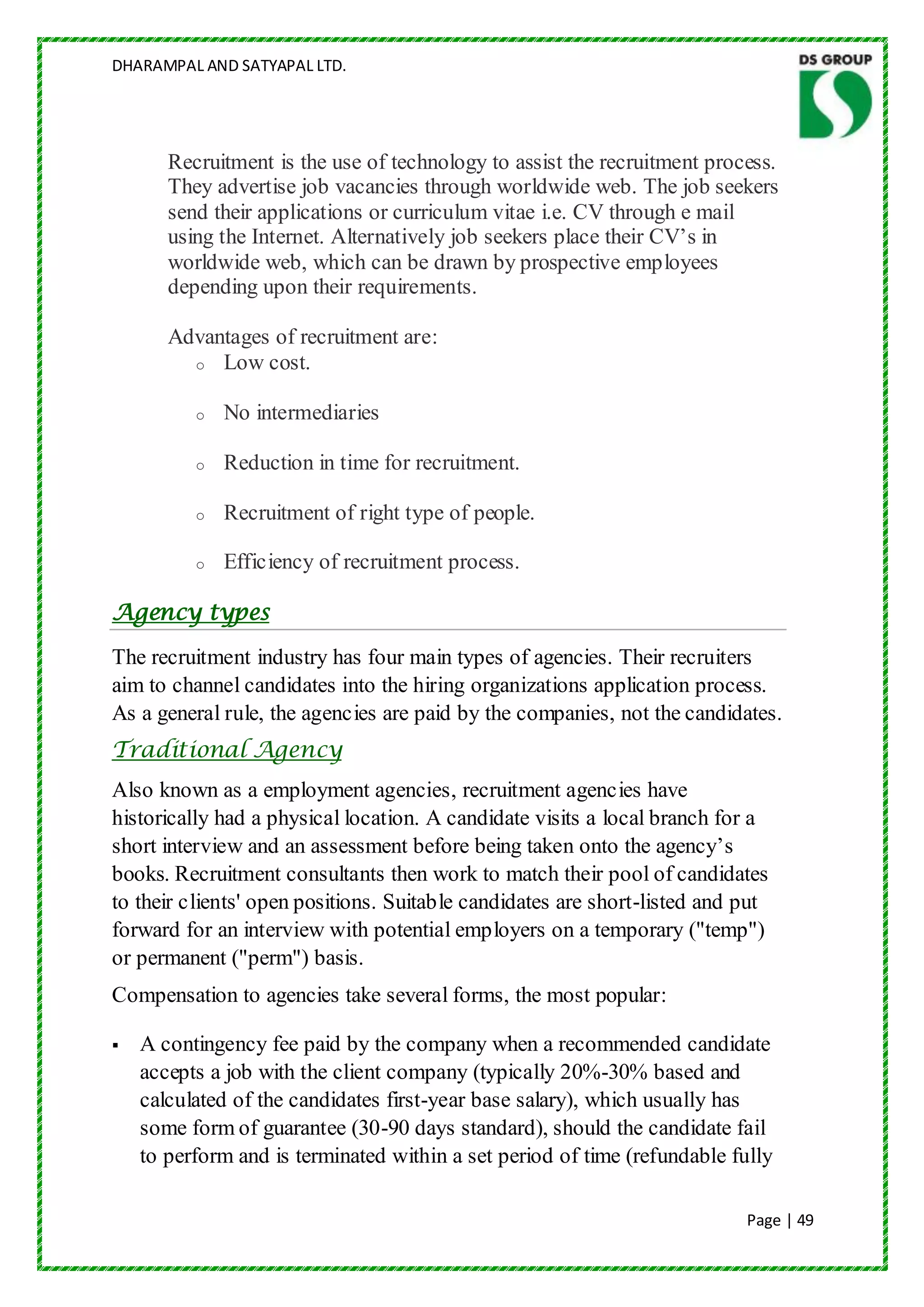 DHARAMPAL AND SATYAPAL LTD.




       Recruitment is the use of technology to assist the recruitment process.
       They advertise job vacancies through worldwide web. The job seekers
       send their applications or curriculum vitae i.e. CV through e mail
       using the Internet. Alternatively job seekers place their CV‟s in
       worldwide web, which can be drawn by prospective employees
       depending upon their requirements.

       Advantages of recruitment are:
         o Low cost.


          o   No intermediaries

          o   Reduction in time for recruitment.

          o   Recruitment of right type of people.

          o   Efficiency of recruitment process.

Agency types
The recruitment industry has four main types of agencies. Their recruiters
aim to channel candidates into the hiring organizations application process.
As a general rule, the agencies are paid by the companies, not the candidates.
Traditional Agency
Also known as a employment agencies, recruitment agencies have
historically had a physical location. A candidate visits a local branch for a
short interview and an assessment before being taken onto the agency‟s
books. Recruitment consultants then work to match their pool of candidates
to their clients' open positions. Suitable candidates are short-listed and put
forward for an interview with potential employers on a temporary ("temp")
or permanent ("perm") basis.
Compensation to agencies take several forms, the most popular:

   A contingency fee paid by the company when a recommended candidate
    accepts a job with the client company (typically 20%-30% based and
    calculated of the candidates first-year base salary), which usually has
    some form of guarantee (30-90 days standard), should the candidate fail
    to perform and is terminated within a set period of time (refundable fully

                                                                           Page | 49
 