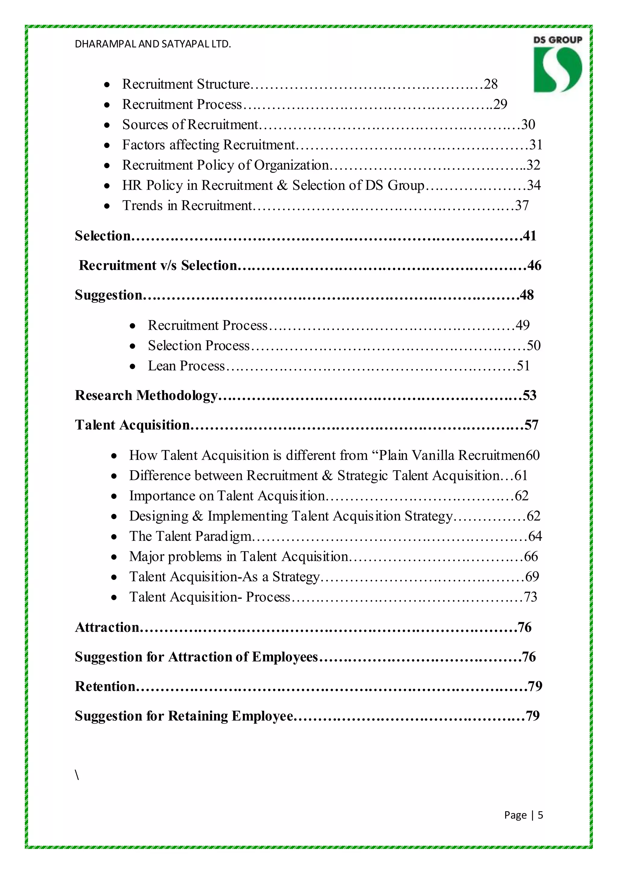 DHARAMPAL AND SATYAPAL LTD.


        Recruitment Structure…………………………………………28
        Recruitment Process…………………………………………….29
        Sources of Recruitment………………………………………………30
        Factors affecting Recruitment…………………………………………31
        Recruitment Policy of Organization…………………………………..32
        HR Policy in Recruitment & Selection of DS Group…………………34
        Trends in Recruitment………………………………………………37

Selection………………………………………………………………………41
Recruitment v/s Selection……………………………………………………46
Suggestion……………………………………………………………………48

            Recruitment Process……………………………………………49
            Selection Process…………………………………………………50
            Lean Process……………………………………………………51
Research Methodology………………………………………………………53
Talent Acquisition……………………………………………………………57

         How Talent Acquisition is different from “Plain Vanilla Recruitmen60
         Difference between Recruitment & Strategic Talent Acquisition…61
         Importance on Talent Acquisition…………………………………62
         Designing & Implementing Talent Acquisition Strategy……………62
         The Talent Paradigm…………………………………………………64
         Major problems in Talent Acquisition………………………………66
         Talent Acquisition-As a Strategy……………………………………69
         Talent Acquisition- Process…………………………………………73

Attraction……………………………………………………………………76
Suggestion for Attraction of Employees……………………………………76
Retention………………………………………………………………………79
Suggestion for Retaining Employee…………………………………………79




                                                                      Page | 5
 