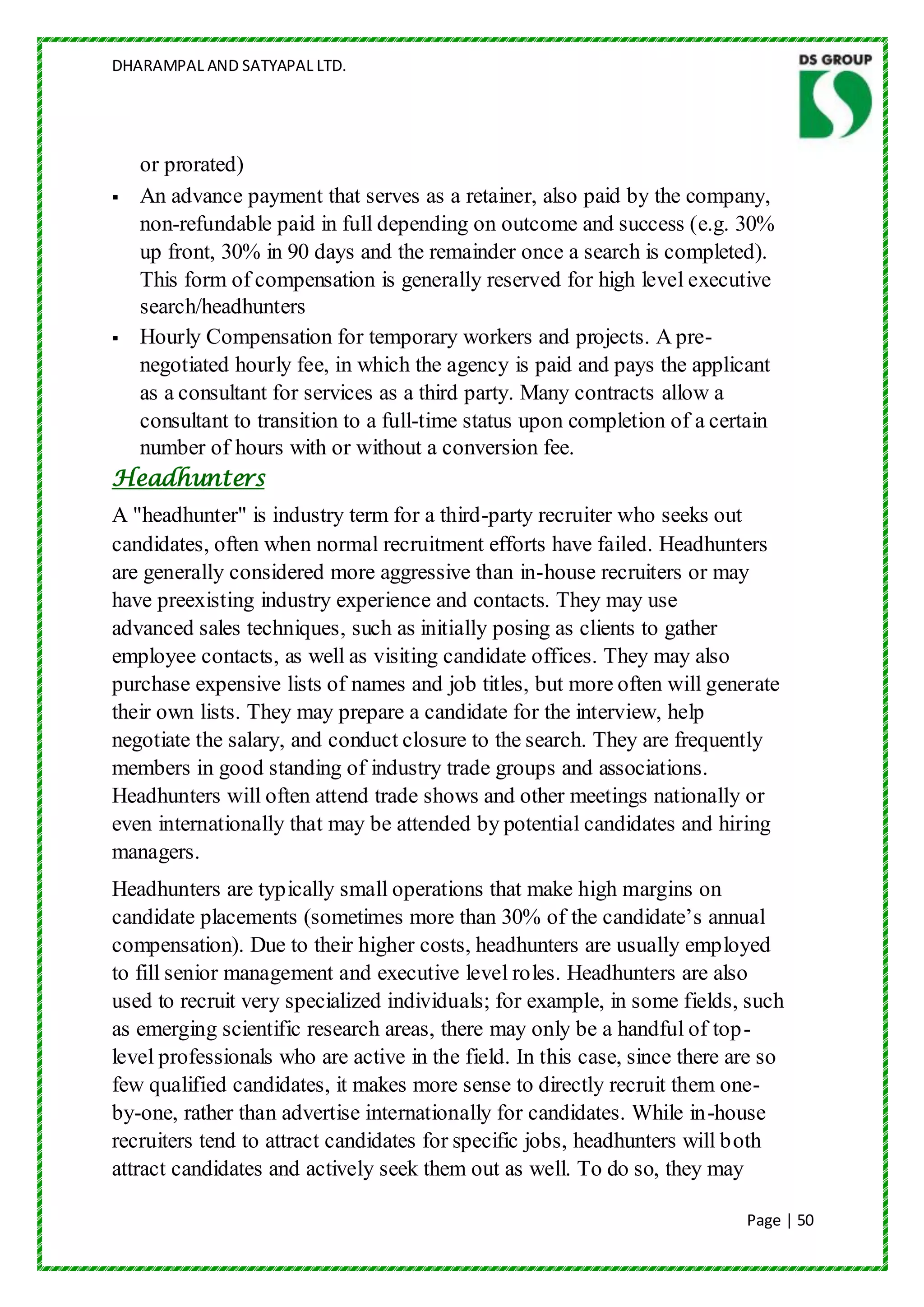 DHARAMPAL AND SATYAPAL LTD.




  or prorated)
 An advance payment that serves as a retainer, also paid by the company,
  non-refundable paid in full depending on outcome and success (e.g. 30%
  up front, 30% in 90 days and the remainder once a search is completed).
  This form of compensation is generally reserved for high level executive
  search/headhunters
 Hourly Compensation for temporary workers and projects. A pre-
  negotiated hourly fee, in which the agency is paid and pays the applicant
  as a consultant for services as a third party. Many contracts allow a
  consultant to transition to a full-time status upon completion of a certain
  number of hours with or without a conversion fee.
Headhunters
A "headhunter" is industry term for a third-party recruiter who seeks out
candidates, often when normal recruitment efforts have failed. Headhunters
are generally considered more aggressive than in-house recruiters or may
have preexisting industry experience and contacts. They may use
advanced sales techniques, such as initially posing as clients to gather
employee contacts, as well as visiting candidate offices. They may also
purchase expensive lists of names and job titles, but more often will generate
their own lists. They may prepare a candidate for the interview, help
negotiate the salary, and conduct closure to the search. They are frequently
members in good standing of industry trade groups and associations.
Headhunters will often attend trade shows and other meetings nationally or
even internationally that may be attended by potential candidates and hiring
managers.
Headhunters are typically small operations that make high margins on
candidate placements (sometimes more than 30% of the candidate‟s annual
compensation). Due to their higher costs, headhunters are usually employed
to fill senior management and executive level roles. Headhunters are also
used to recruit very specialized individuals; for example, in some fields, such
as emerging scientific research areas, there may only be a handful of top-
level professionals who are active in the field. In this case, since there are so
few qualified candidates, it makes more sense to directly recruit them one-
by-one, rather than advertise internationally for candidates. While in-house
recruiters tend to attract candidates for specific jobs, headhunters will both
attract candidates and actively seek them out as well. To do so, they may

                                                                            Page | 50
 