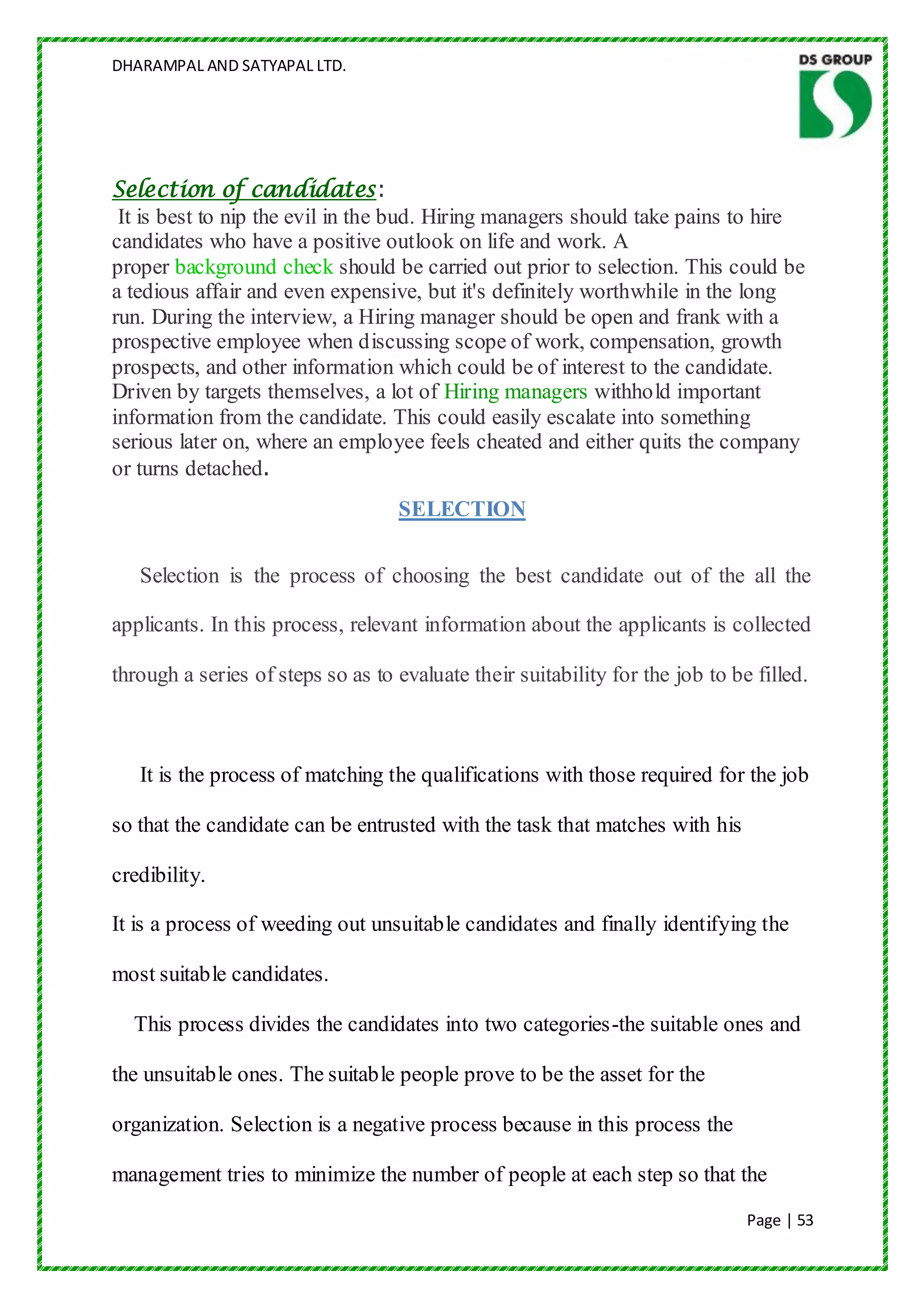 DHARAMPAL AND SATYAPAL LTD.




Selection of candidates:
 It is best to nip the evil in the bud. Hiring managers should take pains to hire
candidates who have a positive outlook on life and work. A
proper background check should be carried out prior to selection. This could be
a tedious affair and even expensive, but it's definitely worthwhile in the long
run. During the interview, a Hiring manager should be open and frank with a
prospective employee when discussing scope of work, compensation, growth
prospects, and other information which could be of interest to the candidate.
Driven by targets themselves, a lot of Hiring managers withhold important
information from the candidate. This could easily escalate into something
serious later on, where an employee feels cheated and either quits the company
or turns detached.
                                   SELECTION

   Selection is the process of choosing the best candidate out of the all the

applicants. In this process, relevant information about the applicants is collected

through a series of steps so as to evaluate their suitability for the job to be filled.



   It is the process of matching the qualifications with those required for the job

so that the candidate can be entrusted with the task that matches with his

credibility.

It is a process of weeding out unsuitable candidates and finally identifying the

most suitable candidates.

  This process divides the candidates into two categories-the suitable ones and

the unsuitable ones. The suitable people prove to be the asset for the

organization. Selection is a negative process because in this process the

management tries to minimize the number of people at each step so that the
                                                                               Page | 53
 