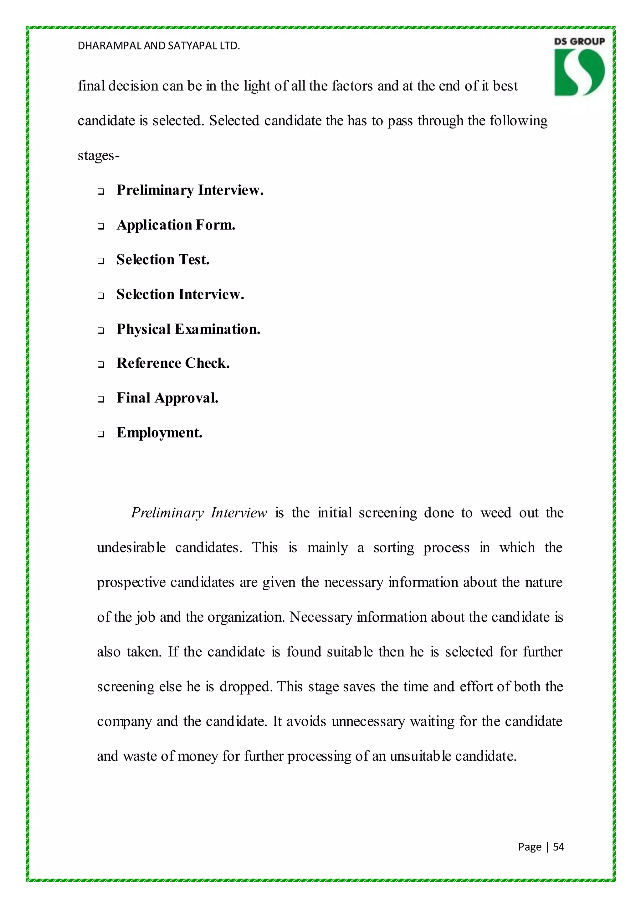 DHARAMPAL AND SATYAPAL LTD.


final decision can be in the light of all the factors and at the end of it best

candidate is selected. Selected candidate the has to pass through the following

stages-

      Preliminary Interview.

      Application Form.

      Selection Test.

      Selection Interview.

      Physical Examination.

      Reference Check.

      Final Approval.

      Employment.




          Preliminary Interview is the initial screening done to weed out the

   undesirable candidates. This is mainly a sorting process in which the

   prospective candidates are given the necessary information about the nature

   of the job and the organization. Necessary information about the candidate is

   also taken. If the candidate is found suitable then he is selected for further

   screening else he is dropped. This stage saves the time and effort of both the

   company and the candidate. It avoids unnecessary waiting for the candidate

   and waste of money for further processing of an unsuitable candidate.




                                                                                  Page | 54
 