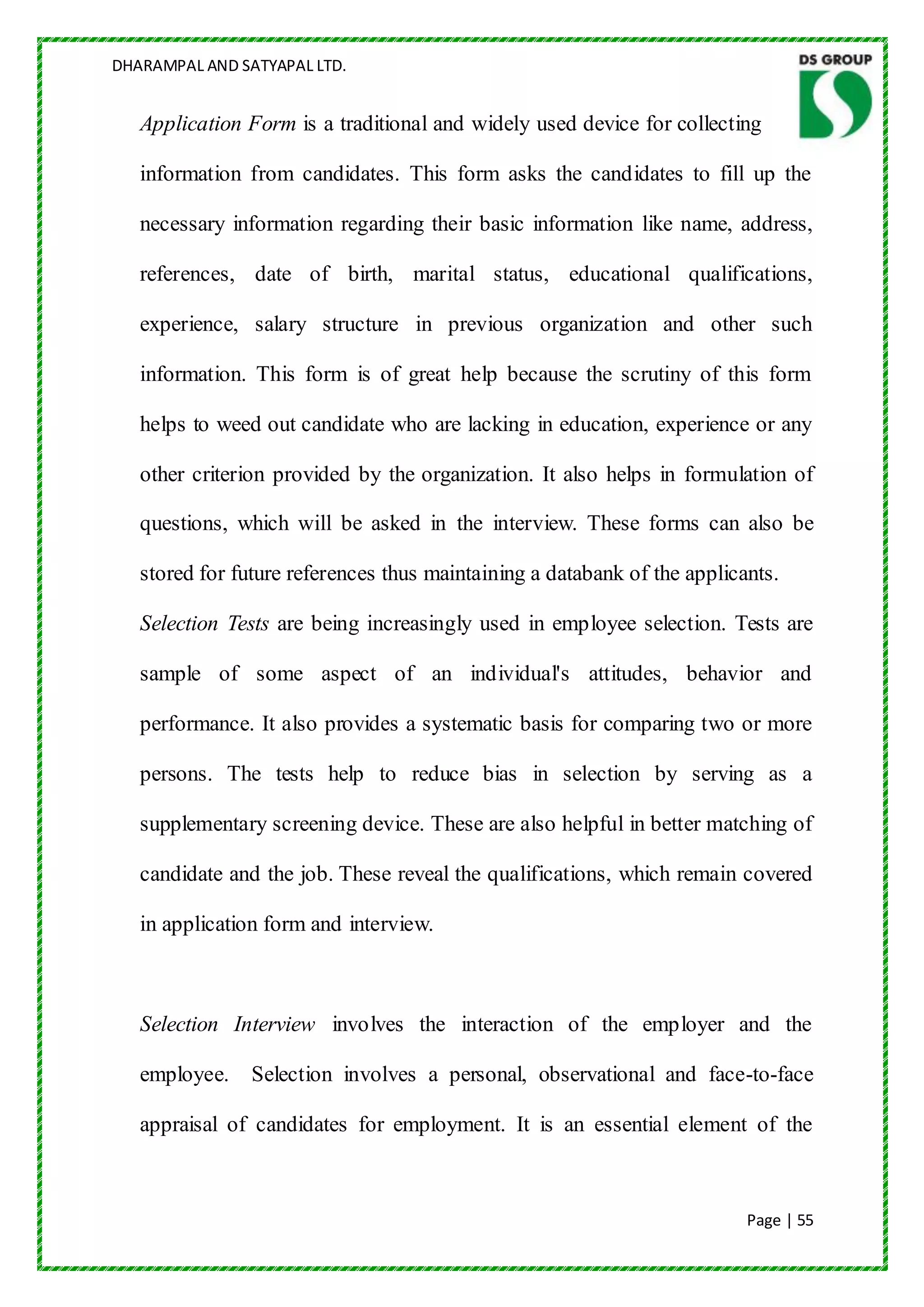 DHARAMPAL AND SATYAPAL LTD.


   Application Form is a traditional and widely used device for collecting

   information from candidates. This form asks the candidates to fill up the

   necessary information regarding their basic information like name, address,

   references, date of birth, marital status, educational qualifications,

   experience, salary structure in previous organization and other such

   information. This form is of great help because the scrutiny of this form

   helps to weed out candidate who are lacking in education, experience or any

   other criterion provided by the organization. It also helps in formulation of

   questions, which will be asked in the interview. These forms can also be

   stored for future references thus maintaining a databank of the applicants.

   Selection Tests are being increasingly used in employee selection. Tests are

   sample of some aspect of an individual's attitudes, behavior and

   performance. It also provides a systematic basis for comparing two or more

   persons. The tests help to reduce bias in selection by serving as a

   supplementary screening device. These are also helpful in better matching of

   candidate and the job. These reveal the qualifications, which remain covered

   in application form and interview.



   Selection Interview involves the interaction of the employer and the

   employee.    Selection involves a personal, observational and face-to-face

   appraisal of candidates for employment. It is an essential element of the



                                                                          Page | 55
 