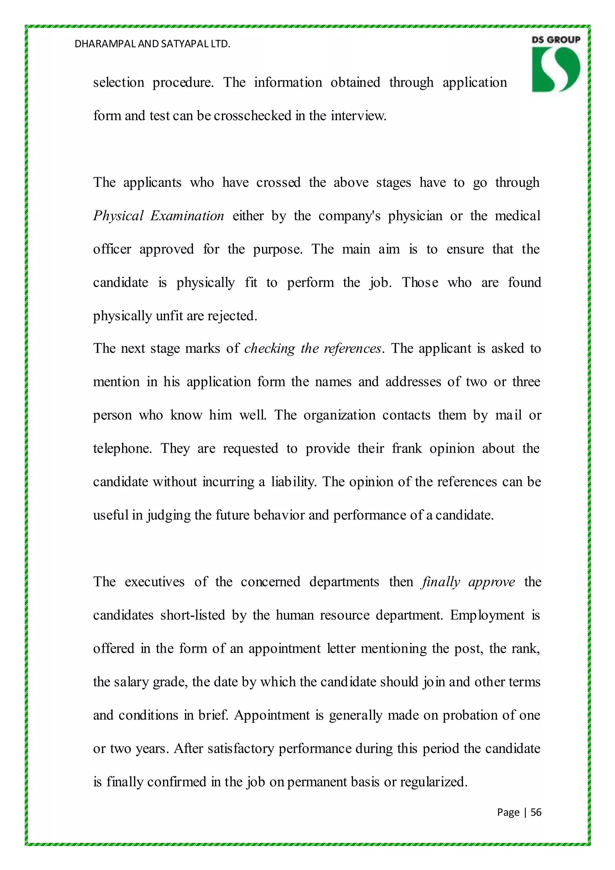 DHARAMPAL AND SATYAPAL LTD.


   selection procedure. The information obtained through application

   form and test can be crosschecked in the interview.



   The applicants who have crossed the above stages have to go through

   Physical Examination either by the company's physician or the medical

   officer approved for the purpose. The main aim is to ensure that the

   candidate is physically fit to perform the job. Those who are found

   physically unfit are rejected.

   The next stage marks of checking the references. The applicant is asked to

   mention in his application form the names and addresses of two or three

   person who know him well. The organization contacts them by mail or

   telephone. They are requested to provide their frank opinion about the

   candidate without incurring a liability. The opinion of the references can be

   useful in judging the future behavior and performance of a candidate.



   The executives of the concerned departments then finally approve the

   candidates short-listed by the human resource department. Employment is

   offered in the form of an appointment letter mentioning the post, the rank,

   the salary grade, the date by which the candidate should join and other terms

   and conditions in brief. Appointment is generally made on probation of one

   or two years. After satisfactory performance during this period the candidate

   is finally confirmed in the job on permanent basis or regularized.
                                                                           Page | 56
 