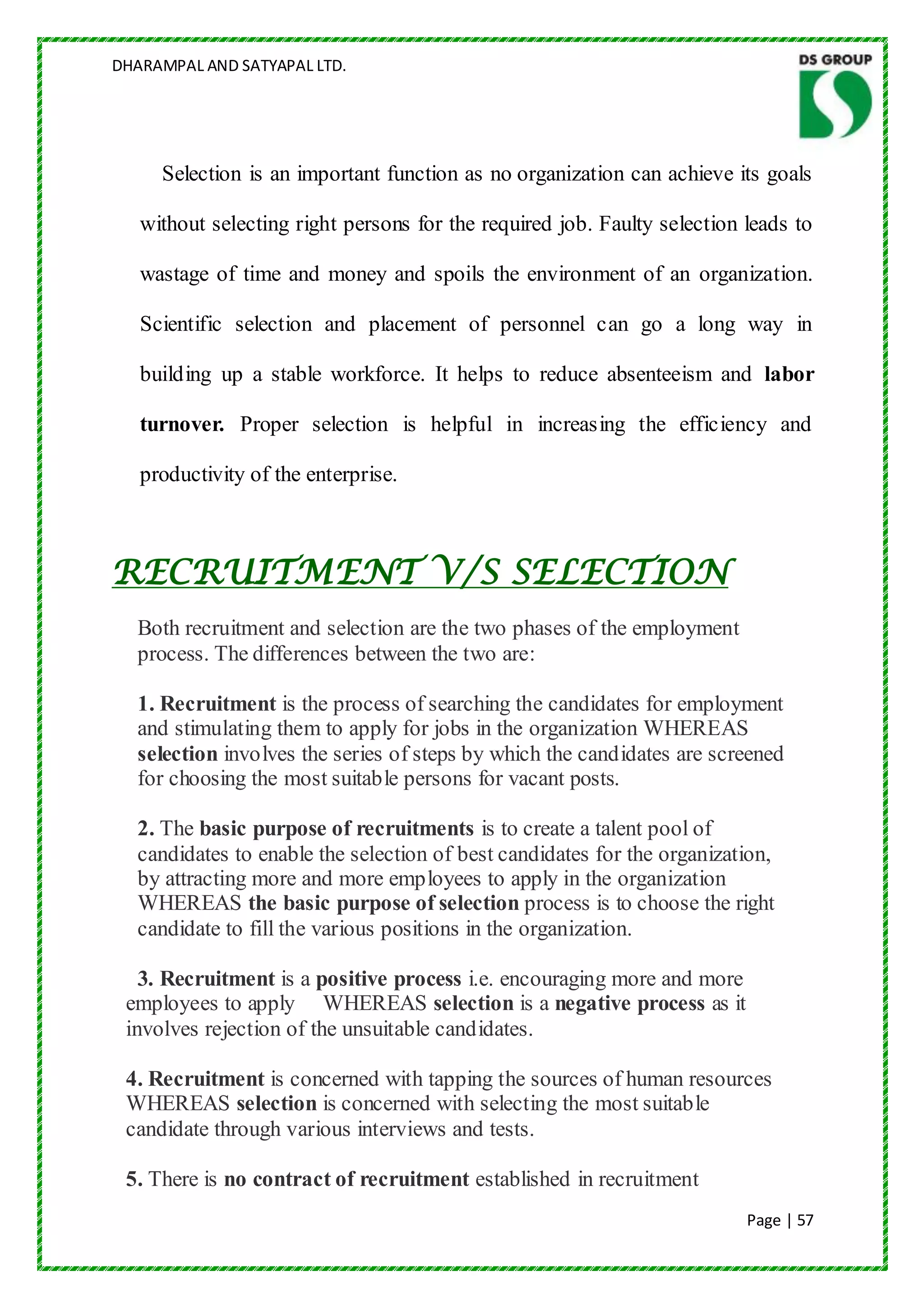 DHARAMPAL AND SATYAPAL LTD.




     Selection is an important function as no organization can achieve its goals

   without selecting right persons for the required job. Faulty selection leads to

   wastage of time and money and spoils the environment of an organization.

   Scientific selection and placement of personnel can go a long way in

   building up a stable workforce. It helps to reduce absenteeism and labor

   turnover. Proper selection is helpful in increasing the efficiency and

   productivity of the enterprise.



RECRUITMENT V/S SELECTION
  Both recruitment and selection are the two phases of the employment
  process. The differences between the two are:

  1. Recruitment is the process of searching the candidates for employment
  and stimulating them to apply for jobs in the organization WHEREAS
  selection involves the series of steps by which the candidates are screened
  for choosing the most suitable persons for vacant posts.

  2. The basic purpose of recruitments is to create a talent pool of
  candidates to enable the selection of best candidates for the organization,
  by attracting more and more employees to apply in the organization
  WHEREAS the basic purpose of selection process is to choose the right
  candidate to fill the various positions in the organization.

   3. Recruitment is a positive process i.e. encouraging more and more
 employees to apply WHEREAS selection is a negative process as it
 involves rejection of the unsuitable candidates.

 4. Recruitment is concerned with tapping the sources of human resources
 WHEREAS selection is concerned with selecting the most suitable
 candidate through various interviews and tests.

 5. There is no contract of recruitment established in recruitment
                                                                          Page | 57
 
