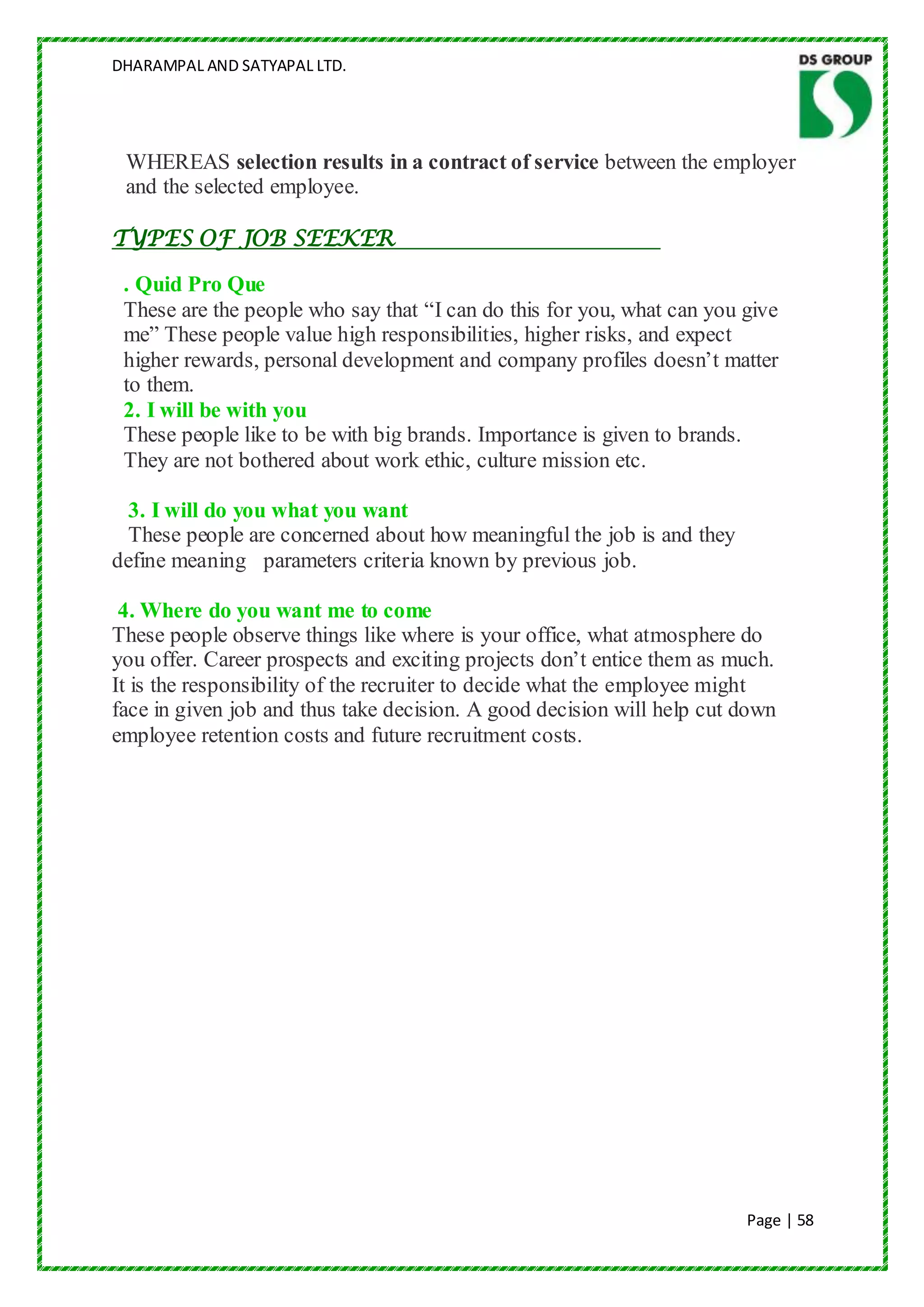 DHARAMPAL AND SATYAPAL LTD.




 WHEREAS selection results in a contract of service between the employer
 and the selected employee.

TYPES OF JOB SEEKER

 . Quid Pro Que
 These are the people who say that “I can do this for you, what can you give
 me” These people value high responsibilities, higher risks, and expect
 higher rewards, personal development and company profiles doesn‟t matter
 to them.
 2. I will be with you
 These people like to be with big brands. Importance is given to brands.
 They are not bothered about work ethic, culture mission etc.

  3. I will do you what you want
  These people are concerned about how meaningful the job is and they
define meaning parameters criteria known by previous job.

 4. Where do you want me to come
These people observe things like where is your office, what atmosphere do
you offer. Career prospects and exciting projects don‟t entice them as much.
It is the responsibility of the recruiter to decide what the employee might
face in given job and thus take decision. A good decision will help cut down
employee retention costs and future recruitment costs.




                                                                        Page | 58
 