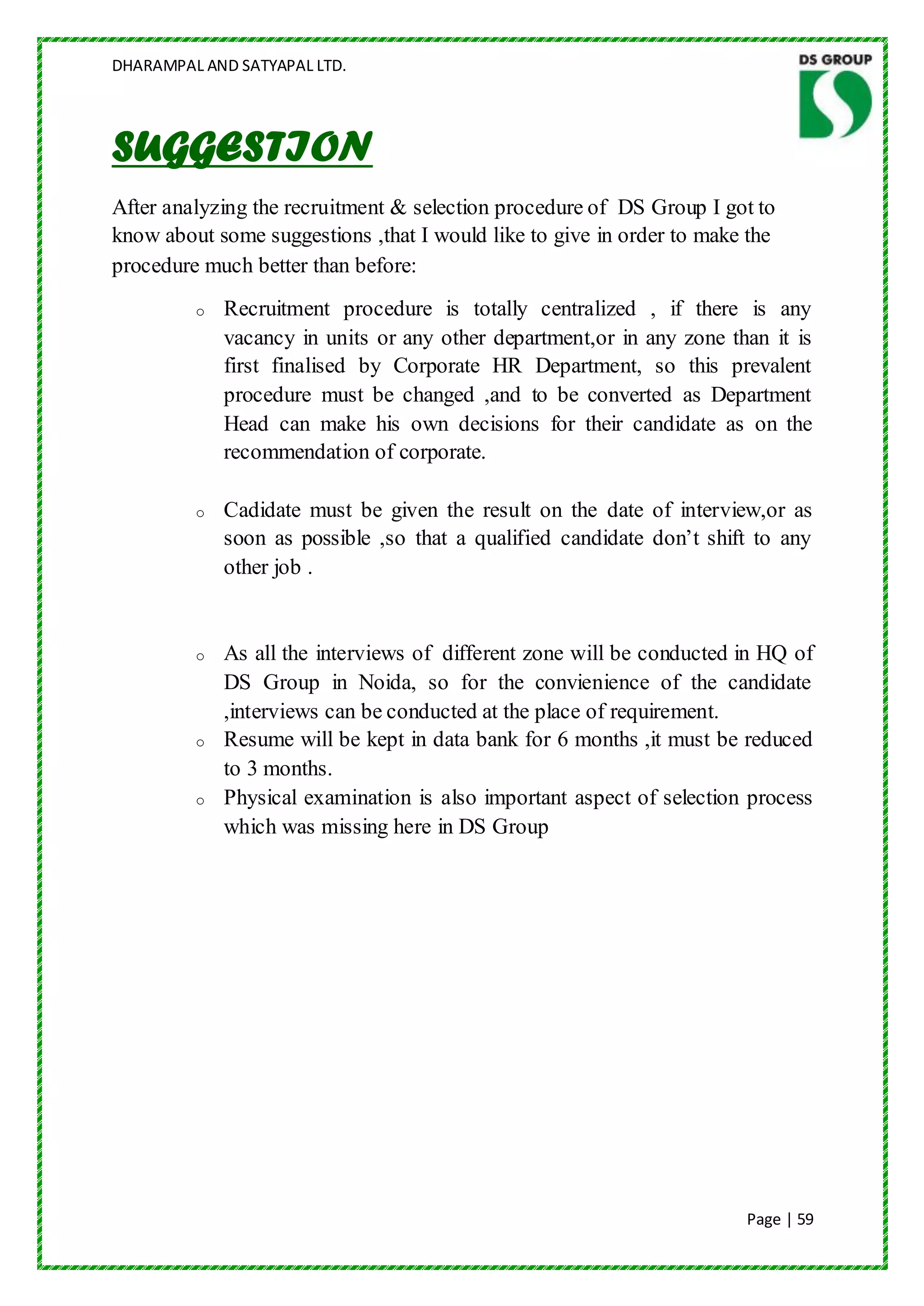 DHARAMPAL AND SATYAPAL LTD.




SUGGESTION
After analyzing the recruitment & selection procedure of DS Group I got to
know about some suggestions ,that I would like to give in order to make the
procedure much better than before:
         o   Recruitment procedure is totally centralized , if there is any
             vacancy in units or any other department,or in any zone than it is
             first finalised by Corporate HR Department, so this prevalent
             procedure must be changed ,and to be converted as Department
             Head can make his own decisions for their candidate as on the
             recommendation of corporate.

         o   Cadidate must be given the result on the date of interview,or as
             soon as possible ,so that a qualified candidate don‟t shift to any
             other job .


         o   As all the interviews of different zone will be conducted in HQ of
             DS Group in Noida, so for the convienience of the candidate
             ,interviews can be conducted at the place of requirement.
         o   Resume will be kept in data bank for 6 months ,it must be reduced
             to 3 months.
         o   Physical examination is also important aspect of selection process
             which was missing here in DS Group




                                                                       Page | 59
 