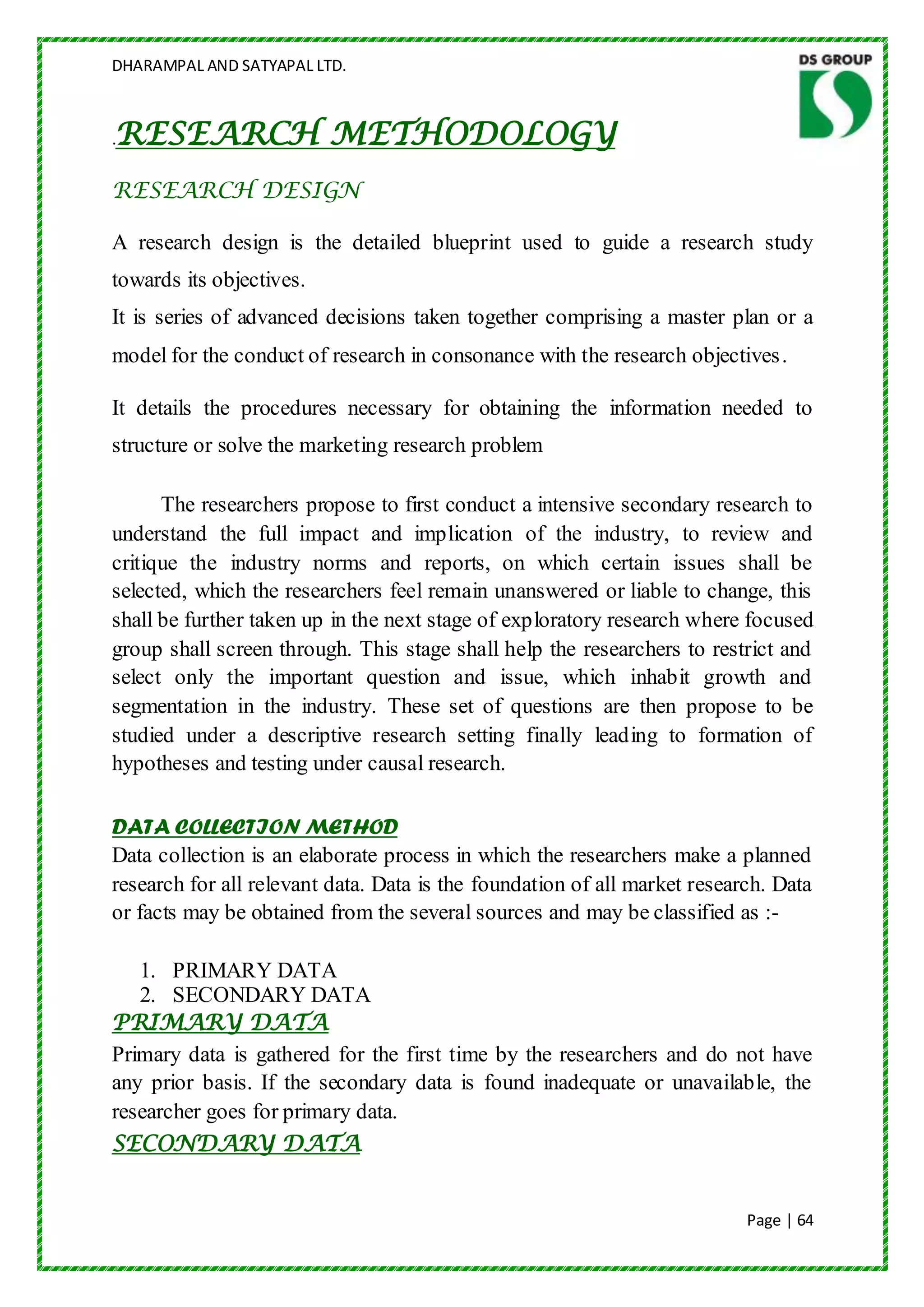 DHARAMPAL AND SATYAPAL LTD.



RESEARCH METHODOLOGY
.

RESEARCH DESIGN

A research design is the detailed blueprint used to guide a research study
towards its objectives.
It is series of advanced decisions taken together comprising a master plan or a
model for the conduct of research in consonance with the research objectives .

It details the procedures necessary for obtaining the information needed to
structure or solve the marketing research problem

      The researchers propose to first conduct a intensive secondary research to
understand the full impact and implication of the industry, to review and
critique the industry norms and reports, on which certain issues shall be
selected, which the researchers feel remain unanswered or liable to change, this
shall be further taken up in the next stage of exploratory research where focused
group shall screen through. This stage shall help the researchers to restrict and
select only the important question and issue, which inhabit growth and
segmentation in the industry. These set of questions are then propose to be
studied under a descriptive research setting finally leading to formation of
hypotheses and testing under causal research.

DATA COLLECTION METHOD
Data collection is an elaborate process in which the researchers make a planned
research for all relevant data. Data is the foundation of all market research. Data
or facts may be obtained from the several sources and may be classified as :-

   1. PRIMARY DATA
   2. SECONDARY DATA
PRIMARY DATA
Primary data is gathered for the first time by the researchers and do not have
any prior basis. If the secondary data is found inadequate or unavailable, the
researcher goes for primary data.
SECONDARY DATA


                                                                           Page | 64
 