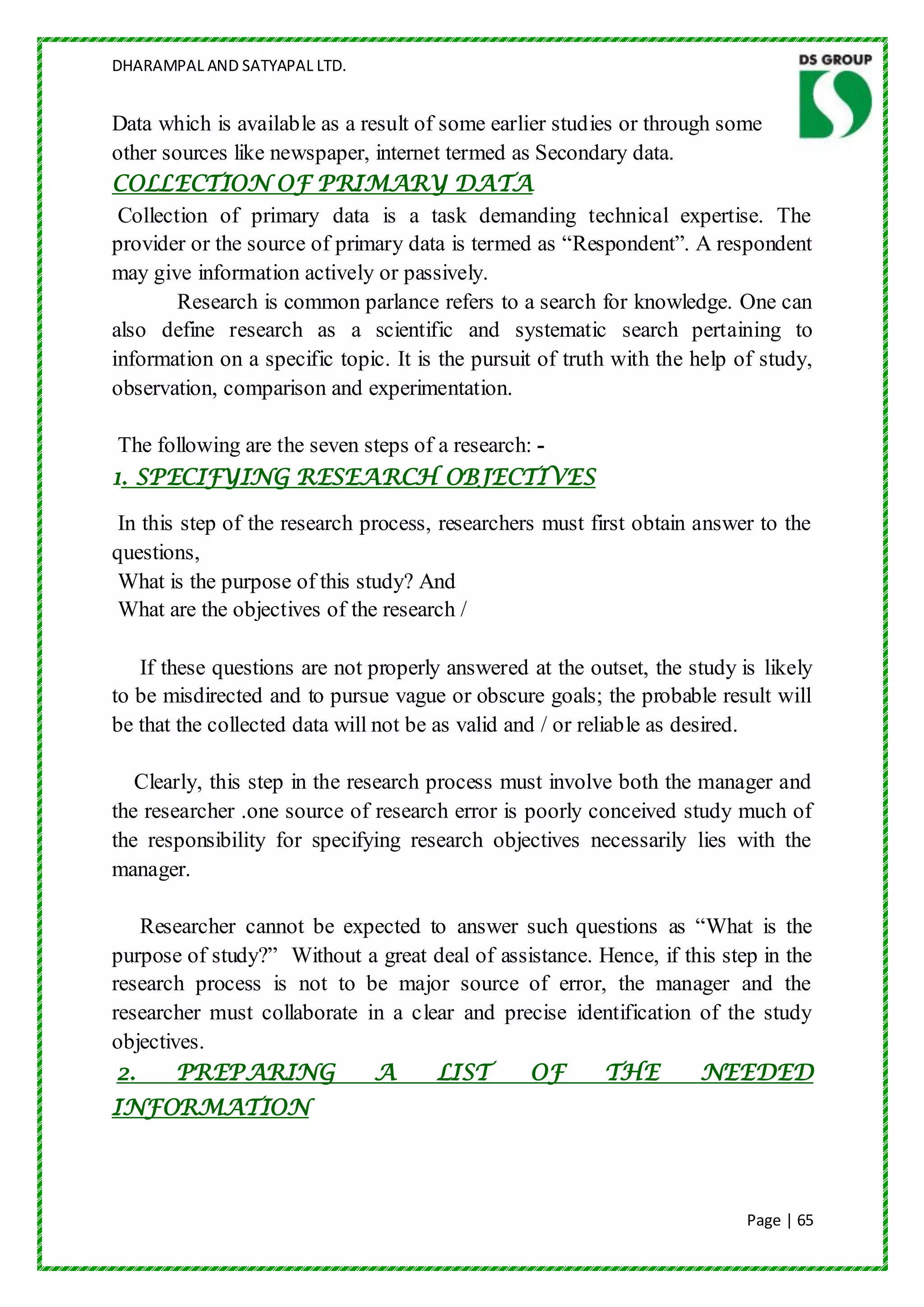 DHARAMPAL AND SATYAPAL LTD.


Data which is available as a result of some earlier studies or through some
other sources like newspaper, internet termed as Secondary data.
COLLECTION OF PRIMARY DATA
 Collection of primary data is a task demanding technical expertise. The
provider or the source of primary data is termed as “Respondent”. A respondent
may give information actively or passively.
        Research is common parlance refers to a search for knowledge. One can
also define research as a scientific and systematic search pertaining to
information on a specific topic. It is the pursuit of truth with the help of study,
observation, comparison and experimentation.

 The following are the seven steps of a research: -
1. SPECIFYING RESEARCH OBJECTIVES

 In this step of the research process, researchers must first obtain answer to the
questions,
 What is the purpose of this study? And
 What are the objectives of the research /

   If these questions are not properly answered at the outset, the study is likely
to be misdirected and to pursue vague or obscure goals; the probable result will
be that the collected data will not be as valid and / or reliable as desired.

   Clearly, this step in the research process must involve both the manager and
the researcher .one source of research error is poorly conceived study much of
the responsibility for specifying research objectives necessarily lies with the
manager.

    Researcher cannot be expected to answer such questions as “What is the
purpose of study?” Without a great deal of assistance. Hence, if this step in the
research process is not to be major source of error, the manager and the
researcher must collaborate in a clear and precise identification of the study
objectives.
 2.     PREPARING            A      LIST      OF       THE         NEEDED
INFORMATION



                                                                           Page | 65
 
