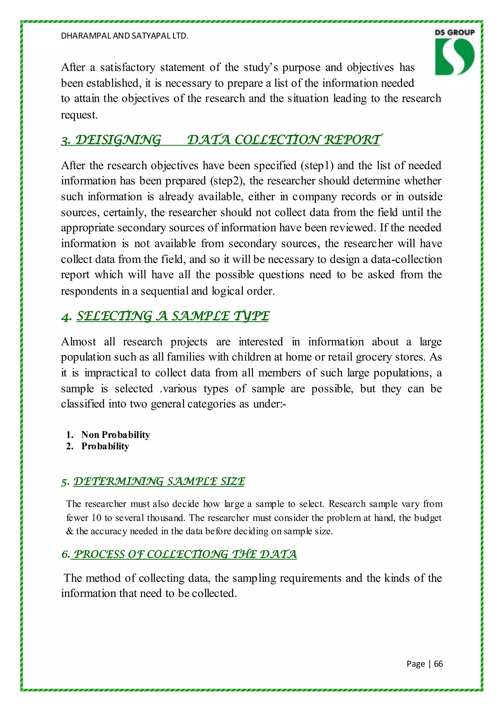 DHARAMPAL AND SATYAPAL LTD.


After a satisfactory statement of the study‟s purpose and objectives has
been established, it is necessary to prepare a list of the information needed
to attain the objectives of the research and the situation leading to the research
request.

3. DEISIGNING                DATA COLLECTION REPORT

After the research objectives have been specified (step1) and the list of needed
information has been prepared (step2), the researcher should determine whether
such information is already available, either in company records or in outside
sources, certainly, the researcher should not collect data from the field until the
appropriate secondary sources of information have been reviewed. If the needed
information is not available from secondary sources, the researcher will have
collect data from the field, and so it will be necessary to design a data-collection
report which will have all the possible questions need to be asked from the
respondents in a sequential and logical order.

4. SELECTING A SAMPLE TYPE

Almost all research projects are interested in information about a large
population such as all families with children at home or retail grocery stores. As
it is impractical to collect data from all members of such large populations, a
sample is selected .various types of sample are possible, but they can be
classified into two general categories as under:-

 1. Non Probability
 2. Probability


5. DETERMINING SAMPLE SIZE

 The researcher must also decide how large a sample to select. Research sample vary from
 fewer 10 to several thousand. The researcher must consider the problem at hand, the budget
 & the accuracy needed in the data before deciding on sample size.

6. PROCESS OF COLLECTIONG THE DATA

 The method of collecting data, the sampling requirements and the kinds of the
information that need to be collected.




                                                                                  Page | 66
 