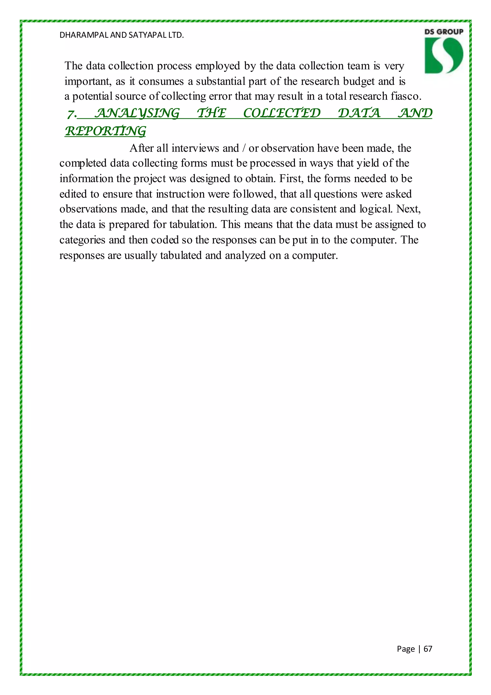 DHARAMPAL AND SATYAPAL LTD.


 The data collection process employed by the data collection team is very
 important, as it consumes a substantial part of the research budget and is
 a potential source of collecting error that may result in a total research fiasco.
  7. ANALYSING THE COLLECTED DATA AND
 REPORTING
                After all interviews and / or observation have been made, the
completed data collecting forms must be processed in ways that yield of the
information the project was designed to obtain. First, the forms needed to be
edited to ensure that instruction were followed, that all questions were asked
observations made, and that the resulting data are consistent and logical. Next,
the data is prepared for tabulation. This means that the data must be assigned to
categories and then coded so the responses can be put in to the computer. The
responses are usually tabulated and analyzed on a computer.




                                                                           Page | 67
 