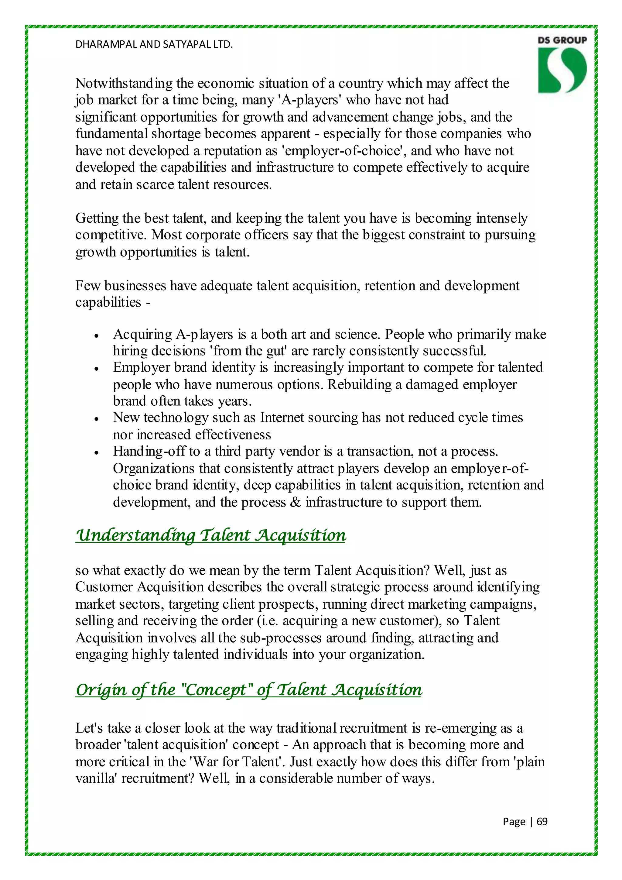 DHARAMPAL AND SATYAPAL LTD.


Notwithstanding the economic situation of a country which may affect the
job market for a time being, many 'A-players' who have not had
significant opportunities for growth and advancement change jobs, and the
fundamental shortage becomes apparent - especially for those companies who
have not developed a reputation as 'employer-of-choice', and who have not
developed the capabilities and infrastructure to compete effectively to acquire
and retain scarce talent resources.

Getting the best talent, and keeping the talent you have is becoming intensely
competitive. Most corporate officers say that the biggest constraint to pursuing
growth opportunities is talent.

Few businesses have adequate talent acquisition, retention and development
capabilities -

      Acquiring A-players is a both art and science. People who primarily make
      hiring decisions 'from the gut' are rarely consistently successful.
      Employer brand identity is increasingly important to compete for talented
      people who have numerous options. Rebuilding a damaged employer
      brand often takes years.
      New technology such as Internet sourcing has not reduced cycle times
      nor increased effectiveness
      Handing-off to a third party vendor is a transaction, not a process.
      Organizations that consistently attract players develop an employer-of-
      choice brand identity, deep capabilities in talent acquisition, retention and
      development, and the process & infrastructure to support them.

Understanding Talent Acquisition

so what exactly do we mean by the term Talent Acquisition? Well, just as
Customer Acquisition describes the overall strategic process around identifying
market sectors, targeting client prospects, running direct marketing campaigns,
selling and receiving the order (i.e. acquiring a new customer), so Talent
Acquisition involves all the sub-processes around finding, attracting and
engaging highly talented individuals into your organization.

Origin of the "Concept" of Talent Acquisition

Let's take a closer look at the way traditional recruitment is re-emerging as a
broader 'talent acquisition' concept - An approach that is becoming more and
more critical in the 'War for Talent'. Just exactly how does this differ from 'plain
vanilla' recruitment? Well, in a considerable number of ways.

                                                                            Page | 69
 
