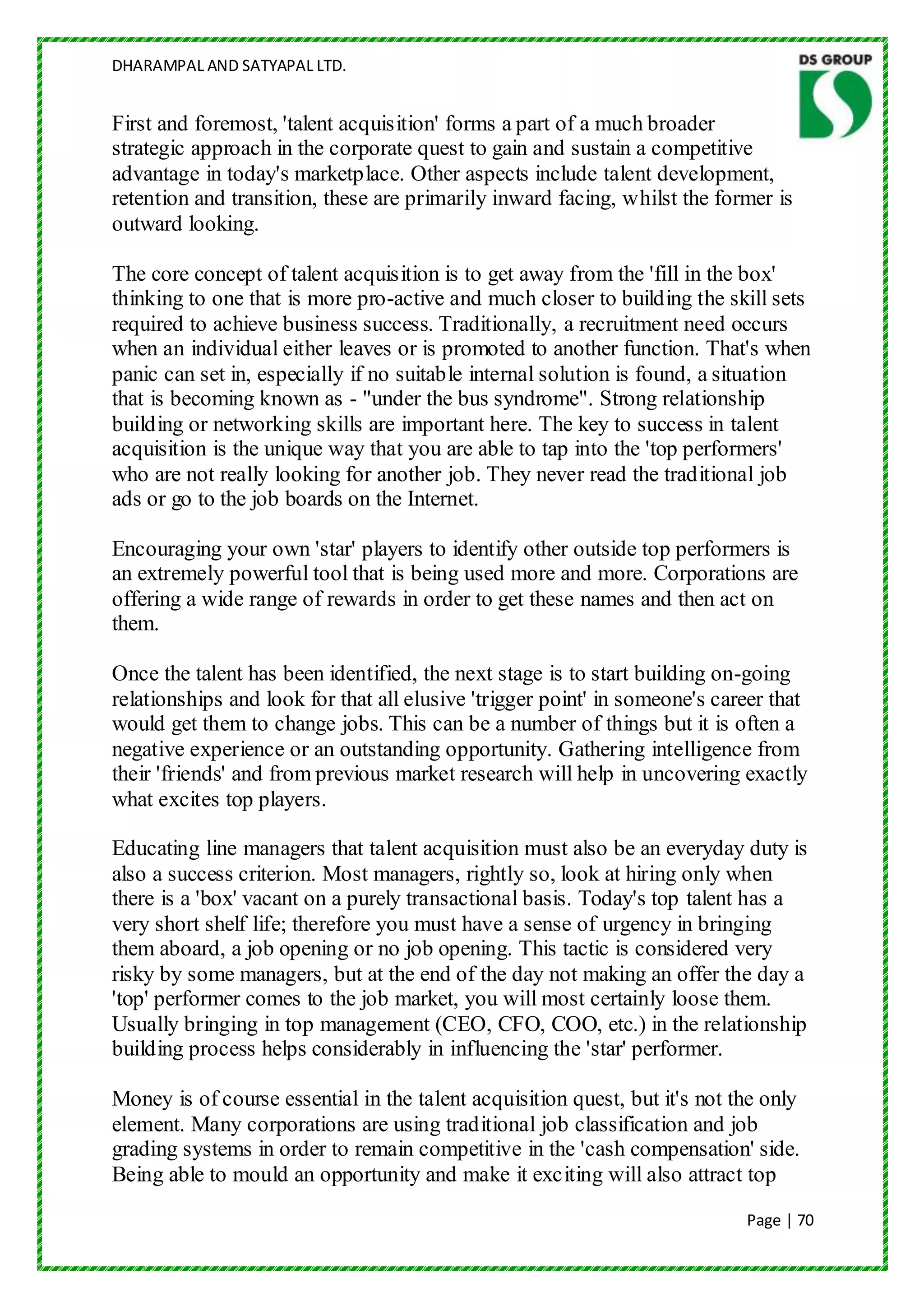 DHARAMPAL AND SATYAPAL LTD.


First and foremost, 'talent acquisition' forms a part of a much broader
strategic approach in the corporate quest to gain and sustain a competitive
advantage in today's marketplace. Other aspects include talent development,
retention and transition, these are primarily inward facing, whilst the former is
outward looking.

The core concept of talent acquisition is to get away from the 'fill in the box'
thinking to one that is more pro-active and much closer to building the skill sets
required to achieve business success. Traditionally, a recruitment need occurs
when an individual either leaves or is promoted to another function. That's when
panic can set in, especially if no suitable internal solution is found, a situation
that is becoming known as - "under the bus syndrome". Strong relationship
building or networking skills are important here. The key to success in talent
acquisition is the unique way that you are able to tap into the 'top performers'
who are not really looking for another job. They never read the traditional job
ads or go to the job boards on the Internet.

Encouraging your own 'star' players to identify other outside top performers is
an extremely powerful tool that is being used more and more. Corporations are
offering a wide range of rewards in order to get these names and then act on
them.

Once the talent has been identified, the next stage is to start building on-going
relationships and look for that all elusive 'trigger point' in someone's career that
would get them to change jobs. This can be a number of things but it is often a
negative experience or an outstanding opportunity. Gathering intelligence from
their 'friends' and from previous market research will help in uncovering exactly
what excites top players.

Educating line managers that talent acquisition must also be an everyday duty is
also a success criterion. Most managers, rightly so, look at hiring only when
there is a 'box' vacant on a purely transactional basis. Today's top talent has a
very short shelf life; therefore you must have a sense of urgency in bringing
them aboard, a job opening or no job opening. This tactic is considered very
risky by some managers, but at the end of the day not making an offer the day a
'top' performer comes to the job market, you will most certainly loose them.
Usually bringing in top management (CEO, CFO, COO, etc.) in the relationship
building process helps considerably in influencing the 'star' performer.

Money is of course essential in the talent acquisition quest, but it's not the only
element. Many corporations are using traditional job classification and job
grading systems in order to remain competitive in the 'cash compensation' side.
Being able to mould an opportunity and make it exciting will also attract top
                                                                            Page | 70
 