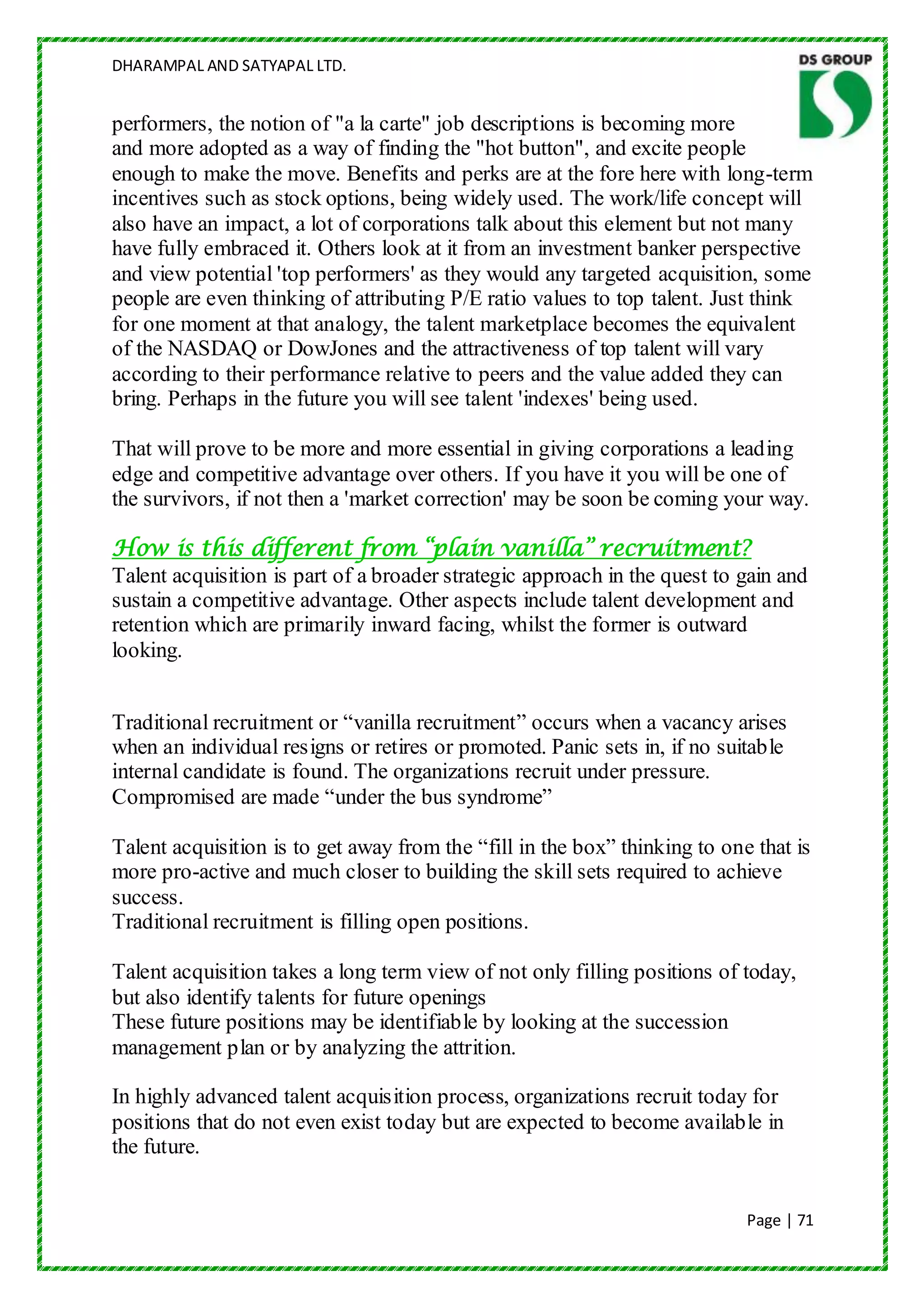 DHARAMPAL AND SATYAPAL LTD.


performers, the notion of "a la carte" job descriptions is becoming more
and more adopted as a way of finding the "hot button", and excite people
enough to make the move. Benefits and perks are at the fore here with long-term
incentives such as stock options, being widely used. The work/life concept will
also have an impact, a lot of corporations talk about this element but not many
have fully embraced it. Others look at it from an investment banker perspective
and view potential 'top performers' as they would any targeted acquisition, some
people are even thinking of attributing P/E ratio values to top talent. Just think
for one moment at that analogy, the talent marketplace becomes the equivalent
of the NASDAQ or DowJones and the attractiveness of top talent will vary
according to their performance relative to peers and the value added they can
bring. Perhaps in the future you will see talent 'indexes' being used.

That will prove to be more and more essential in giving corporations a leading
edge and competitive advantage over others. If you have it you will be one of
the survivors, if not then a 'market correction' may be soon be coming your way.

How is this different from “plain vanilla” recruitment?
Talent acquisition is part of a broader strategic approach in the quest to gain and
sustain a competitive advantage. Other aspects include talent development and
retention which are primarily inward facing, whilst the former is outward
looking.


Traditional recruitment or “vanilla recruitment” occurs when a vacancy arises
when an individual resigns or retires or promoted. Panic sets in, if no suitable
internal candidate is found. The organizations recruit under pressure.
Compromised are made “under the bus syndrome”

Talent acquisition is to get away from the “fill in the box” thinking to one that is
more pro-active and much closer to building the skill sets required to achieve
success.
Traditional recruitment is filling open positions.

Talent acquisition takes a long term view of not only filling positions of today,
but also identify talents for future openings
These future positions may be identifiable by looking at the succession
management plan or by analyzing the attrition.

In highly advanced talent acquisition process, organizations recruit today for
positions that do not even exist today but are expected to become available in
the future.


                                                                            Page | 71
 