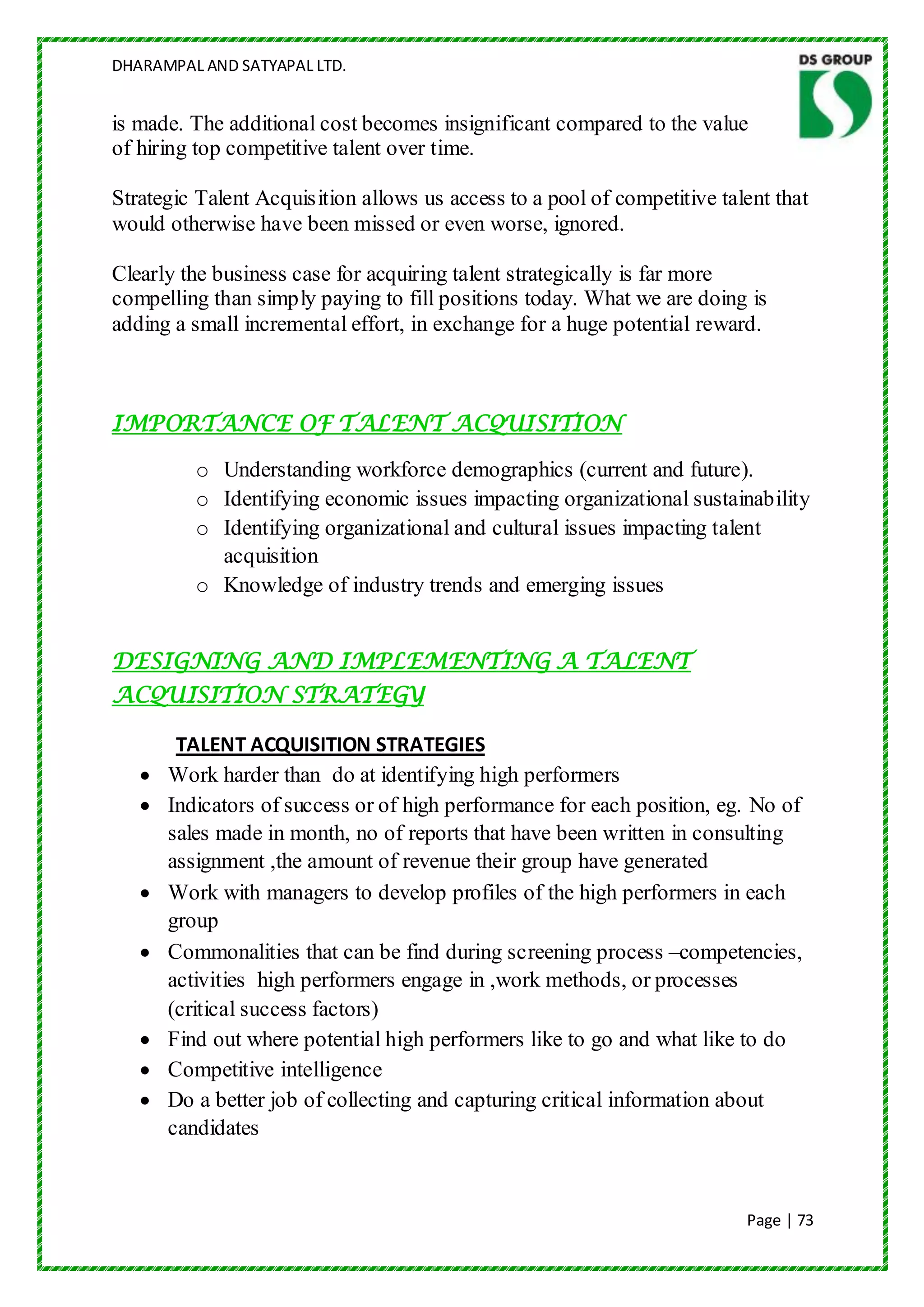 DHARAMPAL AND SATYAPAL LTD.


is made. The additional cost becomes insignificant compared to the value
of hiring top competitive talent over time.

Strategic Talent Acquisition allows us access to a pool of competitive talent that
would otherwise have been missed or even worse, ignored.

Clearly the business case for acquiring talent strategically is far more
compelling than simply paying to fill positions today. What we are doing is
adding a small incremental effort, in exchange for a huge potential reward.



IMPORTANCE OF TALENT ACQUISITION

         o Understanding workforce demographics (current and future).
         o Identifying economic issues impacting organizational sustainability
         o Identifying organizational and cultural issues impacting talent
           acquisition
         o Knowledge of industry trends and emerging issues


DESIGNING AND IMPLEMENTING A TALENT
ACQUISITION STRATEGY

       TALENT ACQUISITION STRATEGIES
      Work harder than do at identifying high performers
      Indicators of success or of high performance for each position, eg. No of
      sales made in month, no of reports that have been written in consulting
      assignment ,the amount of revenue their group have generated
      Work with managers to develop profiles of the high performers in each
      group
      Commonalities that can be find during screening process –competencies,
      activities high performers engage in ,work methods, or processes
      (critical success factors)
      Find out where potential high performers like to go and what like to do
      Competitive intelligence
      Do a better job of collecting and capturing critical information about
      candidates



                                                                          Page | 73
 