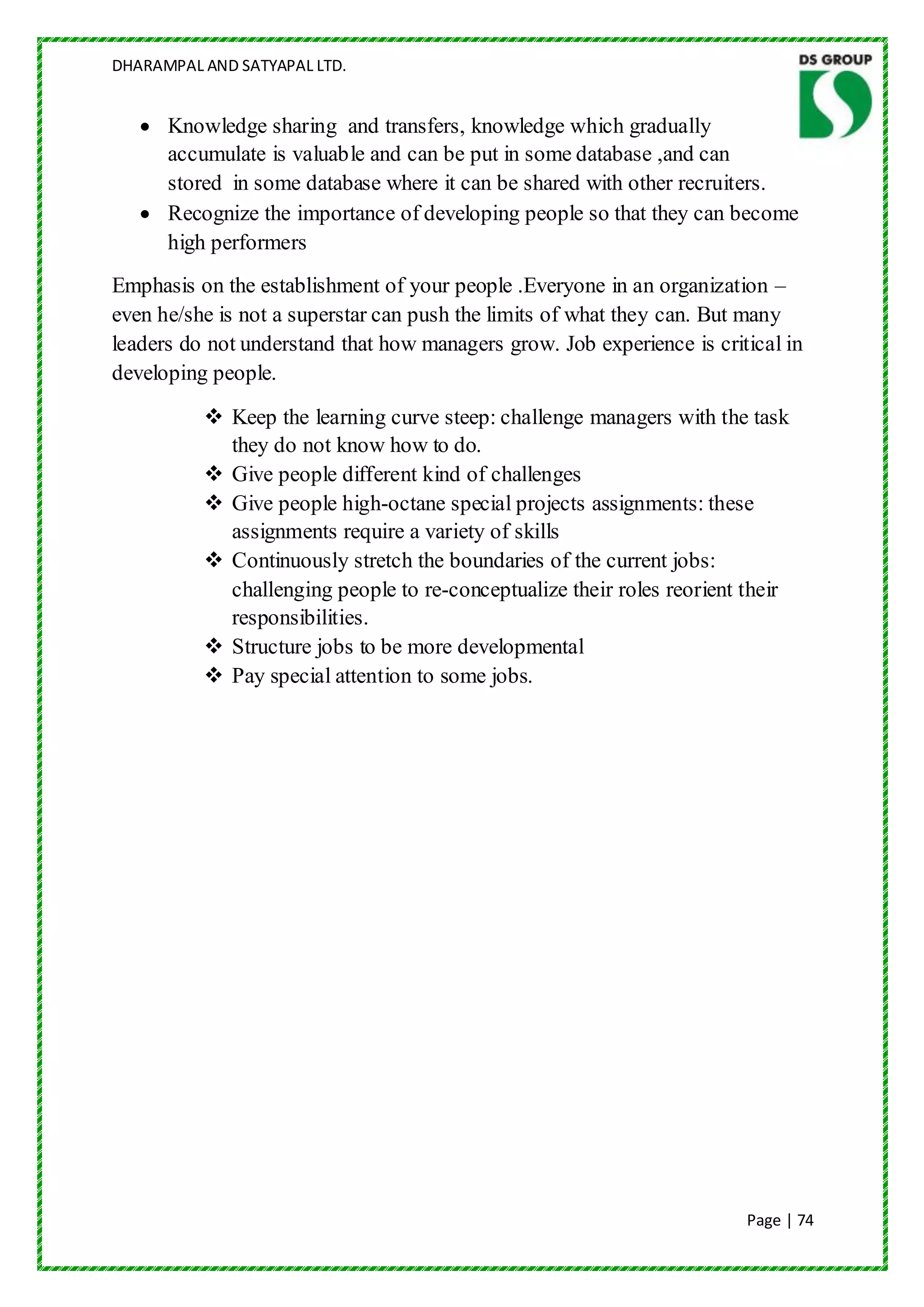 DHARAMPAL AND SATYAPAL LTD.


      Knowledge sharing and transfers, knowledge which gradually
      accumulate is valuable and can be put in some database ,and can
      stored in some database where it can be shared with other recruiters.
      Recognize the importance of developing people so that they can become
      high performers
Emphasis on the establishment of your people .Everyone in an organization –
even he/she is not a superstar can push the limits of what they can. But many
leaders do not understand that how managers grow. Job experience is critical in
developing people.
           Keep the learning curve steep: challenge managers with the task
            they do not know how to do.
           Give people different kind of challenges
           Give people high-octane special projects assignments: these
            assignments require a variety of skills
           Continuously stretch the boundaries of the current jobs:
            challenging people to re-conceptualize their roles reorient their
            responsibilities.
           Structure jobs to be more developmental
           Pay special attention to some jobs.




                                                                        Page | 74
 