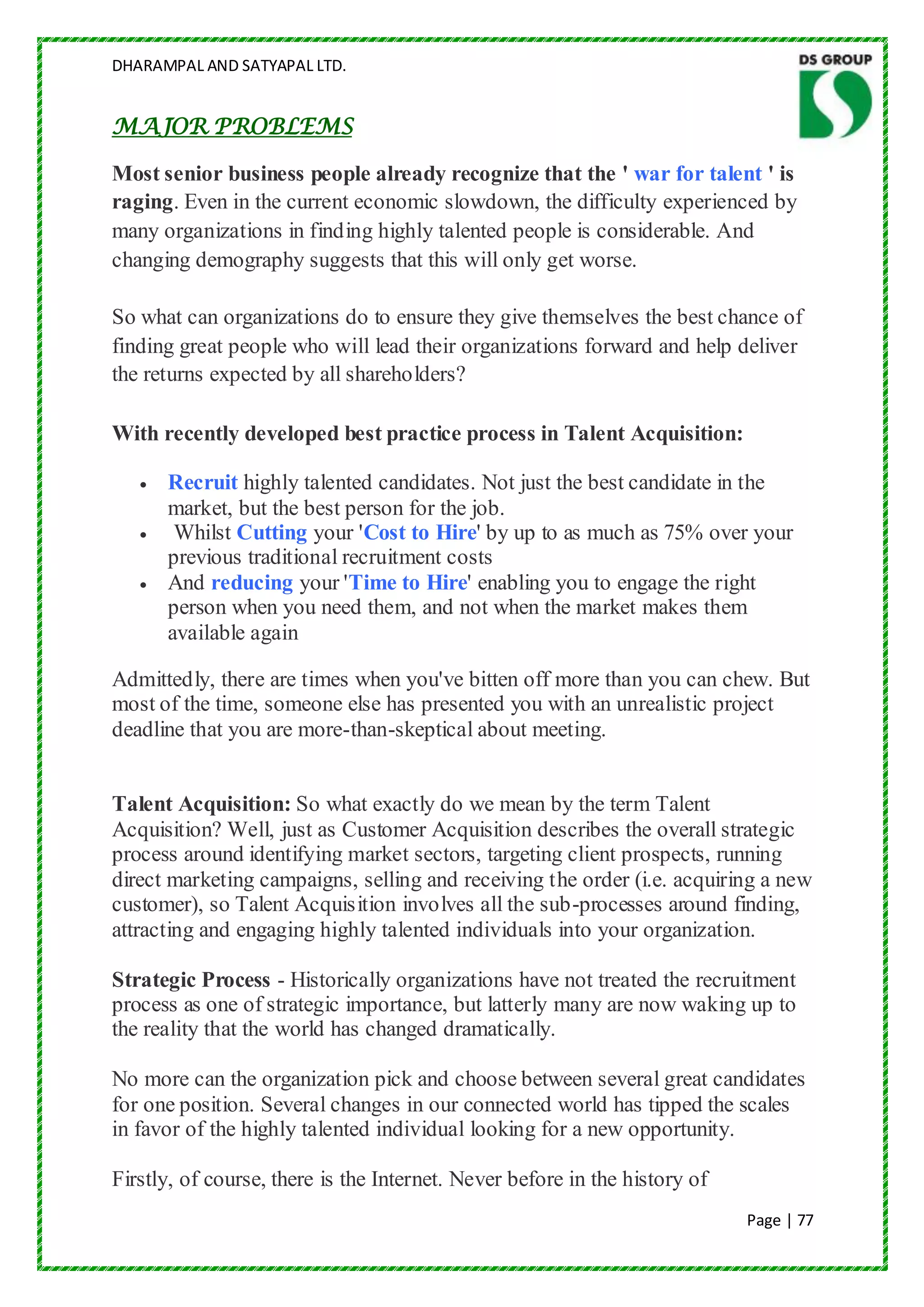 DHARAMPAL AND SATYAPAL LTD.


MAJOR PROBLEMS

Most senior business people already recognize that the ' war for talent ' is
raging. Even in the current economic slowdown, the difficulty experienced by
many organizations in finding highly talented people is considerable. And
changing demography suggests that this will only get worse.

So what can organizations do to ensure they give themselves the best chance of
finding great people who will lead their organizations forward and help deliver
the returns expected by all shareholders?

With recently developed best practice process in Talent Acquisition:

      Recruit highly talented candidates. Not just the best candidate in the
      market, but the best person for the job.
       Whilst Cutting your 'Cost to Hire' by up to as much as 75% over your
      previous traditional recruitment costs
      And reducing your 'Time to Hire' enabling you to engage the right
      person when you need them, and not when the market makes them
      available again

Admittedly, there are times when you've bitten off more than you can chew. But
most of the time, someone else has presented you with an unrealistic project
deadline that you are more-than-skeptical about meeting.


Talent Acquisition: So what exactly do we mean by the term Talent
Acquisition? Well, just as Customer Acquisition describes the overall strategic
process around identifying market sectors, targeting client prospects, running
direct marketing campaigns, selling and receiving the order (i.e. acquiring a new
customer), so Talent Acquisition involves all the sub-processes around finding,
attracting and engaging highly talented individuals into your organization.

Strategic Process - Historically organizations have not treated the recruitment
process as one of strategic importance, but latterly many are now waking up to
the reality that the world has changed dramatically.

No more can the organization pick and choose between several great candidates
for one position. Several changes in our connected world has tipped the scales
in favor of the highly talented individual looking for a new opportunity.

Firstly, of course, there is the Internet. Never before in the history of
                                                                            Page | 77
 