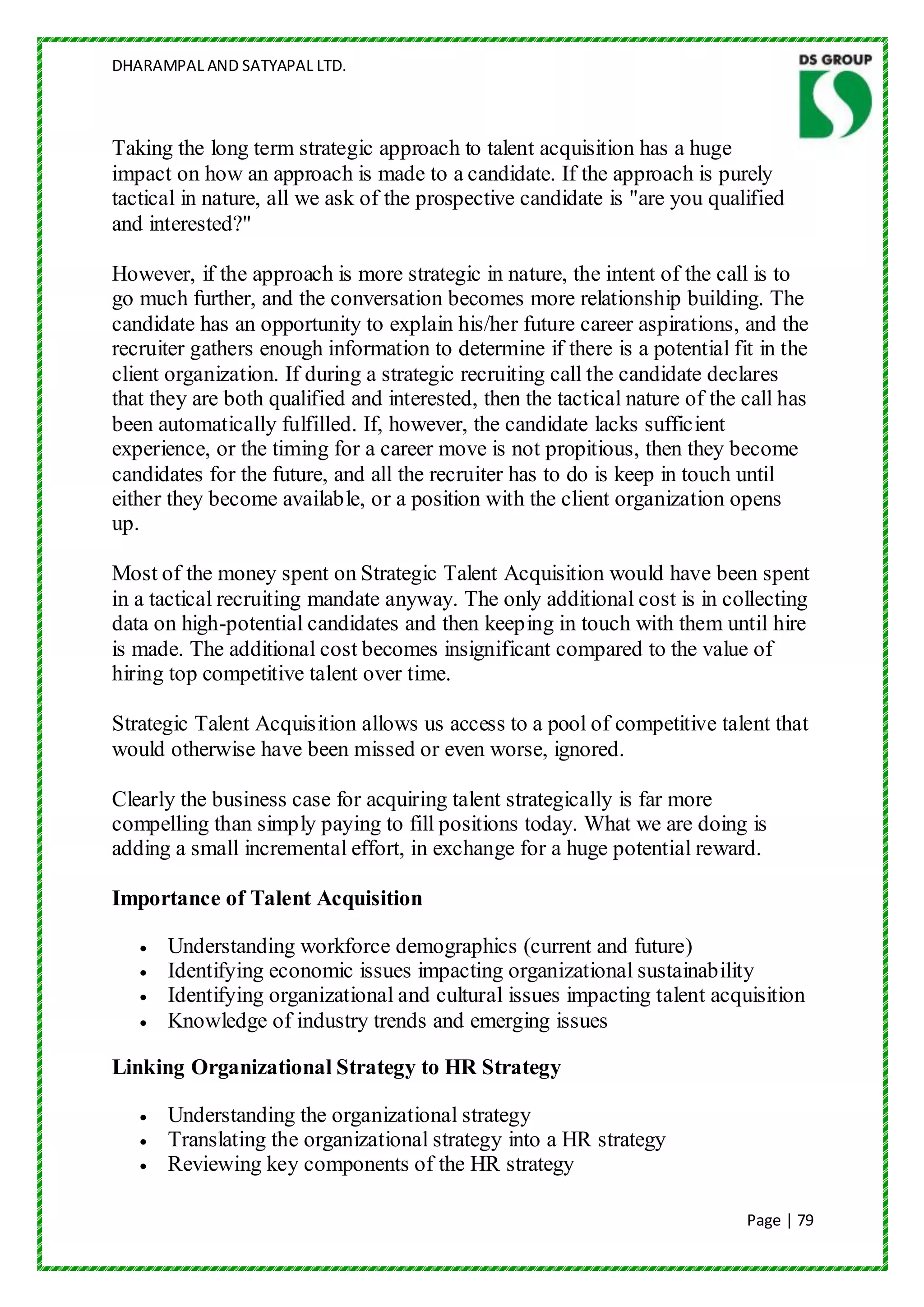 DHARAMPAL AND SATYAPAL LTD.



Taking the long term strategic approach to talent acquisition has a huge
impact on how an approach is made to a candidate. If the approach is purely
tactical in nature, all we ask of the prospective candidate is "are you qualified
and interested?"

However, if the approach is more strategic in nature, the intent of the call is to
go much further, and the conversation becomes more relationship building. The
candidate has an opportunity to explain his/her future career aspirations, and the
recruiter gathers enough information to determine if there is a potential fit in the
client organization. If during a strategic recruiting call the candidate declares
that they are both qualified and interested, then the tactical nature of the call has
been automatically fulfilled. If, however, the candidate lacks sufficient
experience, or the timing for a career move is not propitious, then they become
candidates for the future, and all the recruiter has to do is keep in touch until
either they become available, or a position with the client organization opens
up.

Most of the money spent on Strategic Talent Acquisition would have been spent
in a tactical recruiting mandate anyway. The only additional cost is in collecting
data on high-potential candidates and then keeping in touch with them until hire
is made. The additional cost becomes insignificant compared to the value of
hiring top competitive talent over time.

Strategic Talent Acquisition allows us access to a pool of competitive talent that
would otherwise have been missed or even worse, ignored.

Clearly the business case for acquiring talent strategically is far more
compelling than simply paying to fill positions today. What we are doing is
adding a small incremental effort, in exchange for a huge potential reward.

Importance of Talent Acquisition

      Understanding workforce demographics (current and future)
      Identifying economic issues impacting organizational sustainability
      Identifying organizational and cultural issues impacting talent acquisition
      Knowledge of industry trends and emerging issues

Linking Organizational Strategy to HR Strategy

      Understanding the organizational strategy
      Translating the organizational strategy into a HR strategy
      Reviewing key components of the HR strategy

                                                                             Page | 79
 