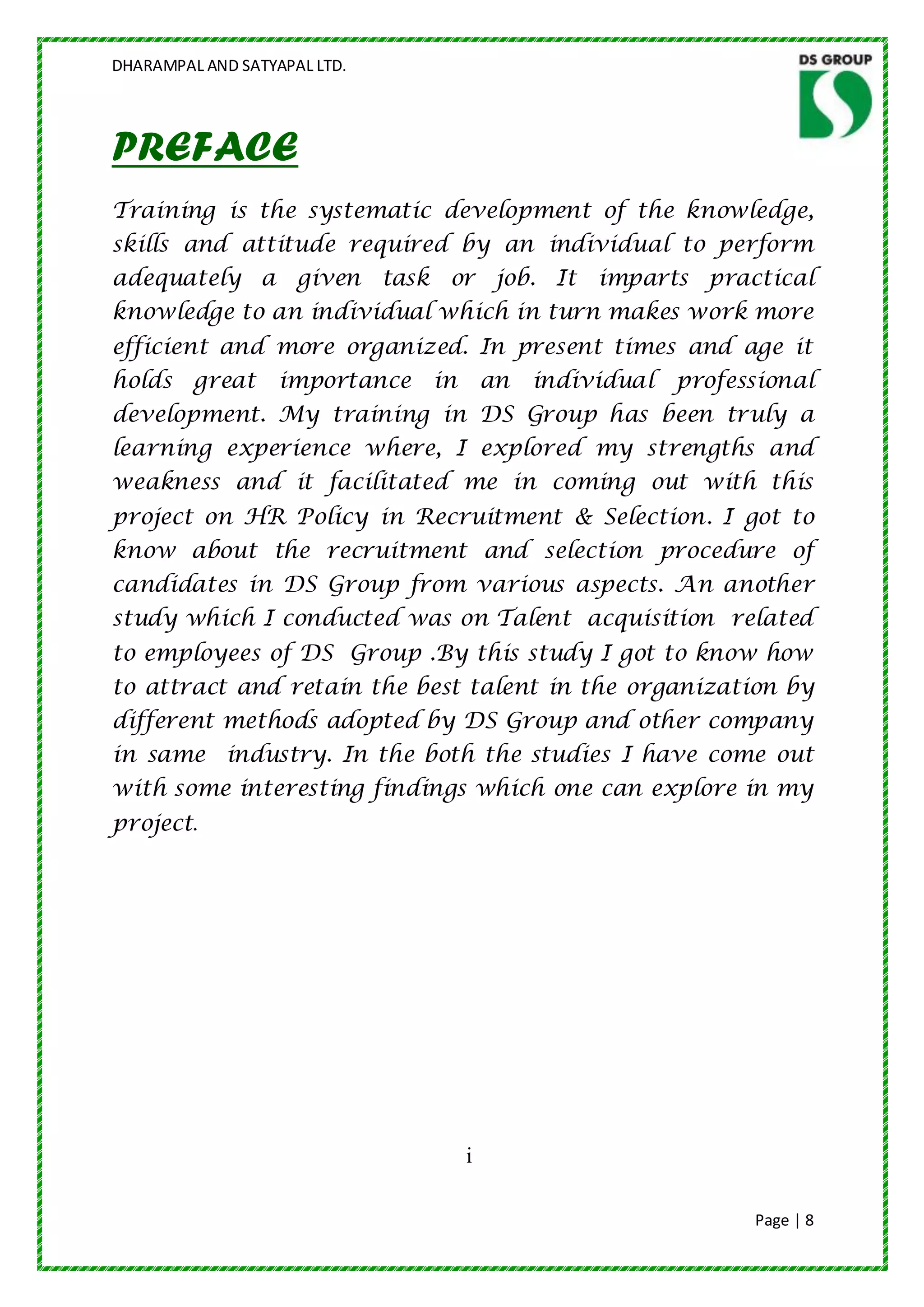 DHARAMPAL AND SATYAPAL LTD.




PREFACE
Training is the systematic development of the knowledge,
skills and attitude required by an individual to perform
adequately a given task or job. It imparts practical
knowledge to an individual which in turn makes work more
efficient and more organized. In present times and age it
holds great        importance in       an   individual professional
development. My training in DS Group has been truly a
learning experience where, I explored my strengths and
weakness and it facilitated me in coming out with this
project on HR Policy in Recruitment & Selection. I got to
know about the recruitment and selection procedure of
candidates in DS Group from various aspects. An another
study which I conducted was on Talent acquisition related
to employees of DS Group .By this study I got to know how
to attract and retain the best talent in the organization by
different methods adopted by DS Group and other company
in same industry. In the both the studies I have come out
with some interesting findings which one can explore in my
project.




                                   i

                                                              Page | 8
 