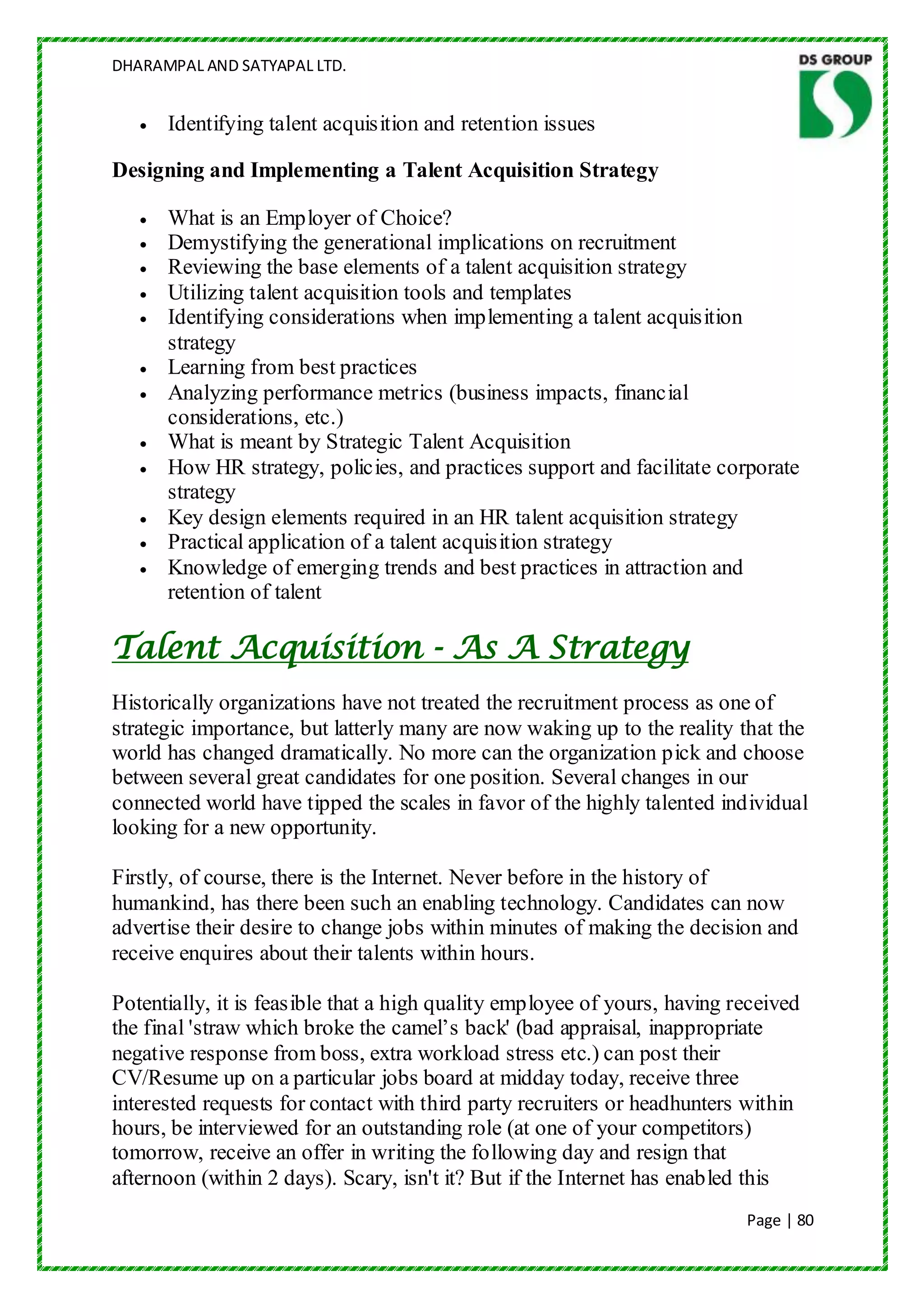 DHARAMPAL AND SATYAPAL LTD.


      Identifying talent acquisition and retention issues

Designing and Implementing a Talent Acquisition Strategy

      What is an Employer of Choice?
      Demystifying the generational implications on recruitment
      Reviewing the base elements of a talent acquisition strategy
      Utilizing talent acquisition tools and templates
      Identifying considerations when implementing a talent acquisition
      strategy
      Learning from best practices
      Analyzing performance metrics (business impacts, financial
      considerations, etc.)
      What is meant by Strategic Talent Acquisition
      How HR strategy, policies, and practices support and facilitate corporate
      strategy
      Key design elements required in an HR talent acquisition strategy
      Practical application of a talent acquisition strategy
      Knowledge of emerging trends and best practices in attraction and
      retention of talent

Talent Acquisition - As A Strategy
Historically organizations have not treated the recruitment process as one of
strategic importance, but latterly many are now waking up to the reality that the
world has changed dramatically. No more can the organization pick and choose
between several great candidates for one position. Several changes in our
connected world have tipped the scales in favor of the highly talented individual
looking for a new opportunity.

Firstly, of course, there is the Internet. Never before in the history of
humankind, has there been such an enabling technology. Candidates can now
advertise their desire to change jobs within minutes of making the decision and
receive enquires about their talents within hours.

Potentially, it is feasible that a high quality employee of yours, having received
the final 'straw which broke the camel‟s back' (bad appraisal, inappropriate
negative response from boss, extra workload stress etc.) can post their
CV/Resume up on a particular jobs board at midday today, receive three
interested requests for contact with third party recruiters or headhunters within
hours, be interviewed for an outstanding role (at one of your competitors)
tomorrow, receive an offer in writing the following day and resign that
afternoon (within 2 days). Scary, isn't it? But if the Internet has enabled this
                                                                           Page | 80
 