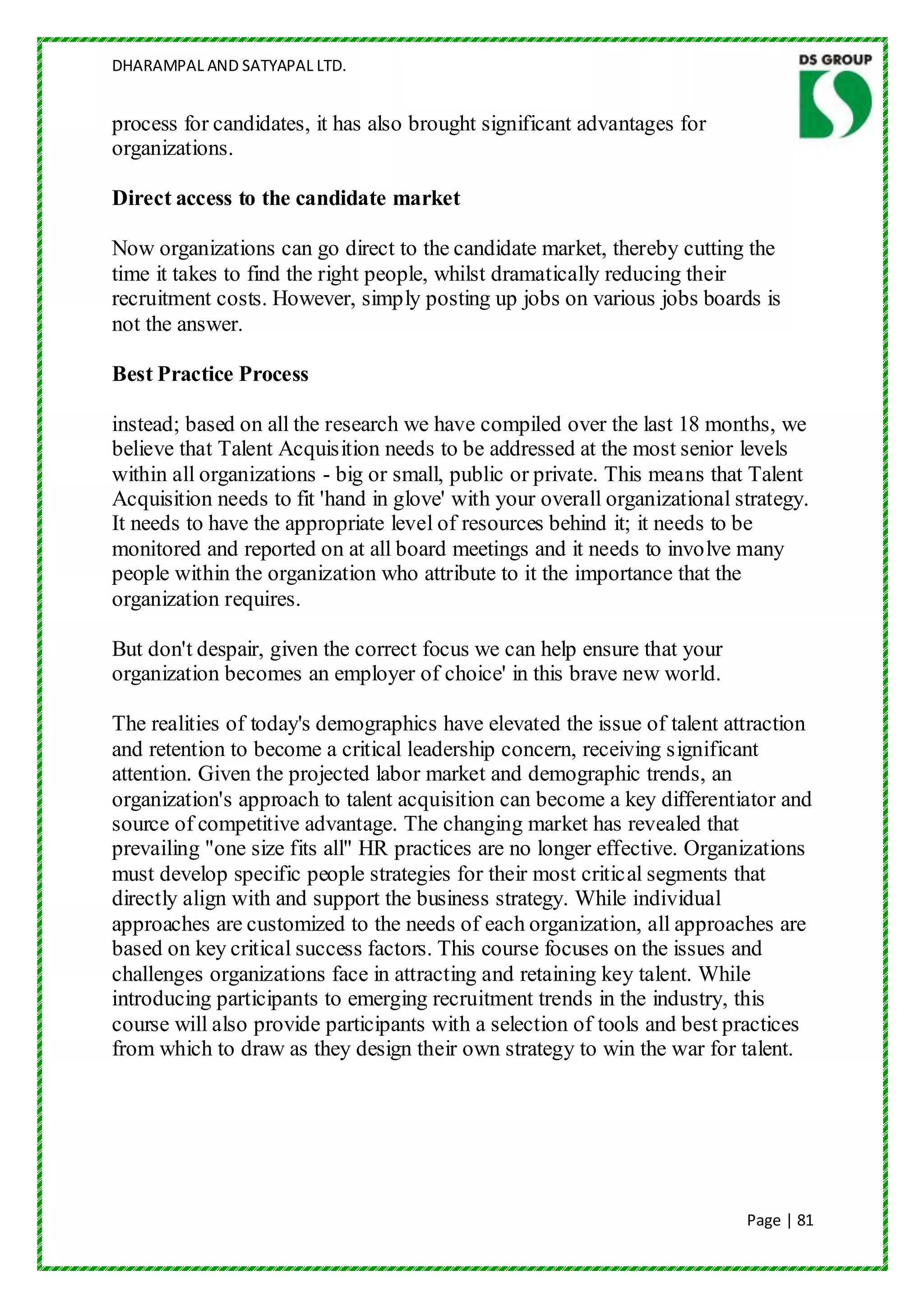 DHARAMPAL AND SATYAPAL LTD.


process for candidates, it has also brought significant advantages for
organizations.

Direct access to the candidate market

Now organizations can go direct to the candidate market, thereby cutting the
time it takes to find the right people, whilst dramatically reducing their
recruitment costs. However, simply posting up jobs on various jobs boards is
not the answer.

Best Practice Process

instead; based on all the research we have compiled over the last 18 months, we
believe that Talent Acquisition needs to be addressed at the most senior levels
within all organizations - big or small, public or private. This means that Talent
Acquisition needs to fit 'hand in glove' with your overall organizational strategy.
It needs to have the appropriate level of resources behind it; it needs to be
monitored and reported on at all board meetings and it needs to involve many
people within the organization who attribute to it the importance that the
organization requires.

But don't despair, given the correct focus we can help ensure that your
organization becomes an employer of choice' in this brave new world.

The realities of today's demographics have elevated the issue of talent attraction
and retention to become a critical leadership concern, receiving significant
attention. Given the projected labor market and demographic trends, an
organization's approach to talent acquisition can become a key differentiator and
source of competitive advantage. The changing market has revealed that
prevailing "one size fits all" HR practices are no longer effective. Organizations
must develop specific people strategies for their most critical segments that
directly align with and support the business strategy. While individual
approaches are customized to the needs of each organization, all approaches are
based on key critical success factors. This course focuses on the issues and
challenges organizations face in attracting and retaining key talent. While
introducing participants to emerging recruitment trends in the industry, this
course will also provide participants with a selection of tools and best practices
from which to draw as they design their own strategy to win the war for talent.




                                                                           Page | 81
 