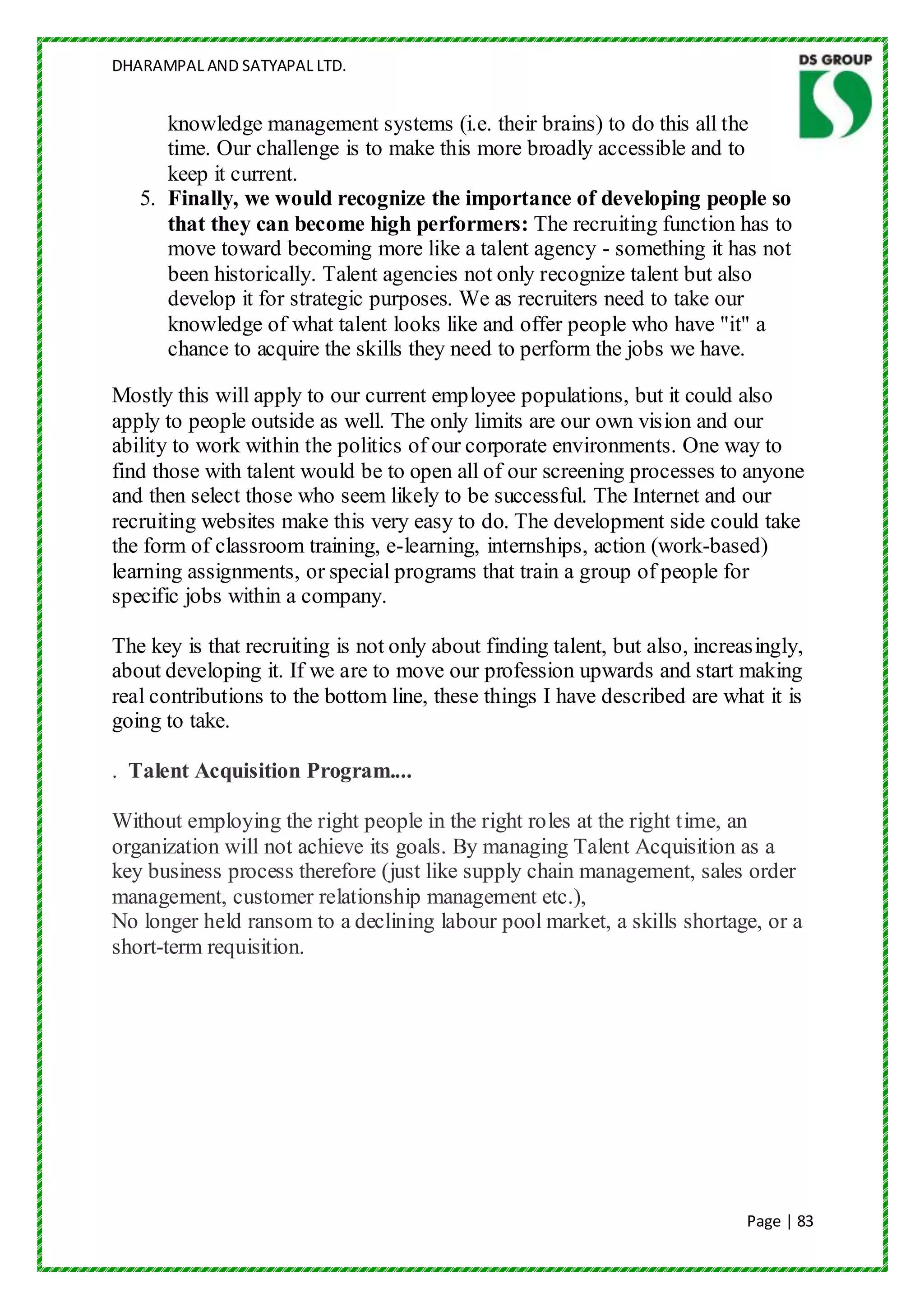 DHARAMPAL AND SATYAPAL LTD.


      knowledge management systems (i.e. their brains) to do this all the
      time. Our challenge is to make this more broadly accessible and to
      keep it current.
   5. Finally, we would recognize the importance of developing people so
      that they can become high performers: The recruiting function has to
      move toward becoming more like a talent agency - something it has not
      been historically. Talent agencies not only recognize talent but also
      develop it for strategic purposes. We as recruiters need to take our
      knowledge of what talent looks like and offer people who have "it" a
      chance to acquire the skills they need to perform the jobs we have.

Mostly this will apply to our current employee populations, but it could also
apply to people outside as well. The only limits are our own vision and our
ability to work within the politics of our corporate environments. One way to
find those with talent would be to open all of our screening processes to anyone
and then select those who seem likely to be successful. The Internet and our
recruiting websites make this very easy to do. The development side could take
the form of classroom training, e-learning, internships, action (work-based)
learning assignments, or special programs that train a group of people for
specific jobs within a company.

The key is that recruiting is not only about finding talent, but also, increasingly,
about developing it. If we are to move our profession upwards and start making
real contributions to the bottom line, these things I have described are what it is
going to take.

. Talent Acquisition Program....

Without employing the right people in the right roles at the right time, an
organization will not achieve its goals. By managing Talent Acquisition as a
key business process therefore (just like supply chain management, sales order
management, customer relationship management etc.),
No longer held ransom to a declining labour pool market, a skills shortage, or a
short-term requisition.




                                                                             Page | 83
 
