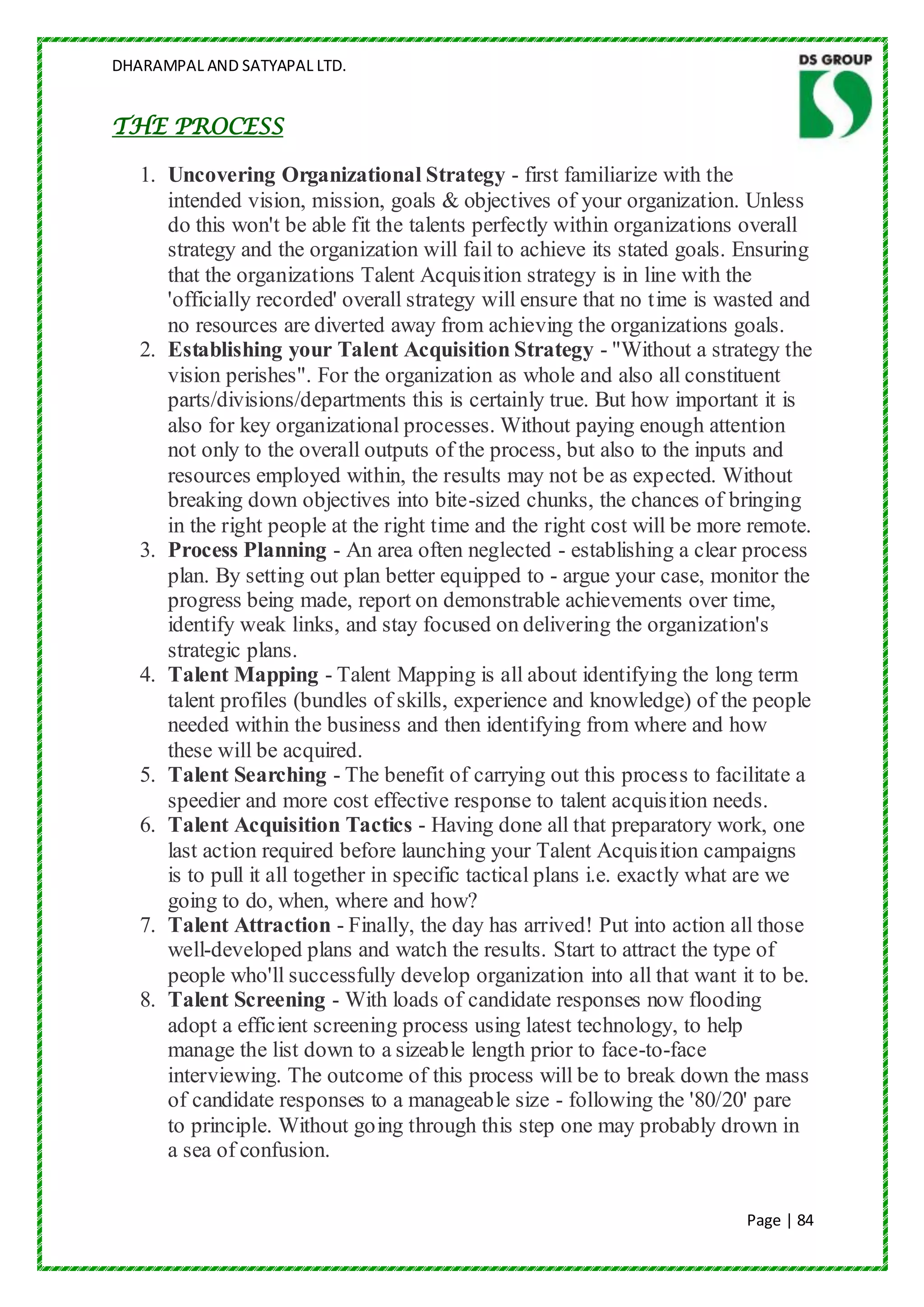 DHARAMPAL AND SATYAPAL LTD.


THE PROCESS

   1. Uncovering Organizational Strategy - first familiarize with the
      intended vision, mission, goals & objectives of your organization. Unless
      do this won't be able fit the talents perfectly within organizations overall
      strategy and the organization will fail to achieve its stated goals. Ensuring
      that the organizations Talent Acquisition strategy is in line with the
      'officially recorded' overall strategy will ensure that no time is wasted and
      no resources are diverted away from achieving the organizations goals.
   2. Establishing your Talent Acquisition Strategy - "Without a strategy the
      vision perishes". For the organization as whole and also all constituent
      parts/divisions/departments this is certainly true. But how important it is
      also for key organizational processes. Without paying enough attention
      not only to the overall outputs of the process, but also to the inputs and
      resources employed within, the results may not be as expected. Without
      breaking down objectives into bite-sized chunks, the chances of bringing
      in the right people at the right time and the right cost will be more remote.
   3. Process Planning - An area often neglected - establishing a clear process
      plan. By setting out plan better equipped to - argue your case, monitor the
      progress being made, report on demonstrable achievements over time,
      identify weak links, and stay focused on delivering the organization's
      strategic plans.
   4. Talent Mapping - Talent Mapping is all about identifying the long term
      talent profiles (bundles of skills, experience and knowledge) of the people
      needed within the business and then identifying from where and how
      these will be acquired.
   5. Talent Searching - The benefit of carrying out this process to facilitate a
      speedier and more cost effective response to talent acquisition needs.
   6. Talent Acquisition Tactics - Having done all that preparatory work, one
      last action required before launching your Talent Acquisition campaigns
      is to pull it all together in specific tactical plans i.e. exactly what are we
      going to do, when, where and how?
   7. Talent Attraction - Finally, the day has arrived! Put into action all those
      well-developed plans and watch the results. Start to attract the type of
      people who'll successfully develop organization into all that want it to be.
   8. Talent Screening - With loads of candidate responses now flooding
      adopt a efficient screening process using latest technology, to help
      manage the list down to a sizeable length prior to face-to-face
      interviewing. The outcome of this process will be to break down the mass
      of candidate responses to a manageable size - following the '80/20' pare
      to principle. Without going through this step one may probably drown in
      a sea of confusion.


                                                                            Page | 84
 