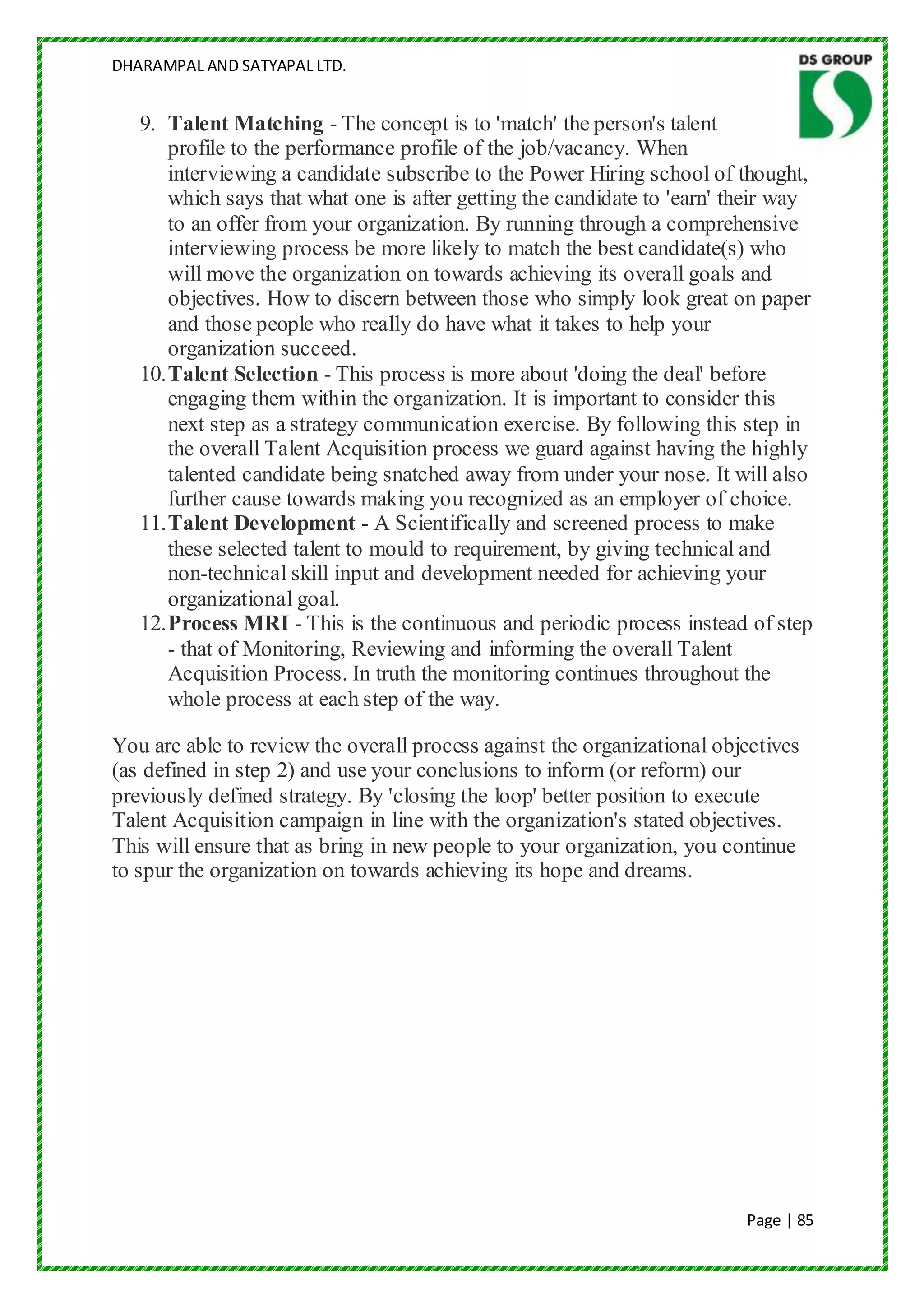 DHARAMPAL AND SATYAPAL LTD.


   9. Talent Matching - The concept is to 'match' the person's talent
       profile to the performance profile of the job/vacancy. When
       interviewing a candidate subscribe to the Power Hiring school of thought,
       which says that what one is after getting the candidate to 'earn' their way
       to an offer from your organization. By running through a comprehensive
       interviewing process be more likely to match the best candidate(s) who
       will move the organization on towards achieving its overall goals and
       objectives. How to discern between those who simply look great on paper
       and those people who really do have what it takes to help your
       organization succeed.
   10. Talent Selection - This process is more about 'doing the deal' before
       engaging them within the organization. It is important to consider this
       next step as a strategy communication exercise. By following this step in
       the overall Talent Acquisition process we guard against having the highly
       talented candidate being snatched away from under your nose. It will also
       further cause towards making you recognized as an employer of choice.
   11. Talent Development - A Scientifically and screened process to make
       these selected talent to mould to requirement, by giving technical and
       non-technical skill input and development needed for achieving your
       organizational goal.
   12. Process MRI - This is the continuous and periodic process instead of step
       - that of Monitoring, Reviewing and informing the overall Talent
       Acquisition Process. In truth the monitoring continues throughout the
       whole process at each step of the way.

You are able to review the overall process against the organizational objectives
(as defined in step 2) and use your conclusions to inform (or reform) our
previously defined strategy. By 'closing the loop' better position to execute
Talent Acquisition campaign in line with the organization's stated objectives.
This will ensure that as bring in new people to your organization, you continue
to spur the organization on towards achieving its hope and dreams.




                                                                          Page | 85
 