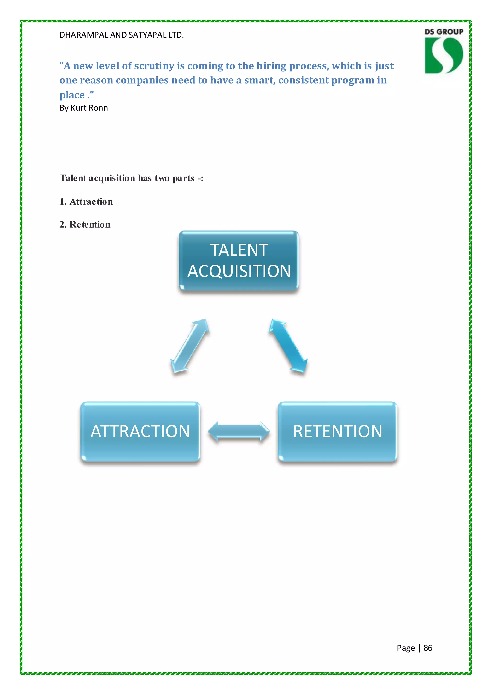 DHARAMPAL AND SATYAPAL LTD.


“A new level of scrutiny is coming to the hiring process, which is just
one reason companies need to have a smart, consistent program in
place .”
By Kurt Ronn




Talent acquisition has two parts -:

1. Attraction

2. Retention

                                TALENT
                              ACQUISITION




       ATTRACTION                                RETENTION




                                                                          Page | 86
 
