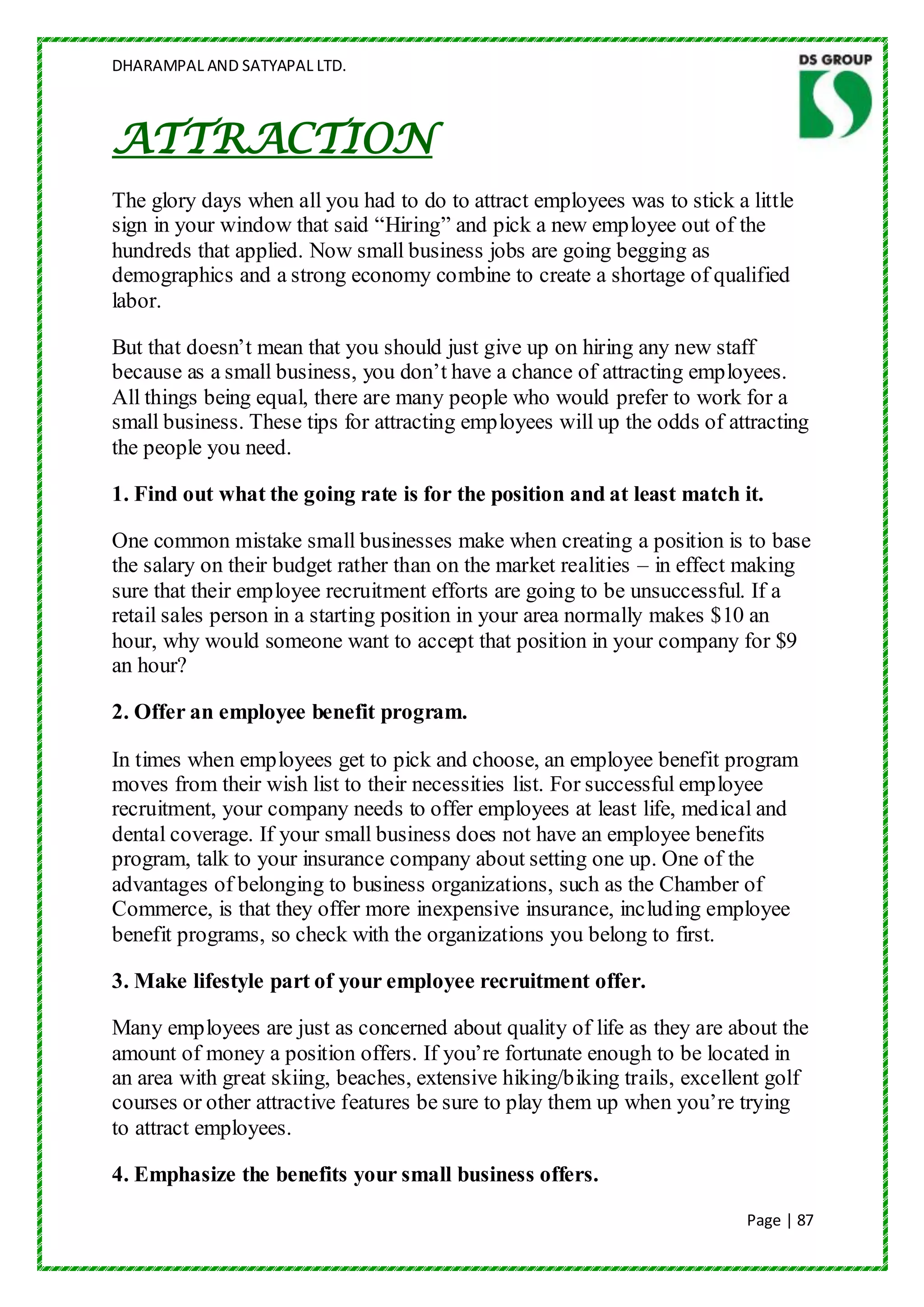 DHARAMPAL AND SATYAPAL LTD.



ATTRACTION
The glory days when all you had to do to attract employees was to stick a little
sign in your window that said “Hiring” and pick a new employee out of the
hundreds that applied. Now small business jobs are going begging as
demographics and a strong economy combine to create a shortage of qualified
labor.

But that doesn‟t mean that you should just give up on hiring any new staff
because as a small business, you don‟t have a chance of attracting employees.
All things being equal, there are many people who would prefer to work for a
small business. These tips for attracting employees will up the odds of attracting
the people you need.

1. Find out what the going rate is for the position and at least match it.

One common mistake small businesses make when creating a position is to base
the salary on their budget rather than on the market realities – in effect making
sure that their employee recruitment efforts are going to be unsuccessful. If a
retail sales person in a starting position in your area normally makes $10 an
hour, why would someone want to accept that position in your company for $9
an hour?

2. Offer an employee benefit program.

In times when employees get to pick and choose, an employee benefit program
moves from their wish list to their necessities list. For successful employee
recruitment, your company needs to offer employees at least life, medical and
dental coverage. If your small business does not have an employee benefits
program, talk to your insurance company about setting one up. One of the
advantages of belonging to business organizations, such as the Chamber of
Commerce, is that they offer more inexpensive insurance, including employee
benefit programs, so check with the organizations you belong to first.

3. Make lifestyle part of your employee recruitment offer.

Many employees are just as concerned about quality of life as they are about the
amount of money a position offers. If you‟re fortunate enough to be located in
an area with great skiing, beaches, extensive hiking/biking trails, excellent golf
courses or other attractive features be sure to play them up when you‟re trying
to attract employees.

4. Emphasize the benefits your small business offers.
                                                                          Page | 87
 