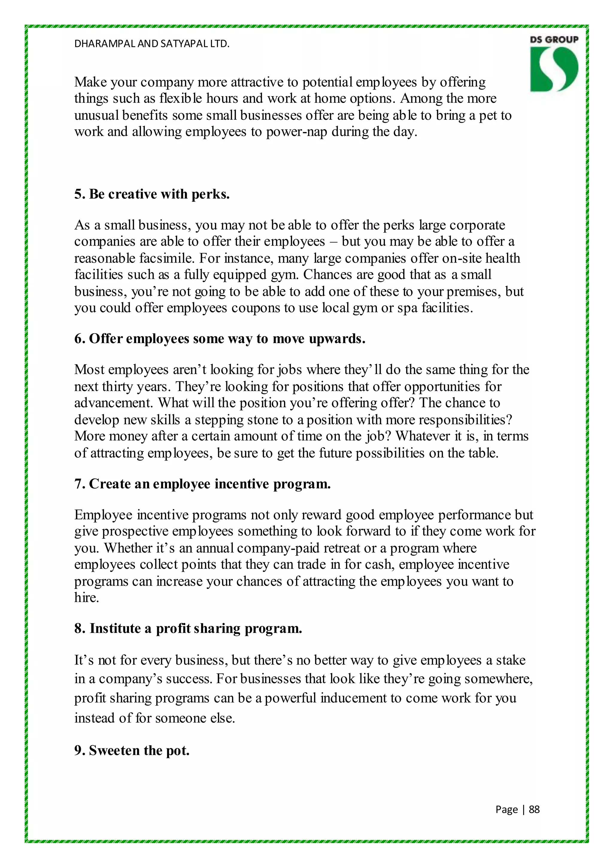 DHARAMPAL AND SATYAPAL LTD.


Make your company more attractive to potential employees by offering
things such as flexible hours and work at home options. Among the more
unusual benefits some small businesses offer are being able to bring a pet to
work and allowing employees to power-nap during the day.



5. Be creative with perks.

As a small business, you may not be able to offer the perks large corporate
companies are able to offer their employees – but you may be able to offer a
reasonable facsimile. For instance, many large companies offer on-site health
facilities such as a fully equipped gym. Chances are good that as a small
business, you‟re not going to be able to add one of these to your premises, but
you could offer employees coupons to use local gym or spa facilities.

6. Offer employees some way to move upwards.

Most employees aren‟t looking for jobs where they‟ll do the same thing for the
next thirty years. They‟re looking for positions that offer opportunities for
advancement. What will the position you‟re offering offer? The chance to
develop new skills a stepping stone to a position with more responsibilities?
More money after a certain amount of time on the job? Whatever it is, in terms
of attracting employees, be sure to get the future possibilities on the table.

7. Create an employee incentive program.

Employee incentive programs not only reward good employee performance but
give prospective employees something to look forward to if they come work for
you. Whether it‟s an annual company-paid retreat or a program where
employees collect points that they can trade in for cash, employee incentive
programs can increase your chances of attracting the employees you want to
hire.

8. Institute a profit sharing program.

It‟s not for every business, but there‟s no better way to give employees a stake
in a company‟s success. For businesses that look like they‟re going somewhere,
profit sharing programs can be a powerful inducement to come work for you
instead of for someone else.

9. Sweeten the pot.


                                                                          Page | 88
 