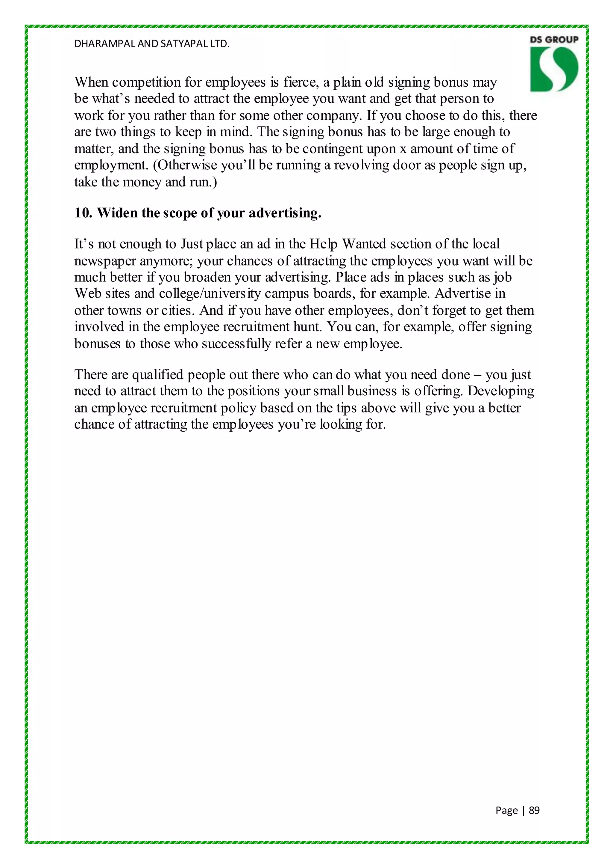 DHARAMPAL AND SATYAPAL LTD.


When competition for employees is fierce, a plain old signing bonus may
be what‟s needed to attract the employee you want and get that person to
work for you rather than for some other company. If you choose to do this, there
are two things to keep in mind. The signing bonus has to be large enough to
matter, and the signing bonus has to be contingent upon x amount of time of
employment. (Otherwise you‟ll be running a revolving door as people sign up,
take the money and run.)

10. Widen the scope of your advertising.

It‟s not enough to Just place an ad in the Help Wanted section of the local
newspaper anymore; your chances of attracting the employees you want will be
much better if you broaden your advertising. Place ads in places such as job
Web sites and college/university campus boards, for example. Advertise in
other towns or cities. And if you have other employees, don‟t forget to get them
involved in the employee recruitment hunt. You can, for example, offer signing
bonuses to those who successfully refer a new employee.

There are qualified people out there who can do what you need done – you just
need to attract them to the positions your small business is offering. Developing
an employee recruitment policy based on the tips above will give you a better
chance of attracting the employees you‟re looking for.




                                                                          Page | 89
 