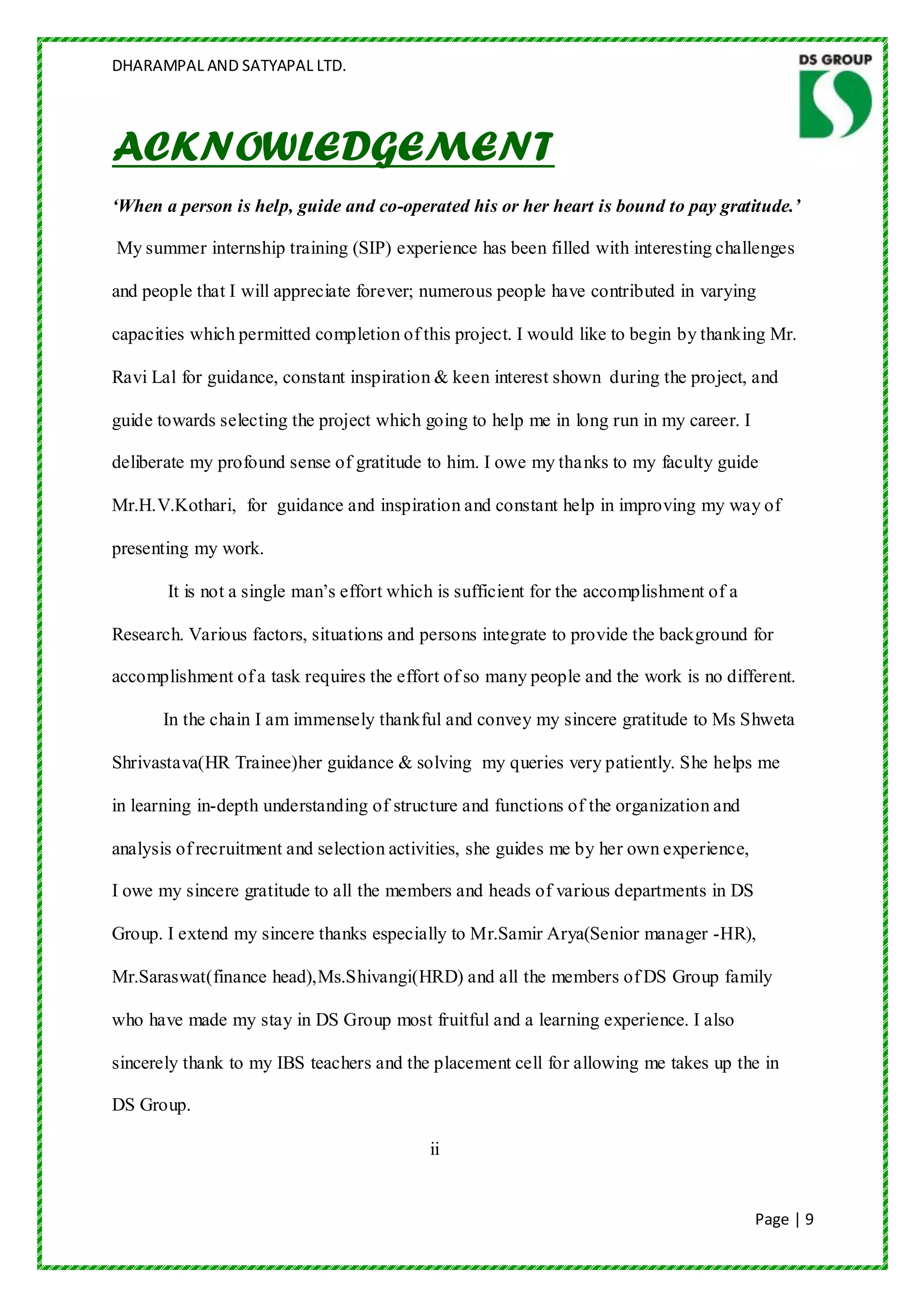 DHARAMPAL AND SATYAPAL LTD.




ACKNOWLEDGEMENT
‘When a person is help, guide and co-operated his or her heart is bound to pay gratitude.’

My summer internship training (SIP) experience has been filled with interesting challenges

and people that I will appreciate forever; numerous people have contributed in varying

capacities which permitted completion of this project. I would like to begin by thanking Mr.

Ravi Lal for guidance, constant inspiration & keen interest shown during the project, and

guide towards selecting the project which going to help me in long run in my career. I

deliberate my profound sense of gratitude to him. I owe my tha nks to my faculty guide

Mr.H.V.Kothari, for guidance and inspiration and constant help in improving my way of

presenting my work.

       It is not a single man‟s effort which is sufficient for the accomplishment of a

Research. Various factors, situations and persons integrate to provide the background for

accomplishment of a task requires the effort of so many people and the work is no different.

      In the chain I am immensely thankful and convey my sincere gratitude to Ms Shweta

Shrivastava(HR Trainee)her guidance & solving my queries very patiently. She helps me

in learning in-depth understanding of structure and functions of the organization and

analysis of recruitment and selection activities, she guides me by her own experience,

I owe my sincere gratitude to all the members and heads of various departments in DS

Group. I extend my sincere thanks especially to Mr.Samir Arya(Senior manager -HR),

Mr.Saraswat(finance head),Ms.Shivangi(HRD) and all the members of DS Group family

who have made my stay in DS Group most fruitful and a learning experience. I also

sincerely thank to my IBS teachers and the placement cell for allowing me takes up the in

DS Group.

                                           ii


                                                                                         Page | 9
 
