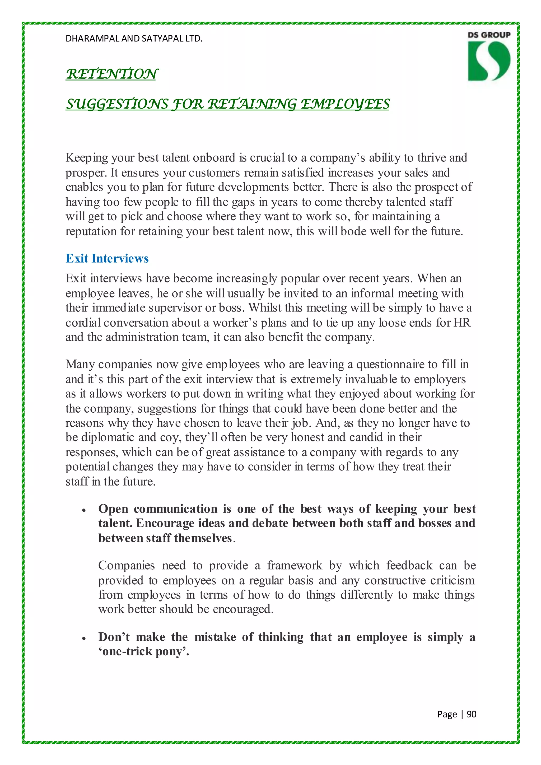 DHARAMPAL AND SATYAPAL LTD.


RETENTION

SUGGESTIONS FOR RETAINING EMPLOYEES



Keeping your best talent onboard is crucial to a company‟s ability to thrive and
prosper. It ensures your customers remain satisfied increases your sales and
enables you to plan for future developments better. There is also the prospect of
having too few people to fill the gaps in years to come thereby talented staff
will get to pick and choose where they want to work so, for maintaining a
reputation for retaining your best talent now, this will bode well for the future.

Exit Interviews
Exit interviews have become increasingly popular over recent years. When an
employee leaves, he or she will usually be invited to an informal meeting with
their immediate supervisor or boss. Whilst this meeting will be simply to have a
cordial conversation about a worker‟s plans and to tie up any loose ends for HR
and the administration team, it can also benefit the company.

Many companies now give employees who are leaving a questionnaire to fill in
and it‟s this part of the exit interview that is extremely invaluable to employers
as it allows workers to put down in writing what they enjoyed about working for
the company, suggestions for things that could have been done better and the
reasons why they have chosen to leave their job. And, as they no longer have to
be diplomatic and coy, they‟ll often be very honest and candid in their
responses, which can be of great assistance to a company with regards to any
potential changes they may have to consider in terms of how they treat their
staff in the future.

      Open communication is one of the best ways of keeping your best
      talent. Encourage ideas and debate between both staff and bosses and
      between staff themselves.

      Companies need to provide a framework by which feedback can be
      provided to employees on a regular basis and any constructive criticism
      from employees in terms of how to do things differently to make things
      work better should be encouraged.

      Don’t make the mistake of thinking that an employee is simply a
      ‘one-trick pony’.



                                                                          Page | 90
 
