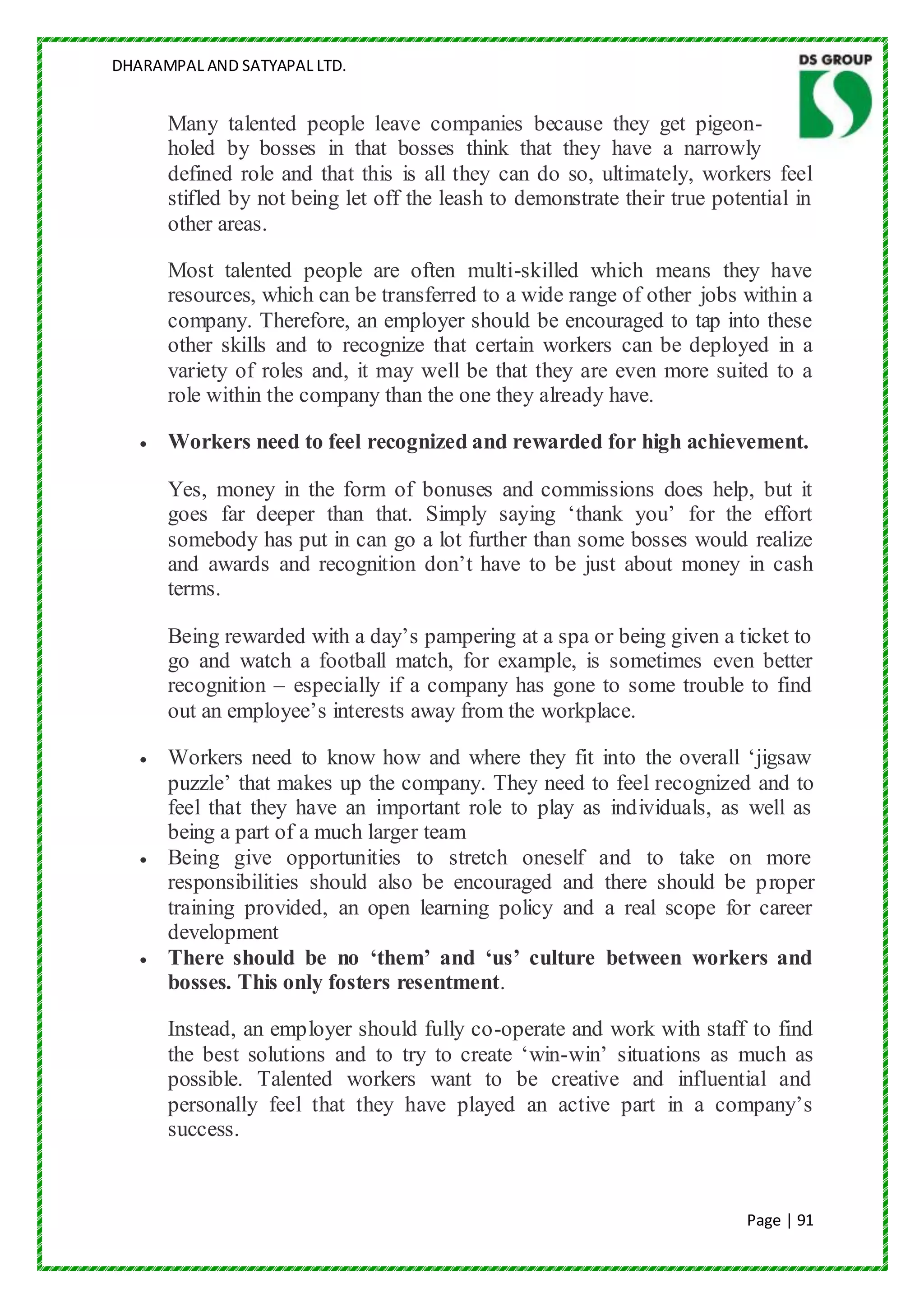 DHARAMPAL AND SATYAPAL LTD.


      Many talented people leave companies because they get pigeon-
      holed by bosses in that bosses think that they have a narrowly
      defined role and that this is all they can do so, ultimately, workers feel
      stifled by not being let off the leash to demonstrate their true potential in
      other areas.

      Most talented people are often multi-skilled which means they have
      resources, which can be transferred to a wide range of other jobs within a
      company. Therefore, an employer should be encouraged to tap into these
      other skills and to recognize that certain workers can be deployed in a
      variety of roles and, it may well be that they are even more suited to a
      role within the company than the one they already have.

      Workers need to feel recognized and rewarded for high achievement.

      Yes, money in the form of bonuses and commissions does help, but it
      goes far deeper than that. Simply saying „thank you‟ for the effort
      somebody has put in can go a lot further than some bosses would realize
      and awards and recognition don‟t have to be just about money in cash
      terms.

      Being rewarded with a day‟s pampering at a spa or being given a ticket to
      go and watch a football match, for example, is sometimes even better
      recognition – especially if a company has gone to some trouble to find
      out an employee‟s interests away from the workplace.

      Workers need to know how and where they fit into the overall „jigsaw
      puzzle‟ that makes up the company. They need to feel recognized and to
      feel that they have an important role to play as individuals, as well as
      being a part of a much larger team
      Being give opportunities to stretch oneself and to take on more
      responsibilities should also be encouraged and there should be proper
      training provided, an open learning policy and a real scope for career
      development
      There should be no ‘them’ and ‘us’ culture between workers and
      bosses. This only fosters resentment.

      Instead, an employer should fully co-operate and work with staff to find
      the best solutions and to try to create „win-win‟ situations as much as
      possible. Talented workers want to be creative and influential and
      personally feel that they have played an active part in a company‟s
      success.



                                                                           Page | 91
 