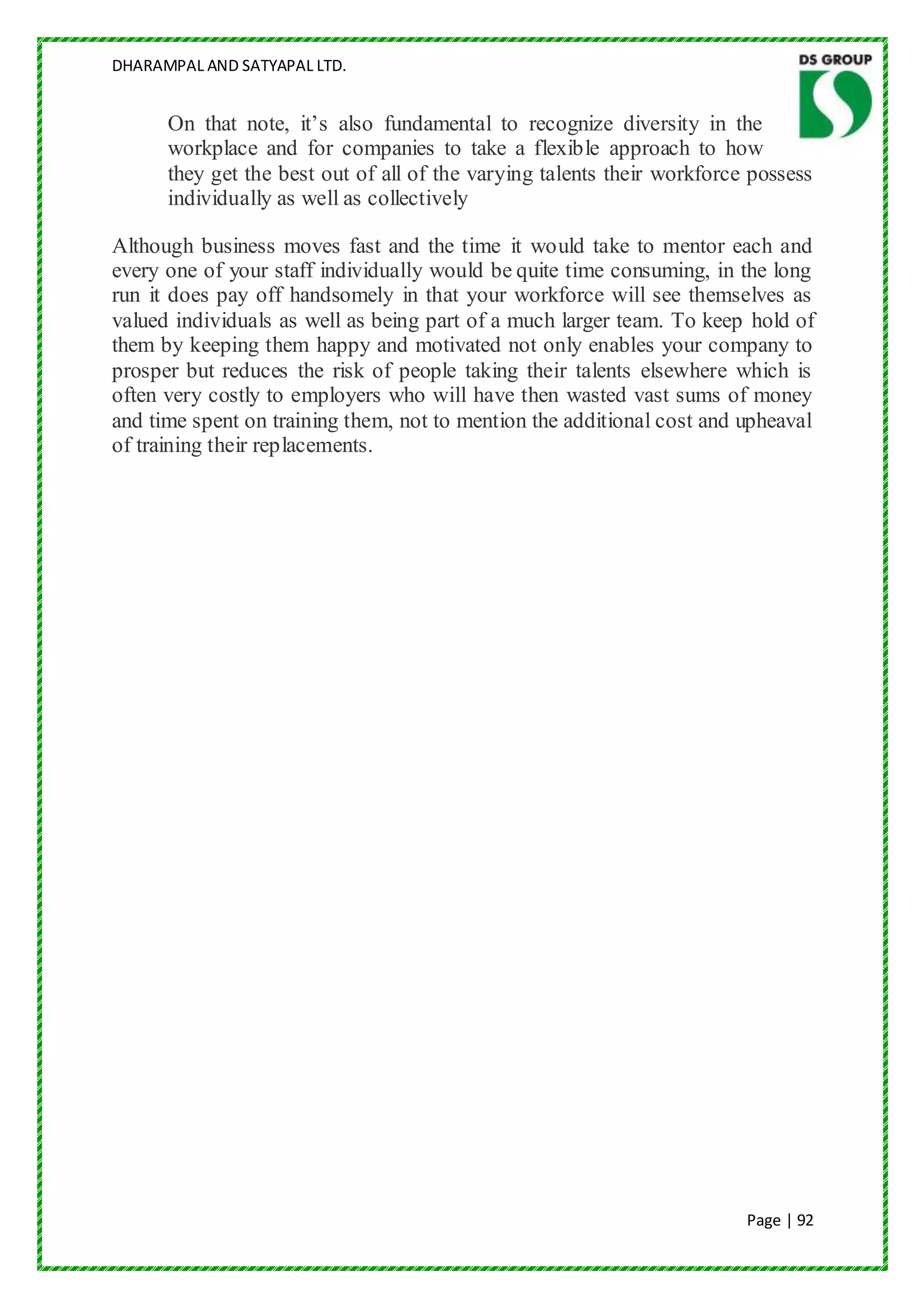 DHARAMPAL AND SATYAPAL LTD.


      On that note, it‟s also fundamental to recognize diversity in the
      workplace and for companies to take a flexible approach to how
      they get the best out of all of the varying talents their workforce possess
      individually as well as collectively

Although business moves fast and the time it would take to mentor each and
every one of your staff individually would be quite time consuming, in the long
run it does pay off handsomely in that your workforce will see themselves as
valued individuals as well as being part of a much larger team. To keep hold of
them by keeping them happy and motivated not only enables your company to
prosper but reduces the risk of people taking their talents elsewhere which is
often very costly to employers who will have then wasted vast sums of money
and time spent on training them, not to mention the additional cost and upheaval
of training their replacements.




                                                                         Page | 92
 