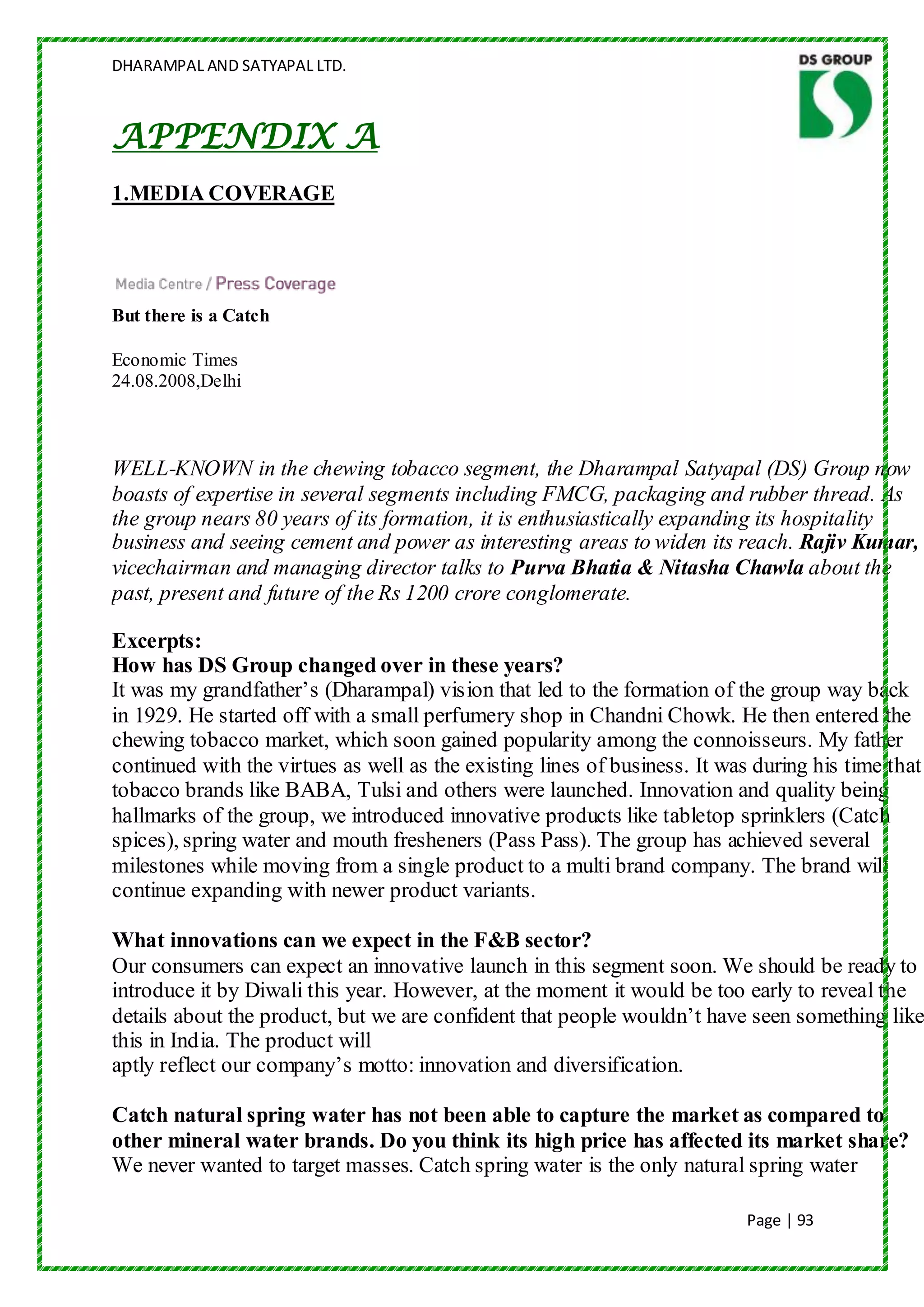 DHARAMPAL AND SATYAPAL LTD.



APPENDIX A
1.MEDIA COVERAGE




But there is a Catch

Economic Times
24.08.2008,Delhi



WELL-KNOWN in the chewing tobacco segment, the Dharampal Satyapal (DS) Group now
boasts of expertise in several segments including FMCG, packaging and rubber thread. As
the group nears 80 years of its formation, it is enthusiastically expanding its hospitality
business and seeing cement and power as interesting areas to widen its reach. Rajiv Kumar,
vicechairman and managing director talks to Purva Bhatia & Nitasha Chawla about the
past, present and future of the Rs 1200 crore conglomerate.

Excerpts:
How has DS Group changed over in these years?
It was my grandfather‟s (Dharampal) vision that led to the formation of the group way back
in 1929. He started off with a small perfumery shop in Chandni Chowk. He then entered the
chewing tobacco market, which soon gained popularity among the connoisseurs. My father
continued with the virtues as well as the existing lines of business. It was during his time that
tobacco brands like BABA, Tulsi and others were launched. Innovation and quality being
hallmarks of the group, we introduced innovative products like tabletop sprinklers (Catch
spices), spring water and mouth fresheners (Pass Pass). The group has achieved several
milestones while moving from a single product to a multi brand company. The brand will
continue expanding with newer product variants.

What innovations can we expect in the F&B sector?
Our consumers can expect an innovative launch in this segment soon. We should be ready to
introduce it by Diwali this year. However, at the moment it would be too early to reveal the
details about the product, but we are confident that people wouldn‟t have seen something like
this in India. The product will
aptly reflect our company‟s motto: innovation and diversification.

Catch natural spring water has not been able to capture the market as compared to
other mineral water brands. Do you think its high price has affected its market share?
We never wanted to target masses. Catch spring water is the only natural spring water

                                                                            Page | 93
 