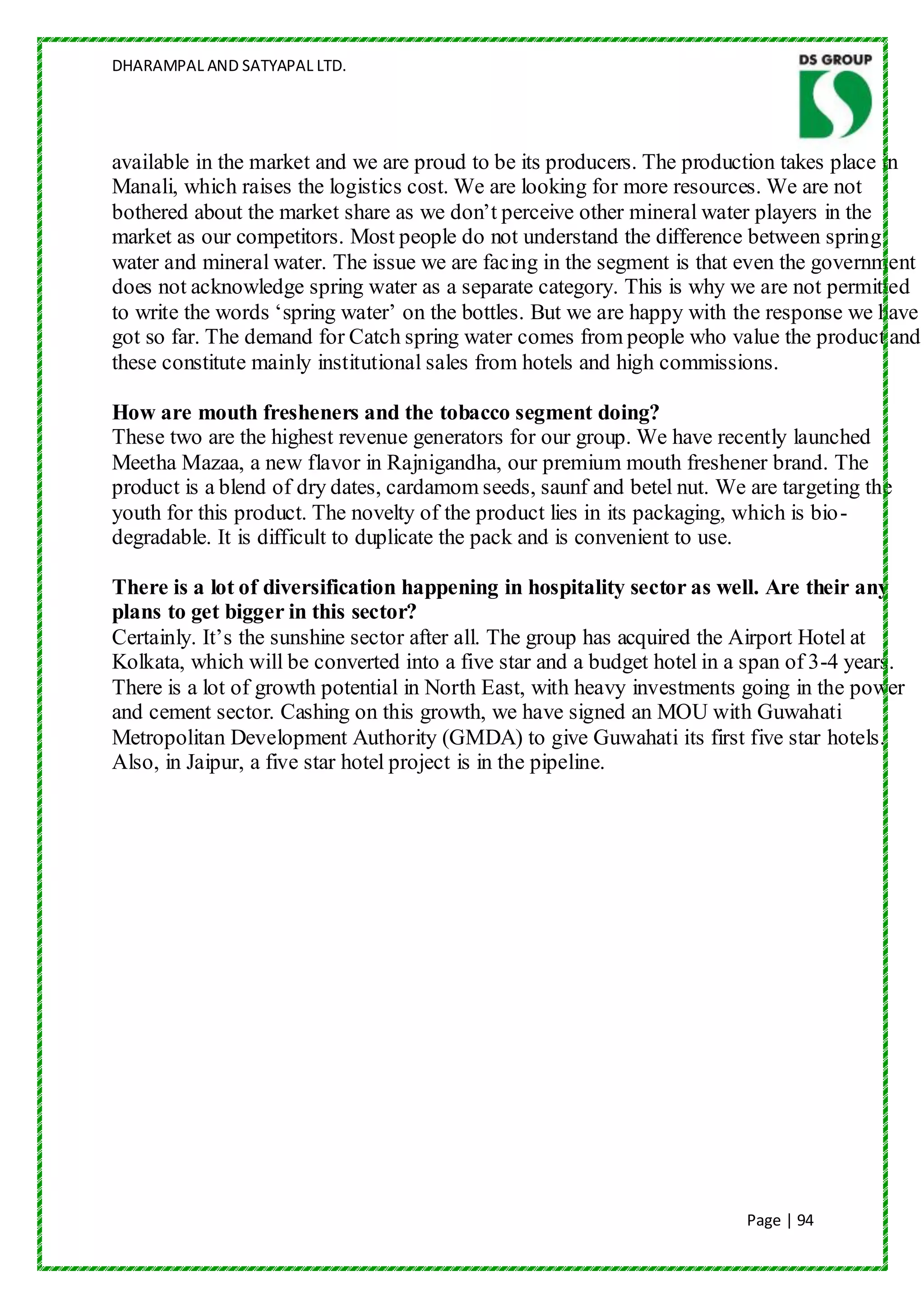 DHARAMPAL AND SATYAPAL LTD.




available in the market and we are proud to be its producers. The production takes place in
Manali, which raises the logistics cost. We are looking for more resources. We are not
bothered about the market share as we don‟t perceive other mineral water players in the
market as our competitors. Most people do not understand the difference between spring
water and mineral water. The issue we are facing in the segment is that even the government
does not acknowledge spring water as a separate category. This is why we are not permitted
to write the words „spring water‟ on the bottles. But we are happy with the response we have
got so far. The demand for Catch spring water comes from people who value the product and
these constitute mainly institutional sales from hotels and high commissions.

How are mouth fresheners and the tobacco segment doing?
These two are the highest revenue generators for our group. We have recently launched
Meetha Mazaa, a new flavor in Rajnigandha, our premium mouth freshener brand. The
product is a blend of dry dates, cardamom seeds, saunf and betel nut. We are targeting the
youth for this product. The novelty of the product lies in its packaging, which is bio -
degradable. It is difficult to duplicate the pack and is convenient to use.

There is a lot of diversification happening in hospitality sector as well. Are their any
plans to get bigger in this sector?
Certainly. It‟s the sunshine sector after all. The group has acquired the Airport Hotel at
Kolkata, which will be converted into a five star and a budget hotel in a span of 3-4 years.
There is a lot of growth potential in North East, with heavy investments going in the power
and cement sector. Cashing on this growth, we have signed an MOU with Guwahati
Metropolitan Development Authority (GMDA) to give Guwahati its first five star hotels.
Also, in Jaipur, a five star hotel project is in the pipeline.




                                                                         Page | 94
 
