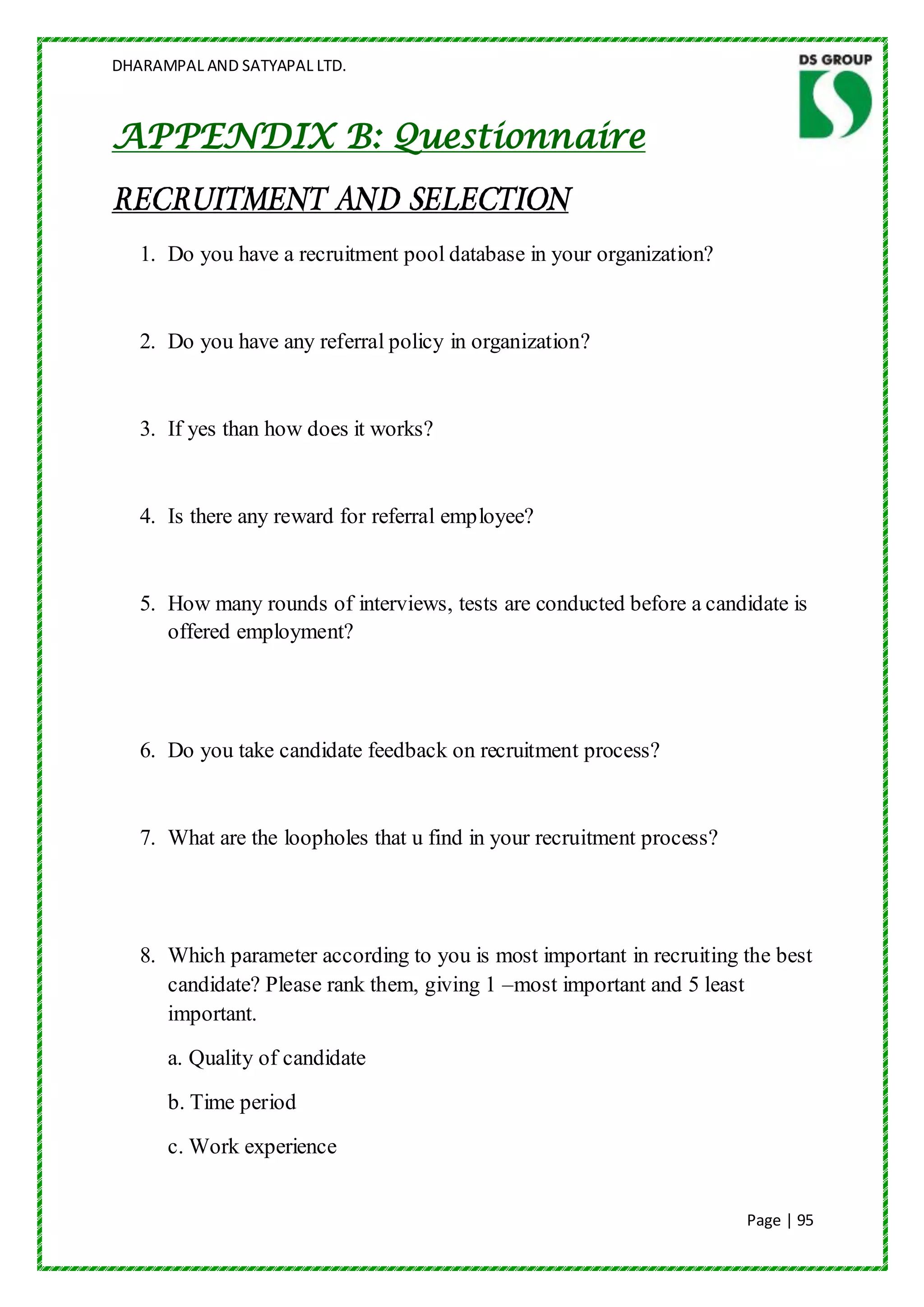 DHARAMPAL AND SATYAPAL LTD.



APPENDIX B: Questionnaire
RECRUITMENT AND SELECTION
   1. Do you have a recruitment pool database in your organization?


   2. Do you have any referral policy in organization?


   3. If yes than how does it works?


   4. Is there any reward for referral employee?


   5. How many rounds of interviews, tests are conducted before a candidate is
      offered employment?




   6. Do you take candidate feedback on recruitment process?


   7. What are the loopholes that u find in your recruitment process?




   8. Which parameter according to you is most important in recruiting the best
      candidate? Please rank them, giving 1 –most important and 5 least
      important.
      a. Quality of candidate
      b. Time period
      c. Work experience


                                                                        Page | 95
 