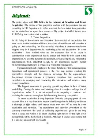 DHARAMPAL AND SATYAPAL LTD.




Abstract:
My project deals with HR Policy in Recruitment & Selection and Talent
Acquisition .The motive of this project is to deals with the problems that are
prevailing in HR Department in order to recruit the best talent in organization
and to retain them as a part their resources. My project is divided in two parts
1.HR Policy in recruitment & selection,
                       2. Talent Acquisition
In HR Policy in Recruitment and Selection I have studied all the policies that
were taken in consideration while the procedure of recruitment and selection is
going on. And other thing that I have studied why there is constant recruitment
happens only in 3 departments i.e. marketing, sales and production. In talent
acquisition I have studied what are the measures that to be taken in
consideration when organization had to attract and retain the best talent in the
organization.As due the dynamic environment, savage competition, remarkable
transformation from industrial society to an information society, human
resource management plays a critical role within the organization.
       The recruitment and selection is the major function of the human resource
department and recruitment process is the first step towards creating the
competitive strength and the strategic advantage for the organizations.
Recruitment process involves a systematic procedure from sourcing the
candidates to arranging and conducting the interviews and requires many
resources and time.
        The biggest constraint to pursuing growth anywhere is lack of talent
availability. Getting the talent and retaining them is a major challenge for all
organizations today. It is almost equivalent to acquiring a customer and
retaining the customer throughout. It is becoming intensely competitive.
        As talent acquisition is very important from the company point of view
because This is a very important aspect, considering that the industry still faces
a shortage of right talent, and spends more than 40% of its time in talent
acquisition and retention. The recruitment and selection procedure of the
company determines the level of achieving organizational goals in the long
run.It is stated that which is all about selecting right person for the right job at
the right time at the best possible position. Although it sounds quite simple but
it is also not an easier job to evaluate
                                         iii

                                                                            Page | 10
 